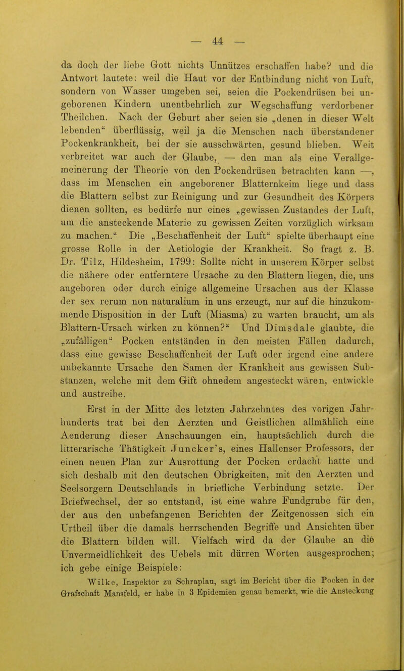 da doch der liebe Gott nichts Unnützes erschaffen habe? und die Antwort lautete; weil die Haut vor der Entbindung nicht von Luft, sondern von Wasser umgeben sei, seien die Pockendrüsen bei uri- geborenen Kindern unentbehrlich zur Wegschaffung verdorbener Theilchen. Nach der Geburt aber seien sie „denen in dieser Welt lebenden überflüssig, weil ja die Menschen nach überstandener Pockenkrankheit, bei der sie ausschwärten, gesund blieben. Weit verbreitet war auch der Glaube, — den man als eine Verallge- meinerung der Theorie von den Pockendrüsen betrachten kann —, dass im Menschen ein angeborener Blatternkeim liege und dass die Blattern selbst zur Reinigung und zur Gesundheit des Körpers dienen sollten, es bedürfe nur eines „gewissen Zustandes der Luft, um die ansteckende Materie zu gewissen Zeiten vorzüglich wirksam zu machen. Die „Beschaffenheit der Luft spielte überhaupt eine grosse Rolle in der Aetiologie der Krankheit. So fragt z. B. Dr. Tilz, Hildesheim, 1799: Sollte nicht in unserem Körper selbst die nähere oder entferntere Ursache zu den Blattern liegen, die, uns angeboren oder durch einige allgemeine Ursachen aus der Klasse der sex rerum non naturalium in uns erzeugt, nur auf die hinzukom- mende Disposition in der Luft (Miasma) zu warten braucht, um als Blattern-Ursach wirken zu können? Und Dimsdale glaubte, die „zufälligen Pocken entständen in den meisten Pällen dadurch, dass eine gewisse Beschaffenheit der Luft oder irgend eine andere unbekannte Ursache den Samen der Krankheit aus gewissen Sub- stanzen, welche mit dem Gift ohnedem angesteckt wären, entwickle und austreibe. Erst in der Mitte des letzten Jahrzehntes des vorigen Jahr- hunderts trat bei den Aerzten und Geistlichen allmählich eine Aenderung dieser Anschauungen ein, hauptsächlich durch die litterarische Thätigkeit Juncker's, eines Hallenser Professors, der einen neuen Plan zur Ausrottung der Pocken erdacht hatte und sich deshalb mit den deutschen Obrigkeiten, mit den Aerzten und Seelsorgern Deutschlands in briefliche Verbindung setzte. Der Briefwechsel, der so entstand, ist eine wahre Fundgrube für den, der aus den unbefangenen Berichten der Zeitgenossen sich ein Urtheil über die damals herrschenden Begriffe und Ansichten über die Blattern bilden will. Vielfach wird da der Glaube an diö Unvermeidlichkeit des Uebels mit dürren Worten ausgesprochen; ich gebe einige Beispiele: VVilke, Inspektor zu Schraplau, sagt im Bericht über die Pocken in der Grafschaft Mansfeld, er habe in 3 Epidemien genau bemerkt, wie die Ansteckang