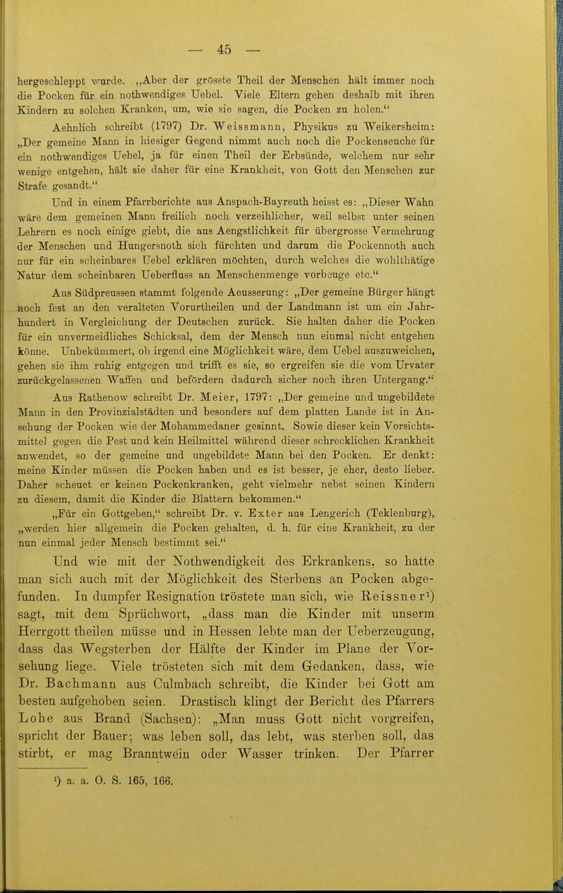hergescUeppt wurde. „Aber der grösste Theil der Menschen hält immer noch die Pocken für ein nothwendiges Uebel. Viele Eltern gehen deshalb mit ihren Kindern zu solchen Kranken, um, wie sie sagen, die Pocken zu holen. Aehnlich schreibt (1797) Dr. Weissmann, Physikns zu Weikersheim: „Der gemeine Mann in hiesiger Gegend nimmt auch noch die Pockenseuche für ein nothwendiges Uebel, ja für einen Theil der Erbsünde, welchem nur sehr wenige entgehen, hält sie daher für eine Krankheit, von Gott den Menschen zur Strafe gesandt. Und in einem Pfarrberichte aus Anspach-Bayreuth heisst es: „Dieser Wahn wäre dem gemeinen Mann freilich noch verzeihlicher, weil selbst miter seinen Lehrern es noch einige giebt, die aus Aengstlichkeit für übergrosse Vermehrung der Menschen und Hungersnoth sich fürchten und darum die Pockennoth auch nur für ein scheinbares Uebel erklären möchten, durch welches die wohlthätige Natur dem scheinbaren Ueberfluss an Menschenmenge vorbeuge etc. Aus Südpreussen stammt folgende Aeusserung: „Der gemeine Bürger hängt Boch fest an den veralteten Vorurtheilen und der Landmann ist um ein Jahr- hundert in Vergleichung der Deutschen zurück. Sie halten daher die Pocken für ein unvermeidliches Schicksal, dem der Mensch nun einmal nicht entgehen könne. Unbekümmert, ob irgend eine Möglichkeit wäre, dem Uebel auszuweichen, gehen sie ihm ruhig entgegen und trifft es sie, so ergreifen sie die vom Urvater zurückgelassenen Waffen und befördern dadurch sicher noch ihren Untergang. Aus Rathenow schreibt Dr. Meier, 1797: ,,Der gemeine und ungebildete Mann in den Provinzialstädten und besonders auf dem platten Lande ist in An- sehung der Pocken wie der Mohammedaner gesinnt. Sowie dieser kein Vorsichts- mittel gegen die Pest und kein Heilmittel während dieser schrecklichen Krankheit anw^endet, so der gemeine und ungebildete Mann bei den Pocken. Er denkt: meine Kinder müssen die Pocken haben und es ist besser, je eher, desto lieber. Daher scheuet er keinen Pockenkranken, geht vielmehr nebst seinen Kindern zu diesem, damit die Kinder die Blattern bekommen. „Für ein Gottgeben, schreibt Dr. v. Exter aus Lengerich (Teklenburg), „werden hier allgemein die Pocken gehalten, d. h. für eine Krankheit, zu der nun einmal jeder Mensch bestimmt sei. Und wie mit der Nothwendigkeit des Erkrankens, so hatte man sich auch mit der MögHchkeit des Sterbens an Pocken abge- funden. In dumpfer Resignation tröstete man sich, wie Reissner^) sagt, mit dem Sprüchwort, „dass man die Kinder mit unserm Herrgott theilen müsse und in Hessen lebte man der Ueberzeugung, dass das Wegsterben der Hälfte der Kinder im Plane der Vor- sehung liege. Viele trösteten sich mit dem Gedanken, dass, wie Dr. Bachmann aus Culmbach schreibt, die Kinder bei Gott am besten aufgehoben seien. Drastisch klingt der Bericht des Pfarrers Lohe aus Brand (Sachsen): „Man muss Gott nicht vorgreifen, spricht der Bauer; was leben soll, das lebt, was sterben soll, das stirbt, er mag Branntwein oder Wasser trinken. Der Pfarrer 1) a. a. 0. S. 166, 166.