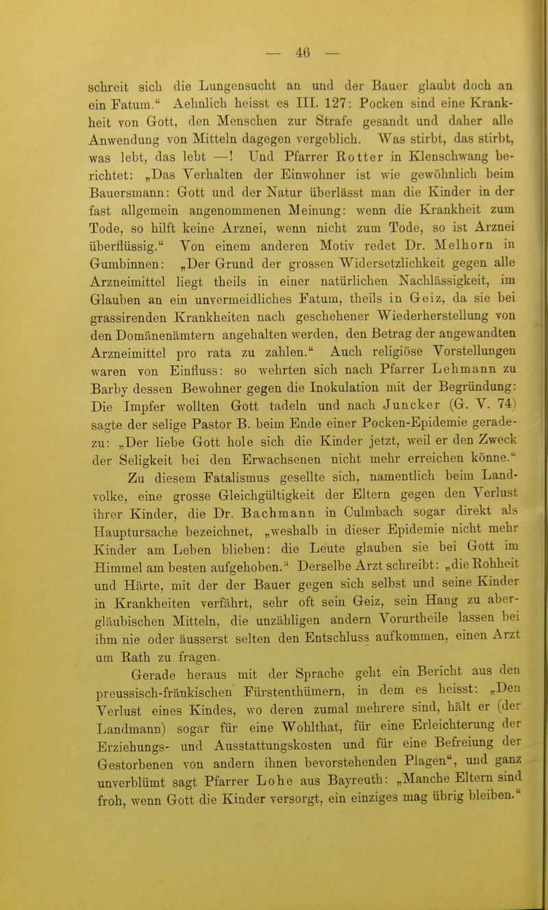 sclireit sich die Lungensucht an und der Bauer glaubt doch an ein Fatum. Aehnlich heisst es III. 127: Pocken sind eine Krank- heit von Gott, den Menschen zur Strafe gesandt und daher alle Anwendung von Mitteln dagegen vergeblich. Was stirbt, das stirbt, was lebt, das lebt —! Und Pfarrer Eotter in Kienschwang be- richtet: „Das Verhalten der Einwohner ist wie gewöhnlich beim Bauersmann: Gott und der Natur überlässt man die Kinder in der fast allgemein angenommenen Meinung: wenn die Krankheit zum Tode, so hilft keine Arznei, wenn nicht zum Tode, so ist Arznei überflüssig. Von einem anderen Motiv redet Dr. Melborn in Gumbinnen: „Der Grund der grossen Widersetzlichkeit gegen alle Arzneimittel liegt theils in einer natürlichen Nachlässigkeit, im Glauben an ein unvermeidliches Fatum, theils in Geiz, da sie bei grassirenden Krankheiten nach geschehener Wiederherstellung von den Domänenämtern angehalten werden, den Betrag der angewandten Arzneimittel pro rata zu zahlen. Auch religiöse Vorstellungen waren von Einfluss: so wehrten sich nach Pfarrer Lehmann zu Barby dessen Bewohner gegen die Inokulation mit der Begründung: Die Impfer wollten Gott tadeln und nach Juncker (G. V. 74) sagte der selige Pastor B. beim Ende einer Pocken-Epidemie gerade- zu: „Der liebe Gott hole sich die Kinder jetzt, weil er den Zweck der Seligkeit bei den Erwachsenen nicht mehr erreichen könne. Zu diesem Fatalismus gesellte sich, namentlich beim Land- volke, eine grosse Gleichgültigkeit der Eltern gegen den Verlust ihrer Kinder, die Dr. Bachmann in Culmbach sogar direkt als Hauptursache bezeichnet, „weshalb in dieser Epidemie nicht mehr Kinder am Leben blieben: die Leute glauben sie bei Gott im Himmel am besten aufgehoben.'' Derselbe Arzt schreibt: „die Kohheit und Härte, mit der der Bauer gegen sich selbst und seine Kinder in Krankheiten verfährt, sehr oft sein Geiz, sein Hang zu aber- gläubischen Mitteln, die unzähligen andern Vorurtheile lassen bei ihm nie oder äusserst selten den Entschluss aufkommen, einen Arzt um Bath zu fragen. Gerade heraus mit der Sprache geht ein Bericht aus den preussisch-fräukischen Fürstenthümern, in dem es heisst: „Den Verlust eines Kindes, wo deren zumal mehrere sind, hält er (der Landmann) sogar für eine Wohlthat, füi- eine Erleichterung der Erziehungs- und Ausstattungskosten und für eine Befreiung der Gestorbenen von andern ihnen bevorstehenden Plagen, und ganz unverblümt sagt Pfarrer Lohe aus Bayreuth: „Manche Eltern sind froh, wenn Gott die Kinder versorgt, ein einziges mag übrig bleiben.