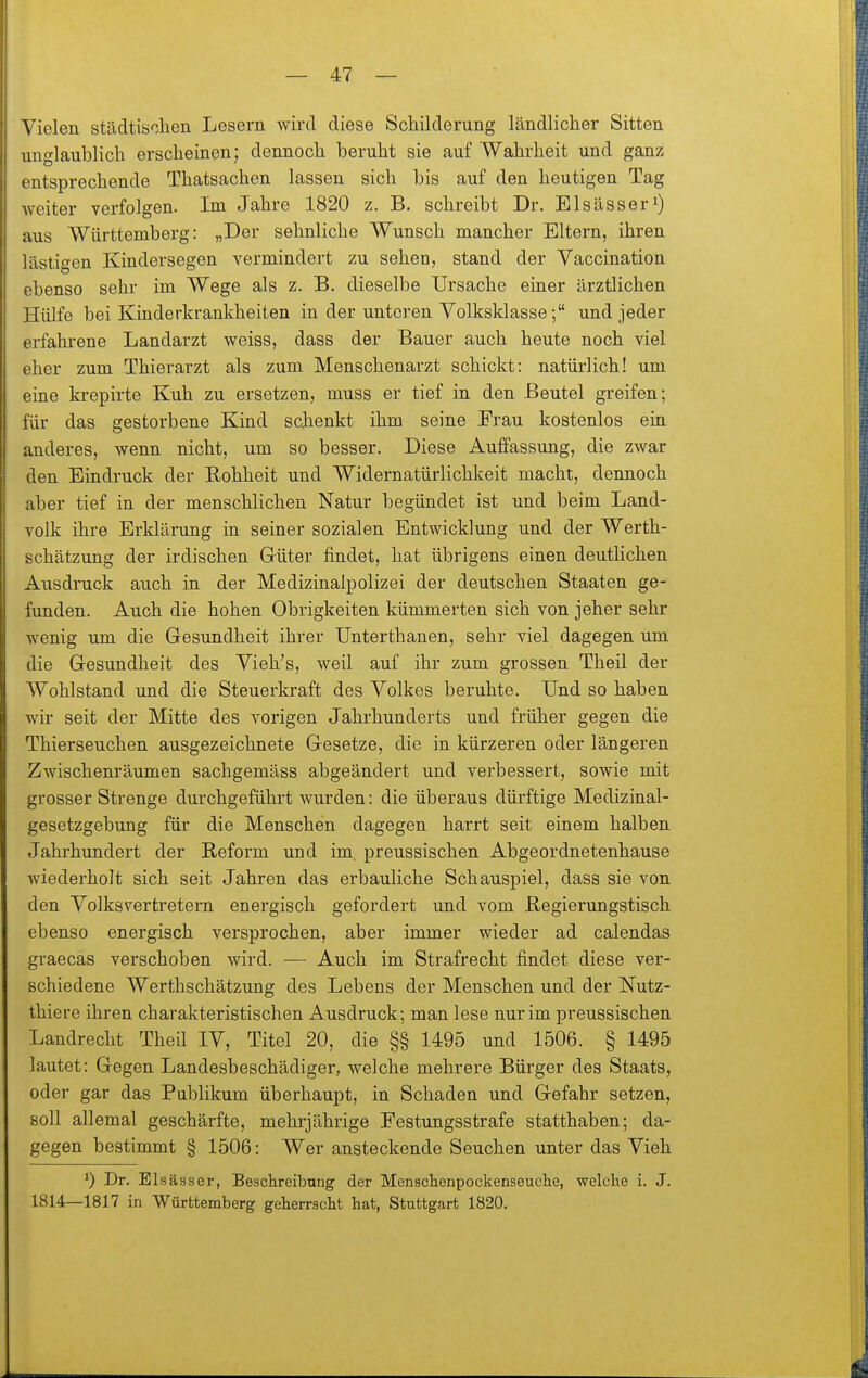 Vielen städtischen Lesern wird diese Schilderung ländlicher Sitten unglaublich erscheinen; dennoch beruht sie auf Wahrheit und ganz entsprechende Thatsachen lassen sich bis auf den heutigen Tag weiter verfolgen. Im Jahre 1820 z. B. schreibt Dr. Elsässer^) aus Württemberg: „Der sehnliche Wunsch mancher Eltern, ihren lästigen Kindersegen vermindert zu sehen, stand der Vaccination ebenso sehr im Wege als z. B. dieselbe Ursache einer ärztlichen Hülfe bei Kinderkrankheiten in der unteren Volksklasse; und jeder erfahrene Landarzt weiss, dass der Bauer auch heute noch viel eher zum Thierarzt als zum Menschenarzt schickt: natürlich! um eine krepirte Kuh zu ersetzen, muss er tief in den Beutel greifen; für das gestorbene Kind schenkt ihm seine Frau kostenlos ein anderes, wenn nicht, um so besser. Diese Auffassung, die zwar den Eindruck der Eohheit und Widernatürlichkeit macht, dennoch aber tief in der menschlichen Natur begündet ist und beim Land- volk ihre Erklärung in seiner sozialen Entwicklung und der Werth- schätzung der irdischen Güter findet, hat übrigens einen deutlichen Ausdruck auch in der Medizinalpolizei der deutschen Staaten ge- funden. Auch die hohen Obrigkeiten kümmerten sich von jeher sehr wenig um die Gesundheit ihrer Unterthanen, sehr viel dagegen um die Gesundheit des Vieh's, weil auf ihr zum grossen Theil der Wohlstand und die Steuerkraft des Volkes beruhte. Und so haben wir seit der Mitte des vorigen Jahrhunderts und früher gegen die Thierseuchen ausgezeichnete Gesetze, die in kürzeren oder längeren Zwischenräumen sachgemäss abgeändert und verbessert, sowie mit grosser Strenge durchgeführt wurden: die überaus dürftige Medizinal- gesetzgebung für die Menschen dagegen harrt seit einem halben Jahrhundert der Reform und im. preussischen Abgeordnetenhause wiederholt sich seit Jahren das erbauliche Schauspiel, dass sie von den Volksvertretern energisch gefordert und vom ßegierungstisch ebenso energisch versprochen, aber immer wieder ad calendas graecas verschoben wird. — Auch im Strafrecht findet diese ver- schiedene Werthschätzung des Lebens der Menschen und der Nutz- thiere ihren charakteristischen Ausdruck; man lese nur im preussischen Landrecht Theil IV, Titel 20, die §§ 1495 und 1506. § 1495 lautet: Gegen Landesbeschädiger, welche mehrere Bürger des Staats, oder gar das Publikum überhaupt, in Schaden und Gefahr setzen, soll allemal geschärfte, mehrjährige Festungsstrafe statthaben; da- gegen bestimmt § 1506: Wer ansteckende Seuchen unter das Vieh ^) Dr. Elsässer, Besclireibung der Menschenpockenseuclie, welche i. J. 1814—1817 in Württemberg geherrscht hat, Stuttgart 1820.