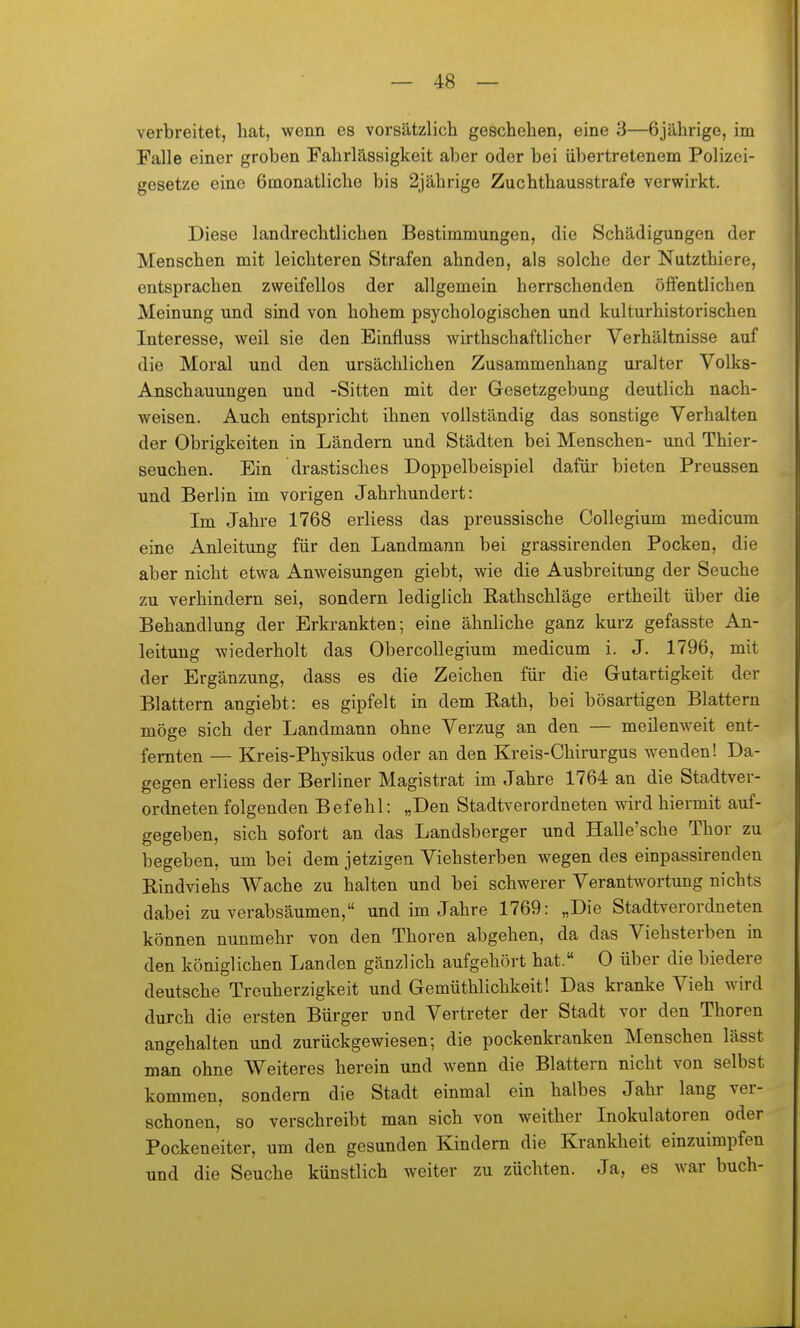 verbreitet, hat, wenn es vorsätzlich geschehen, eine 3—6jährige, im Falle einer groben Fahrlässigkeit aber oder bei iibertretenem Polizei- gesetze eine 6monatliche bis 2jährige Zuchthausstrafe verwirkt. Diese landrechtlichen Bestimmungen, die Schädigungen der Menschen mit leichteren Strafen ahnden, als solche der Nutzthiere, entsprachen zweifellos der allgemein herrschenden öffentlichen Meinung und sind von hohem psychologischen und kulturhistorischen Interesse, weil sie den Einfluss wirthschaftlicher Verhältnisse auf die Moral und den ursächlichen Zusammenhang uralter Volks- Anschauungen und -Sitten mit der Gesetzgebung deutlich nach- weisen. Auch entspricht ihnen vollständig das sonstige Verhalten der Obrigkeiten in Ländern und Städten bei Menschen- und Thier- seuchen. Ein drastisches Doppelbeispiel dafür bieten Preussen und Berlin im vorigen Jahrhundert: Im Jahre 1768 erliess das preussische Collegium medicum eine Anleitung für den Landmann bei grassirenden Pocken, die aber nicht etwa Anweisungen giebt, wie die Ausbreitung der Seuche zu verhindern sei, sondern lediglich Rathschläge ertheilt über die Behandlung der Erkrankten; eine ähnliche ganz kurz gefasste An- leitung wiederholt das Obercollegium medicum i. J. 1796, mit der Ergänzung, dass es die Zeichen für die Grutartigkeit der Blattern angiebt: es gipfelt in dem Rath, bei bösartigen Blattern möge sich der Landmann ohne Verzug an den — meilenweit ent- fernten — Kreis-Physikus oder an den Kreis-Chirurgus wenden! Da- gegen erliess der Berliner Magistrat im Jahre 1764 an die Stadtver- ordneten folgenden Befehl: „Den Stadtverordneten wird hiermit auf- gegeben, sich sofort an das Landsberger und Halle'sche Thor zu begeben, um bei dem jetzigen Viehsterben wegen des einpassirenden Rindviehs Wache zu halten und bei schwerer Verantwortung nichts dabei zu verabsäumen, und im Jahre 1769: „Die Stadtverordneten können nunmehr von den Thoren abgehen, da das Viehsterben in den königlichen Landen gänzlich aufgehört hat. 0 über die biedere deutsche Treuherzigkeit und Gemüthlichkeit! Das kranke Vieh wird durch die ersten Bürger und Vertreter der Stadt vor den Thoren angehalten und zurückgewiesen; die pockenkranken Menschen lässt man ohne Weiteres herein und wenn die Blattern nicht von selbst kommen, sondern die Stadt einmal ein halbes Jahr lang ver- schonen, so verschreibt man sich von weither Inokulatoren oder Pockeneiter, um den gesunden Kindern die Krankheit einzuimpfen und die Seuche künstlich weiter zu züchten. Ja, es war buch-