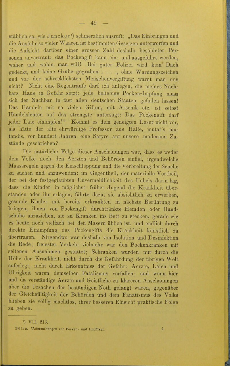 stäblich so, wie Juncker ^) schmerzlich ausruft: „Das Einbringen und die Ausfuhr so vieler Waaren ist bestimmten Gesetzen unterworfen und die Aufsicht darüber einer grossen Zahl deshalb besoldeter Per- sonen anvertraut; das Pockengift kann ein- und ausgeführt werden, woher und wohin man wäll! Bei guter Polizei wird kein' Dach gedeckt, und keine Grube gegraben . . . ., ohne Warnungszeichen und vor der schrecklichsten Menschenvergiftung warnt man uns nicht? Nicht eine Regentraufe darf ich anlegen, die meines Nach- bars Haus in Gefahr setzt: jede beliebige Pocken-Impfung muss sich der Nachbar in fast allen deutschen Staaten gefallen lassen! Das Handeln mit so vielen Giften, mit Arsenik etc. ist selbst Handelsleuten auf das strengste untersagt: Das Pockengift darf jeder Laie einimpfen! Kommt es dem geneigten Leser nicht vor, als hätte der alte ehrwürdige Professor aus Halle, mutatis mu- tandis, vor hundert Jahren eine Satyre auf unsere modernen Zu- stände geschrieben? Die natürliche Folge dieser Anschauimgen war, dass es weder dem Yolke noch den Aerzten und Behörden einfiel, irgendwelche Maassregeln gegen die Einschleppung und die Verbreitung der Seuche zu suchen und anzuwenden: im Gegentheil, der materielle Yortheil, der bei der festgeglaubten TJnvermeidlichkeit des Uebels darin lag, dass die Kinder in möglichst früher Jugend die Krankheit über- standen oder ihr erlagen, führte dazu, sie absichtlich zu erwerben, gesunde Kinder mit bereits erkrankten in nächste Berührung zu bringen, ihnen von Pockengift durchtränkte Hemden oder Hand- schuhe anzuziehen, sie zu Kranken ins Bett zu stecken, gerade wie es heute noch vielfach bei den Masern üblich ist, und endlich durch direkte Einimpfung des Pockengifts die Krankheit künstlich zu übertragen. Nirgendwo war deshalb von Isolation und Desinfektion die Eede; freiester Verkehr vielmehr war den Pockenkranken mit seltenen Ausnahmen gestattet; Schranken wurden nur durch die Höhe der Krankheit, nicht durch die Gefährdung der übrigen Welt auferlegt, nicht durch Erkenntniss der Gefahr: Aerzte, Laien und Obrigkeit waren demselben Fatalismus verfallen; und wenn hier und da verständige Aerzte und Geistliche zu klareren Anschauungen über die Ursachen der beständigen Noth gelangt waren, gegenüber der Gleichgültigkeit der Behörden und dem Fanatismus des Volks blieben sie völlig machtlos, ihrer besseren Einsicht praktische Folge zu geben. 1) VII. 213. Boing. Uflterguchnngon zur Pocken- und Irapffrggc. 4