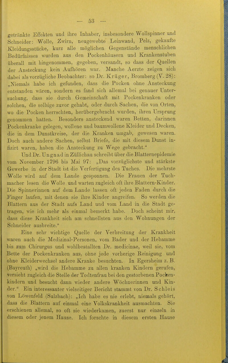getränkte EiTekten und ihre Inhaber, insbesondere Wollspinner und Schneider: Wolle, Zwirn, neugowebte Leinwand, Pelz, gekaufte Kleidungsstücke, kurz alle möglichen Gegenstände menschlichen Bedürfnisses wurden aus den Pockenhäusern und Krankenstuben überall mit hingenommen, gegeben, versandt, so dass der Quellen der Ansteckung kein Aufhören war. Manche Aerzte zeigen sich dabei als vorzügliche Beobachter: so Dr. Krüger, Bromberg (V. 28): „Niemals habe ich gefunden, dass die Pocken ohne Ansteckung entstanden wären, sondern es fand sich allemal bei genauer Unter- suchung, dass sie durch Gemeinschaft mit Pockenkranken oder solchen, die selbige zuvor gehabt, oder durch Sachen, die von Orten, wo die Pocken herrschten, herübergebracht wurden, ihren Ursprung genommen hatten. Besonders ansteckend waren Betten, darinnen Pockenkranke gelegen, wollene und baumwollene Kleider und Decken, die in dem Dunstkreise, der die Kranken umgab, gewesen waren. Doch auch andere Sachen, selbst Briefe, die mit diesem Dunst in- fizirt waren, haben die Ansteckung zu Wege gebracht. Und Dr. Ungnad in Züllichau schreibt über die Blatternepidemie vom November 1796 bis Mai 97: „Das vorzüglichste und stärkste Gewerbe in der Stadt ist die Verfertigung des Tuches. Die mehrste Wolle wird auf dem Lande gesponnen. Die Frauen der Tuch- macher lesen die Wolle und warten zugleich oft ihre Blattern-Kinder. Die Spinnerinnen auf dem Lande lassen oft jeden Faden durch die Finger laufen, mit denen sie ihre Kinder angreifen. So werden die Blattern aus der Stadt aufs Land und vom Land in die Stadt ge- tragen, wie ich mehr als einmal bemerkt habe. Doch scheint mir, dass diese Krankheit sich am schnellsten aus den Wohnungen der Schneider ausbreite. Eine sehr wichtige Quelle der Verbreitung der Krankheit waren auch die Medizinal-Personen, vom Bader und der Hebamme bis zum Chirurgus und wohlbestallten Dr. medicinae, weil sie, vom Bette der Pockenkranken aus, ohne jede vorherige Reinigung und ohne Kleiderwechsel andere Kranke besuchten. In Egersheim z. B. (Bayreuth) „wird die Hebamme zu allen kranken Kindern gerufen, versieht zugleich die Stelle der Todtenfrau bei den gestorbenen Pocken- kindern und besucht dann wieder andere Wöchnerinnen und Kin- der. Ein interessanter vielseitiger Bericht stammt von Dr. Schleis von Löwenfeld (Sulzbach): „Ich habe es nie erlebt, niemals gehört, dass die Blattern auf einmal eine Volkskrankheit ausmachten. Sie erschienen allemal, so oft sie wiederkamen, zuerst nur einzeln in diesem oder jenem Hause. Ich forschte in diesem ersten Hause
