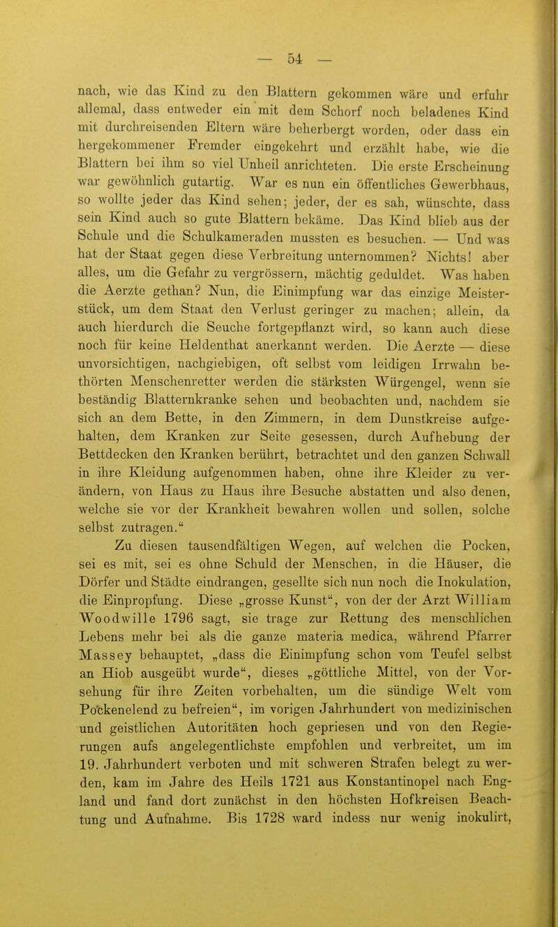nach, wie das Kind zu den Blattern gekommen wäre und erfuhr allemal, dass entweder ein mit dem Schorf noch beladenes Kind mit durchreisenden Eltern wäre beherbergt worden, oder dass ein hergekommener Fremder eingekehrt und erzählt habe, wie die Blattern bei ihm so viel Unheil anrichteten. Die erste Erscheinung war gewöhnlich gutartig. War es nun ein öffentliches Gewerbhaus, so wollte jeder das Kind sehen; jeder, der es sah, wünschte, dass sein Kind auch so gute Blattern bekäme. Das Kind blieb aus der Schule und die Schulkameraden mussten es besuchen. — Und was hat der Staat gegen diese Verbreitung unternommen? Nichts! aber alles, um die Gefahr zu vergrössern, mächtig geduldet. Was haben die Aerzte gethan? Nun, die Einimpfung war das einzige Meister- stück, um dem Staat den Verlust geringer zu machen; allein, da auch hierdurch die Seuche fortgepflanzt wird, so kann auch diese noch für keine Heldenthat anerkannt werden. Die Aerzte — diese unvorsichtigen, nachgiebigen, oft selbst vom leidigen Irrwahn be- thörten Menschenretter werden die stärksten Würgengel, Avenn sie beständig Blatternkranke sehen und beobachten und, nachdem sie sich an dem Bette, in den Zimmern, in dem Dunstkreise aufge- halten, dem Kranken zur Seite gesessen, durch Aufhebung der Bettdecken den Kranken berührt, betrachtet und den ganzen Schwall in ihre Kleidung aufgenommen haben, ohne ihre Kleider zu ver- ändern, von Haus zu Haus ihre Besuche abstatten und also denen, welche sie vor der Krankheit bewahren wollen und sollen, solche selbst zutragen. Zu diesen tausendfältigen Wegen, auf welchen die Pocken, sei es mit, sei es ohne Schuld der Menschen, in die Häuser, die Dörfer und Städte eindrangen, gesellte sich nun noch die Inokulation, die Einpropfung. Diese „grosse Kunst, von der der Arzt William Woodwille 1796 sagt, sie trage zur Rettung des menschlichen Lebens mehr bei als die ganze materia medica, während Pfarrer Massey behauptet, „dass die Einimpfung schon vom Teufel selbst an Hieb ausgeübt wurde, dieses „göttliche Mittel, von der Vor- sehung für ihre Zeiten vorbehalten, um die sündige Welt vom Pockenelend zu befreien, im vorigen Jahrhundert von medizinischen und geistlichen Autoritäten hoch gepriesen und von den Regie- rungen aufs angelegentlichste empfohlen und verbreitet, um im 19. Jahrhundert verboten und mit schweren Strafen belegt zu wer- den, kam im Jahre des Heils 1721 aus Konstantinopel nach Eng- land und fand dort zunächst in den höchsten Hofkreisen Beach- tung und Aufnahme, Bis 1728 ward indess nur wenig inokulirt,