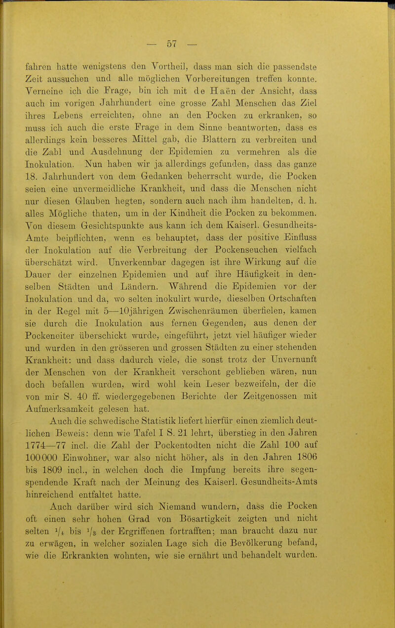 fahren hatte wenigstens den Vortheil, dass man sich die passendste Zeit aussuchen und alle möglichen Vorbereitungen treffen konnte. Verneine ich die Frage, bin ich mit de Haen der Ansicht, dass auch im vorigen Jahrhundert eine grosse Zahl Menschen das Ziel ihres Lebens erreichten, ohne an den Pocken zu erkranken, so muss ich auch die erste Frage in dem Sinne beantworten, dass es allerdings kein besseres Mittel gab, die Blattern zu verbreiten und die Zahl und Ausdehnung der Epidemien zu vermehren als die Inokulation. Nun haben wir ja allerdings gefunden, dass das ganze 18. Jahrhundert von dem Gedanken beherrscht wurde, die Pocken seien eine unvermeidliche Krankheit, und dass die Menschen nicht nur diesen Glauben hegten, sondern auch nach ihm handelten, d. h. alles Mögliche thaten, um in der Kindheit die Pocken zu bekommen. Von diesem Gesichtspunkte aus kann ich dem Kaiserl. Gesundheits- Amte beipflichten, wenn es behauptet, dass der positive Binfluss der Inokulation auf die Verbreitung der Pockenseuchen vielfach überschätzt wird. Unverkennbar dagegen ist ihre Wirkung auf die Dauer der einzelnen Epidemien und auf ihre Häufigkeit in den- selben Städten und Ländern. Während die Epidemien vor der Inokulation und da, wo selten inokulirt wurde, dieselben Ortschaften in der Hegel mit 5—10jährigen Zwischenräumen überfielen, kamen sie durch die Inokulation aus fernen Gegenden, aus denen der Pockeneiter überschickt wurde, eingeführt, jetzt viel häufiger wieder und wurden in den grösseren und grossen Städten zu einer stehenden Krankheit: und dass dadurch viele, die sonst trotz der Unvernunft der Menschen von der Krankheit verschont geblieben wären, nun doch befallen wurden, wird wohl kein Leser bezweifeln, der die von mir S. 40 ff. wiedergegebenen Berichte der Zeitgenossen mit Aufmerksamkeit gelesen hat. Auch die schwedische Statistik liefert hierfür einen ziemlich deut- lichen Beweis: denn wie Tafel I S. 21 lehrt, überstieg in den Jahren 1774—77 incl. die Zahl der Pockentodten nicht die Zahl 100 auf 100000 Einwohner, war also nicht höher, als in den Jahren 1806 bis 1809 incl., in welchen doch die Impfung bereits ihre segen- spendende Kraft nach der Meinung des Kaiserl. Gesundheits-Amts hinreichend entfaltet hatte. Auch darüber wird sich Niemand wundern, dass die Pocken oft einen sehr hohen Grad von Bösartigkeit zeigten und nicht selten 1/4 bis 1/3 der Ergriffenen fortrafften; man braucht dazu nur zu erwägen, in welcher sozialen Lage sich die Bevölkerung befand, wie die Erkrankten wohnten, wie sie ernährt und behandelt wurden.