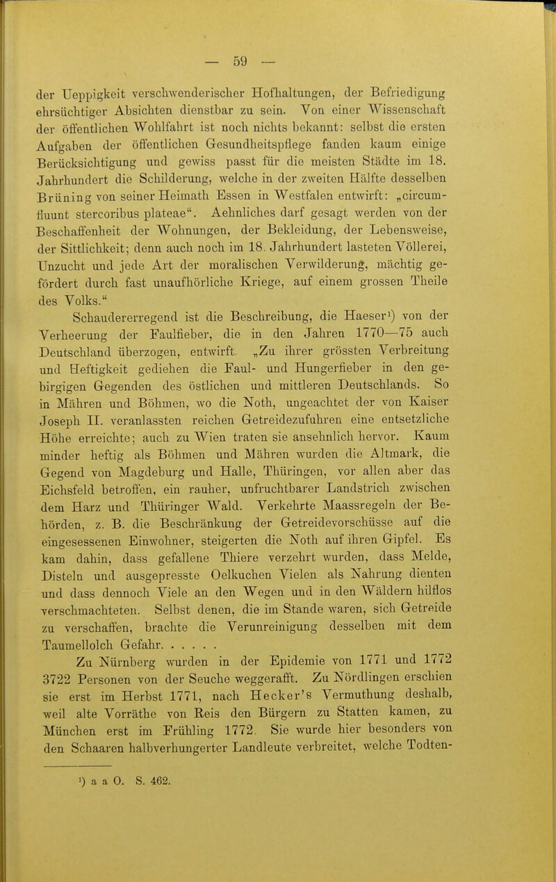 der Ueppigkeit verschwenderischer Hofhaltungen, der Befriedigung ehrsüchtiger Absichten dienstbar zu sein. Von einer Wissenschaft der öffentlichen Wohlfahrt ist noch nichts bekannt: selbst die ersten Aufgaben der öffentlichen Gesundheitspflege fanden kaum einige Berücksichtigung und gewiss passt für die meisten Städte im 18. Jahrhundert die Schilderung, welche in der zweiten Hälfte desselben Brüning von seiner Heimath Essen in Westfalen entwirft: „circum- fluunt stercoribus plateae. Aehnliches darf gesagt werden von der Beschaffenheit der Wohnungen, der Bekleidung, der Lebensweise, der Sittlichkeit; denn auch noch im 18. Jahrhundert lasteten Völlerei, Unzucht und jede Art der moralischen Verwilderung, mächtig ge- fördert durch fast unaufhörliche Kriege, auf einem grossen Theile des Volks. Schaudererregend ist die Beschreibung, die Haeseri) von der Verheerung der Faulfieber, die in den Jahren 1770—75 auch Deutschland überzogen, entwirft. „Zu ihrer grössten Verbreitung und Heftigkeit gediehen die Faul- und Hungerfieber in den ge- birgigen Gegenden des östlichen und mittleren Deutschlands. So in Mähren und Böhmen, wo die Noth, ungeachtet der von Kaiser Joseph II. veranlassten reichen Getreidezufuhren eine entsetzliche Höhe erreichte; auch zu Wien traten sie ansehnlich hervor. Kaum minder heftig als Böhmen und Mähren wurden die Altmark, die Gegend von Magdeburg und Halle, Thüringen, vor allen aber das Eichsfeld betroffen, ein rauher, unfruchtbarer Landstrich zwischen dem Harz und Thüringer Wald. Verkehrte Maassregeln der Be- hörden, z. B. die Beschränlmng der Getreidevorschüsse auf die eingesessenen Einwohner, steigerten die Noth auf ihren Gipfel. Es kam dahin, dass gefallene Thiere verzehrt wurden, dass Melde, Disteln und ausgepresste Oelkuchen Vielen als Nahrung dienten und dass dennoch Viele an den Wegen und in den Wäldern hilflos verschmachteten. Selbst denen, die im Stande waren, sich Getreide zu verschaffen, brachte die Verunreinigung desselben mit dem Taumellolch Gefahr Zu Nürnberg wurden in der Epidemie von 1771 und 1772 3722 Personen von der Seuche weggerafft. Zu Nördlingen erschien sie erst im Herbst 1771, nach Hecker's Vermuthung deshalb, weil alte Vorräthe von Reis den Bürgern zu Statten kamen, zu München erst im Frühling 1772. Sie wurde hier besonders von den Schaaren halbverhungerter Landleute verbreitet, welche Todten- 1) a a 0. S. 462.