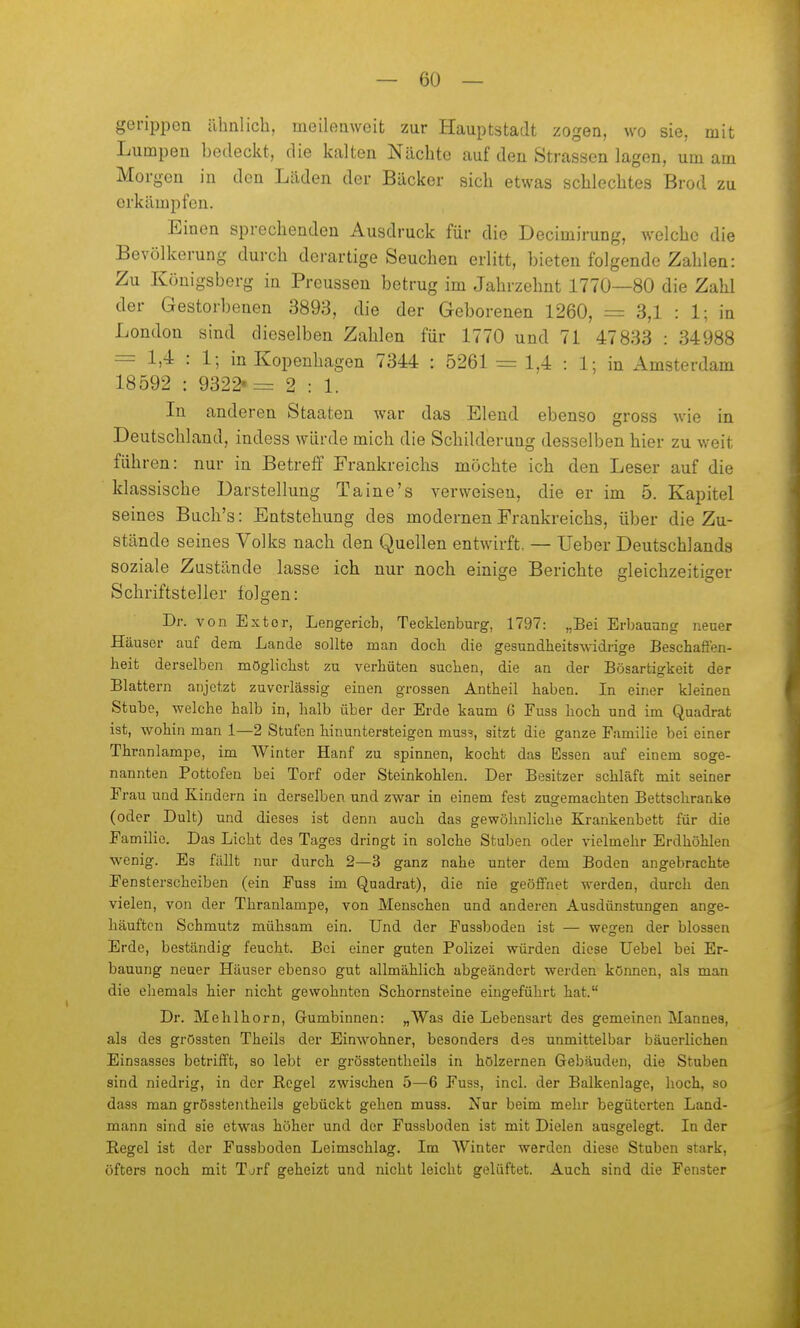 gerippen ähnlich, meilemveit zur Hauptstadt zogen, wo sie, mit Lumpen bedeckt, die kalten Nächte auf den Strassen lagen, um am Morgen in den Läden der Bäcker sich etwas schlechtes Brod zu erkämpfen. Einen sprechenden Ausdruck für die Decimirung, welche die Bevölkerung durch derartige Seuchen erlitt, bieten folgende Zahlen: Zu Königsberg in Preussen betrug im Jahrzehnt 1770—80 die Zahl der Gestorbenen 3893, die der Geborenen 1260, = 3,1 : 1; in London sind dieselben Zahlen für 1770 und 71 47833 : 34988 = 1,4 : 1; in Kopenhagen 7344 : 5261 = 1,4 : 1; in Amsterdam 18592 : 9322'= 2 : 1. In anderen Staaten war das Elend ebenso gross wie in i Deutschland, indess würde mich die Schilderung desselben hier zu weit führen: nur in Betreff Erankreichs möchte ich den Leser auf die klassische Darstellung Taine's verweisen, die er im 5. Kapitel seines Buch's: Entstehung des modernen Frankreichs, über die Zu- stände seines Volks nach den Quellen entwirft, — lieber Deutschlands soziale Zustände lasse ich nur noch einige Berichte gleichzeitiger Schriftsteller folgen: Dr. von Extor, Lengericb, Tecklenburg, 1797: „Bei Erbanang neuer Häuser auf dem Lande sollte man doch die gesundheitswidrige Beschaft'en- heit derselben möglichst zu verhüten suchen, die an der Bösartigkeit der Blattern anjctzt zuverlässig einen grossen Antheil haben. In einer kleinen Stube, welche halb in, halb über der Erde kaum 6 Fuss hoch und im Quadrat ist, wohin man 1—2 Stufen hinuntersteigen muss, sitzt die ganze Familie bei einer Thranlampe, im AVinter Hanf zu spinnen, kocht das Essen auf einem soge- nannten Pottofen bei Torf oder Steinkohlen. Der Besitzer schläft mit seiner Frau und Kindern in derselben und zwar in einem fest zugemachten Bettschranke (oder Dult) und dieses ist denn auch das gewöhnliche Krankenbett für die Familie. Das Licht des Tages dringt in solche Stuben oder vielmehr Erdhöhlen wenig. Es fällt nur durch 2—3 ganz nahe unter dem Boden angebrachte Fensterscheiben (ein Fuss im Quadrat), die nie geöffnet werden, durch den vielen, von der Thranlampe, von Menschen und anderen Ausdünstungen ange- . häuften Schmutz mühsam ein. Und der Fussboden ist — wegen der blossen * Erde, beständig feucht. Bei einer guten Polizei würden diese Uebel bei Er- bauung neuer Häuser ebenso gut allmählich abgeändert werden können, als man die ehemals hier nicht gewohnten Schornsteine eingeführt hat. Dr. Mehlhorn, Gumbinnen: „Was die Lebensart des gemeinen Mannes, als des grössten Theils der Einwohner, besonders des unmittelbar bäuerlichen Einsasses betrifft, so lebt er grösstentheils in hölzernen Gebäuden, die Stuben sind niedrig, in der Regel zwischen 5—6 Fuss, incl. der Balkenlage, hoch, so dass man grösstentheils gebückt gehen muss. Nur beim mehr begüterten Land- mann sind sie etwas höher und der Fussboden ist mit Dielen ausgelegt. In der Regel ist der Fassboden Leimschlag. Im Winter werden diese Stuben stark, öfters noch mit Torf geheizt und nicht leicht gelüftet. Auch sind die Fenster