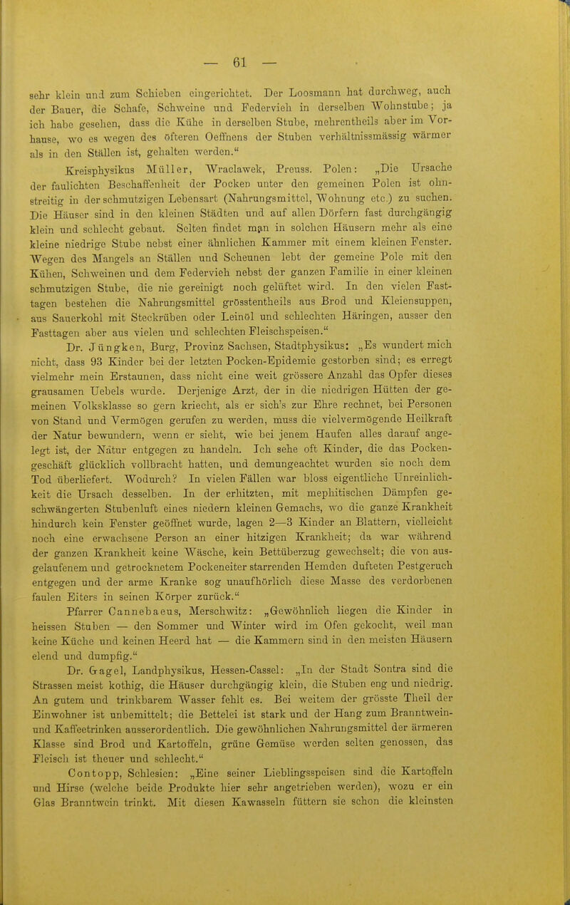 sehr klein und zum Schieben eingerichtet. Der Loosmann hat durchweg, auch der Bauer, die Schafe, Schweine und Federvieh in derselben Wohnstube; ja ich habe gesehen, dass die Kühe in derselben Stube, mehrentheils aber im Vor- hanse, wo es wegen des öfteren Oeflfnens der Stuben verhältnissmässig wärmer als in den Ställen ist, gehalten werden. Kreisphysikus Müller, Wraclawek, Preuss. Polen: „Die Ursache der faulichten Beschaffenheit der Pocken unter den gemeinen Polen ist ohn- streitig in der schmutzigen Lebensart (Nahrungsmittel, Wohnung etc.) zu suchen. Die Häuser sind in den kleinen Städten und auf allen Dörfern fast durchgängig klein und schlecht gebaut. Selten findet mjin in solchen Häusern mehr als eine kleine niedrige Stube nebst einer ähnlichen Kammer mit einem kleinen Fenster. Wegen des Mangels an Ställen und Scheunen lebt der gemeine Pole mit den Kühen, Schweinen und dem Federvieh nebst der ganzen Familie in einer kleinen schmutzigen Stube, die nie gereinigt noch gelüftet wird. In den vielen Fast- tagen bestehen die Nahrungsmittel grösstentheils aus Brod und Kleiensuppen, aus Sauerkohl mit Steckrüben oder Leinöl und schlechten Häringen, ausser den Fasttagen aber aus vielen und schlechten Fleischspeisen. Dr. Jüngken, Burg, Provinz Sachsen, Stadtphysikus: „Es wundert mich nicht, dass 93 Kinder beider letzten Pocken-Epidemie gestorben sind; es «rregt vielmehr mein Erstaunen, dass nicht eine weit grössere Anzahl das Opfer dieses grausamen Uebels wurde. Derjenige Arzt, der in die niedrigen Hütten der ge- meinen Yolksklasse so gern kriecht, als er sich's zur Ehre rechnet, bei Personen von Stand und Vermögen gerufen zu werden, muss die vielvermögende Heilkraft der Natur bewundern, wenn er sieht, wie bei jenem Haufen alles darauf ange- legt ist, der Natur entgegen zu handeln. Ich sehe oft Kinder, die das Pockeu- geschäft glücklich vollbracht hatten, und demungeachtet wurden sie noch dem Tod überliefert. Wodm-ch? In vielen Fällen ww bloss eigentliche Unreinlich- keit die Ursach desselben. In der erhitzten, mit mephitischen Dämpfen ge- schwängerten Stubenluft eines niedern kleinen Gemachs, wo die ganze Krankheit hindurch kein Fenster geöffnet wurde, lagen 2—3 Kinder an Blattern, vielleicht noch eine erwachsene Person an einer hitzigen Krankheit; da war während der ganzen Krankheit keine Wäsche, kein Bettüberzug gewechselt; die von aus- gelaufenem und getrocknetem Pockeneiter starrenden Hemden dufteten Pestgeruch entgegen und der arme Kranke sog unaufhörlich diese Masse des verdorbenen faulen Eiters in seinen Körper zurück. Pfarrer Cannebaeus, Merschmtz: „Gewöhnlich liegen die Kinder in heissen Stuben — den Sommer und Winter wird im Ofen gekocht, weil man keine Küche und keinen Heerd hat — die Kammern sind in den meisten Häusern elend und dumpfig. Dr. Gagel, Landphysikus, Hessen-Cassel: „In der Stadt Sontra sind die Strassen meist kothig, die Häuser durchgängig klein, die Stuben eng und niedrig. An gutem und trinkbarem Wasser fehlt es. Bei weitem der grösste Theil der Einwohner ist unbemittelt; die Bettelei ist stark und der Hang zum Branntwein- und Kaffeetrinken ausserordentlich. Die gewöhnlichen Nahrungsmittel der ärmeren Klasse sind Brod und Kartoffeln, grüne Gemüse werden selten genossen, das Fleisch ist theuer und schlecht. Contopp, Schlesien: „Eine seiner Lieblingsspeisen sind die Kart-qffeln und Hirse (welche beide Produkte hier sehr angetrieben werden), wozu er ein Glas Branntwein trinkt. Mit diesen Kawasseln füttern sie schon die kleinsten