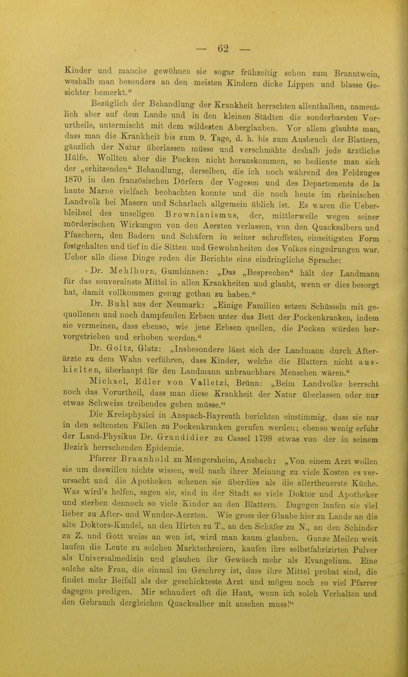 Kinder und manche gewöhnen sie sogar frühzeitig schon zum Branntwein, weshalb man besonders an den meisten Kindern dicke Lippen und blasse Ge- sichter bemerkt. Bezüglich der Behandlung der Krankheit herrschten allenthalben, nament- lich aber auf dem Lande und in den kleinen Städten die sonderbarsten Vor- urtheile, untermischt mit dem wildesten Aberglauben. Vor allem glaubte man, dass man die Krankheit bis zum 9. Tage, d. h. bis zum Ausbruch der Blattern, gänzlich der Natur überlassen müsse und verschmähte deshalb jede ärztliche Hülfe. Wollten aber die Pocken nicht herauskommen, so bediente man sich der „erhitzenden« Behandlung, derselben, die ich noch während des Feldznges 1870 in den französischen Dörfern der Vogesen und des Departements de la haute Marne vielfach beobachten konnte und die noch heute im rheinischen Landvolk bei Masern und Scharlach allgemein üblich ist. Es waren die Ueber- bleibsel des unseligen B rownianismus, der, mittlerweile wegen seiner mörderischen Wirkungen von den Aerzten verlassen, von den Quacksalbern und Pfuschern, den Badern und Schäfern in seiner schroffsten, einseitigsten Form festgehalten und tief in die Sitten und Gewohnheiten des Volkes eingedrungen war. Ueber alle diese Dinge reden die Berichte eine eindringliche Sprache: • Dr. Mehlhorn, Gumbinnen: „Das „Besprechen hält der Landmann für das souverainste Mittel in allen Krankheiten und glaubt, wenn er dies besorgt hat, damit vollkommen genug gethan zu haben. Dr. Buhl aus der Neumark: „Einige Familien setzen Schüsseln mit ge- quollenen und noch dampfenden Erbsen unter das Bett der Pockenkranken, indem sie vermeinen, dass ebenso, wie jene Erbsen quellen, die Pocken würden her- vorgetrieben und erhoben werden. Dr. Goltz, Glatz: „Insbesondere lässt sich der Landmann durch After- ärzte zu dem Wahn verführen, dass Kinder, welche die Blattern nicht aus- hielten, überhaupt für den Landmann unbrauchbare Menschen wären. Michael, Edler von Valletzi, Brünn: „Beim Landvolke herrscht noch das Vorurtheil, dass man diese Krankheit der Natur überlassen oder nur etwas Schweiss treibendes geben müsse. Die Kreisphysici in Anspach-Bayreuth berichten einstimmig, dass sie nur in den seltensten Fällen zu Pockenkranken gerufen werden; ebenso wenig erfuhr der Land-Physikus Dr. Grandidier zu Cassel 1798 etwas von der in seinem Bezirk herrschenden Epidemie. Pfarrer Braanhold zu Mengersheim, Ansbach: „Von einem Arzt wollen sie nm deswillen nichts wissen, weil nach ihrer Meinung zu viele Kosten es ver- ursacht und die Apotheken scheuen sie überdies als die allertheuerste Küche. Was wird's helfen, sagen sie, sind in der Stadt so viele Doktor und Apotheker und sterben dennoch so viele Kinder an den Blattern. Dagegen laufen sie viel lieber zu After- und Wunder-Aerzten. Wie gross der Glaube hier zu Lande an die alte Doktors-Kundel, an den Hirten zu T., an den Schäfer zu N., an den Schinder zu Z. und Gott weiss an wen ist, wird man kaum glauben. Ganze Meilen weit laufen die Leute zu solchen Marktschreiern, kaufen ihre selbstfabrizirten Pulver als Universalmedizin und glauben ihr Gewäsch mehi- als Evangelium. Eine solche alte Frau, die einmal im Geschrey ist, dass ihre Mittel probat sind, die findet mehr Beifall als der geschickteste Arzt und mögen noch so viel Pfarrer dagegen predigen. Mir schaudert oft die Baut, wenn ich solch Verhalten und den Gebrauch dergleichen Quacksalber mit ansehen muss!