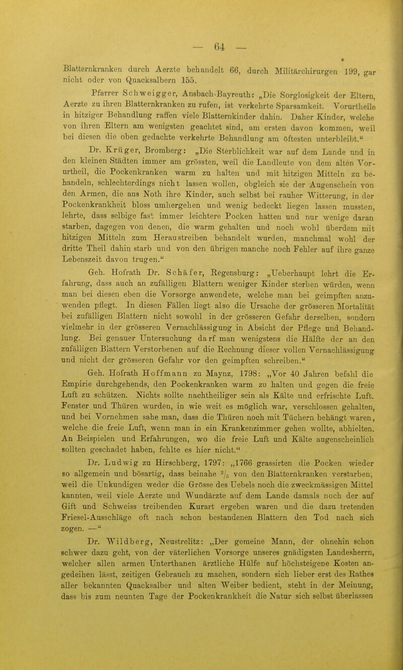 Blatternkranken durch Aerzte behandelt 66, durch Militärchirurgen 199, gar nicht oder von Quacksalbern 155. Pfarrer Schweigger, Ansbach-Bayreuth: „Die Sorglosigkeit der Eltern, Aerzte zu ihren Blatternkranken zu rufen, ist verkehrte Sparsamkeit. Vorurtheile in hitziger Behandlung raflen viele Blatternkinder dahin. Daher Kinder, welche von ihren Eltern am wenigsten geachtet sind, am ersten davon kommen, weil bei diesen die oben gedachte verkehrte Behandlung am öftesten unterbleibt. Dr. Krüger, Bromberg: „Die Sterblichkeit war auf dem Lande und in den kleinen Städten immer am grössten, weil die Landlente von dem alten Vor- urtheil, die Pockenkranken warm zu halten und mit hitzigen Mitteln zu be- handeln, schlechterdings nicht lassen wollen, obgleich sie der Augenschein von den Armen, die aus Noth ihre Kinder, auch selbst bei rauher AVitterung, in der Pockenkrankheit bloss umhergehen und wenig bedeckt liegen lassen mussten, lehrte, dass selbige fast immer leichtere Pocken hatten und nur wenige daran starben, dagegen von denen, die warm gehalten und noch wohl überdem niit hitzigen Mitteln zum Heraustreiben behandelt wurden, manchmal wohl der dritte Theil dahin starb und von den übrigen manche noch Fehler auf ihre ganze Lebenszeit davon trugen. Geh. Hofrath Dr. Schäfer, Regensburg: „Ueberhaupt lehrt die Er- fahrung, dass auch an zufälligen Blattern weniger Kinder sterben würden, wenn man bei diesen eben die Vorsorge anwendete, welche man bei geimpften anzu- wenden pflegt. In diesen Fällen liegt also die Ursache der grösseren Mortalität bei zufälligen Blattern nicht sowohl in der grösseren Gefahr derselben, sondern vielmehr in der grösseren Vernachlässigung in Absicht der Pflege und Behand- lung. Bei genauer Untersuchung darf man wenigstens die Hälfte der an den zufälligen Blattern Verstorbenen auf die Rechnung dieser vollen Vernachlässigung und nicht der grösseren Gefahr vor den geimpften schreiben. Geh. Hofrath Ho ff mann zu Maynz, 1798: „Vor 40 Jahren befahl die Empirie durchgehends, den Pockenkranken warm zu halten und gegen die freie Lnft zu schützen. Nichts sollte nachtheiliger sein als Kälte und erfrischte Luft. Fenster und Thüren wurden, in wie weit es möglich war, verschlossen gehalten, und bei Vornehmen sähe man, dass die Thüren noch mit Tüchern behängt waren, welche die freie Luft, wenn man in ein Krankenzimmer gehen wollte, abhielten. An Beispielen und Erfahrungen, wo die freie Luft und Kälte augenscheinlich sollten geschadet haben, fehlte es hier nicht. Dr. Ludwig zu Hirschberg, 1797: „1766 grassirten die Pocken wieder so allgemein und bösartig, dass beinahe ^/g von den Blatternkranken verstarben, weil die Unkundigen weder die Grösse des Uebels noch die zweckmässigen Mittel kannten, weil viele Aerzte und Wundärzte auf dem Lande damals noch der auf Gift und Schweiss treibenden Kurart ergeben waren und die dazu tretenden Friesel-Ausschläge oft nach schon bestandenen Blattern den Tod nach sich zogen. — Dr. Wildberg, Neustrelitz: „Der geraeine Mann, der ohnehin schon schwer dazu geht, von der väterlichen Vorsorge unseres gnädigsten Landesherrn, welcher allen armen Unterthanen ärztliche Hülfe auf höchsteigene Kosten an- gedeihen lässt, zeitigen Gebrauch zu machen, sondern sich lieber erst des Rathes aller bekannten Quacksalber und alten AVeiber bedient, steht in der Meinung, dass bis zum neunten Tage der Pockenkrankheit die Natur sich selbst überlassen