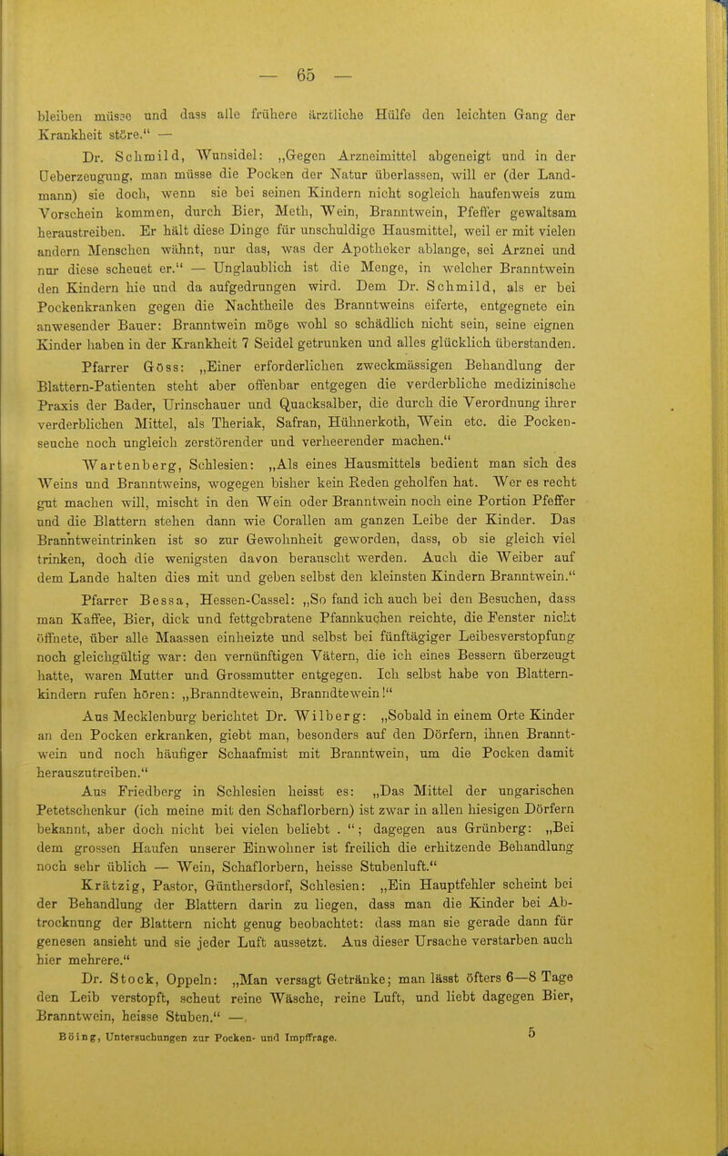 bleiben müsjo und dass alle frühere ärztliclio Hülfe den leicliten Gang der Krankheit störe. — Dr. Schmild, Wunsidel: „Gegen Arzneimittel abgeneigt und in der Ueberzeugung, man müsse die Pocken der Natur überlassen, will er (der Land- mann) sie doch, wenn sie bei seinen Kindern nicht sogleich haufenweis zum Vorschein kommen, durch Bier, Meth, Wein, Branntwein, Pfeffer gewaltsam heraustreiben. Er hält diese Dinge für unschuldige Hausmittel, weil er mit vielen andern Menschen wähnt, nur das, was der Apotheker ablange, sei Arznei und nur diese scheuet er. — Uiiglaublich ist die Menge, in welcher Branntwein den Kindern hie und da aufgedrungen wird. Dem Dr. Schmild, als er bei Pockenkranken gegen die Nachtheile des Branntweins eiferte, entgegnete ein anwesender Bauer: Branntwein möge wohl so schädlich nicht sein, seine eignen Kinder haben in der Krankheit 7 Seidel getrunken und alles glücklich überstanden. Pfarrer Göss: „Einer erforderlichen zweckmässigen Behandlung der Blattern-Patienten steht aber offenbar entgegen die verderbliche medizinische Praxis der Bader, Urinschauer und Quacksalber, die durch die Verordnung ihrer verderblichen Mittel, als Theriak, Safran, Hühnerkoth, Wein etc. die Pocken- seuche noch ungleich zerstörender und verheerender machen. Wartenberg, Schlesien: „Als eines Hausmittels bedient man sich des Weins und Branntweins, wogegen bisher kein Eeden geholfen hat. Wer es recht gut machen will, mischt in den Wein oder Branntwein noch eine Portion Pfeffer und die Blattern stehen dann wie Corallen am ganzen Leibe der Kinder. Das Branntweintrinken ist so zur Gewohnheit geworden, dass, ob sie gleich viel trinken, doch die wenigsten dav^on berauscht werden. Auch die Weiber auf dem Lande halten dies mit und geben selbst den kleinsten Kindern Branntwein. Pfarrer Bessa, Hessen-Cassel: „So fand ich auch bei den Besuchen, dass man Kaffee, Bier, dick und fettgebratene Pfannkuchen reichte, die Fenster nicht öffnete, über alle Maassen einheizte und selbst bei fünftägiger Leibesverstopfung noch gleichgültig war: den vernünftigen Vätern, die ich eines Bessern überzeugt hatte, waren Mutter und Grossmutter entgegen. Ich selbst habe von Blattern- kindern rufen hören: „Branndtewein, Branndtewein! Aus Mecklenburg berichtet Dr. Wilberg: „Sobald in einem Orte Kinder an den Pocken erkranken, giebt man, besonders auf den Dörfern, ihnen Brannt- wein und noch häufiger Schaafmist mit Branntwein, um die Pocken damit herauszutreiben. Aus Friedberg in Schlesien heisst es: „Das Mittel der ungarischen Petetschenkur (ich meine mit den Schaflorbern) ist zwar in allen hiesigen Dörfern bekannt, aber doch nicht bei vielen beliebt . ; dagegen aus Grünberg: „Bei dem grossen Haufen unserer Einwohner ist freilich die erhitzende Behandlung noch sehr üblich — Wein, Schaflorbern, heisse Stubenluft. Krätzig, Pastor, Günthersdorf, Schlesien: „Ein Hauptfehler scheint bei der Behandlung der Blattern darin zu liegen, dass man die Kinder bei Ab- trocknung der Blattern nicht genug beobachtet: dass man sie gerade dann für genesen ansieht und sie jeder Luft aussetzt. Aus dieser Ursache verstarben auch hier mehrere. Dr. Stock, Oppeln: „Man versagt Getränke; man lässt öfters 6—8 Tage den Leib verstopft, scheut reine Wäsche, reine Luft, und liebt dagegen Bier, Branntwein, heisse Stuben. —, Böing, Untersucbungen zur Pocken- und Impffrage. ^