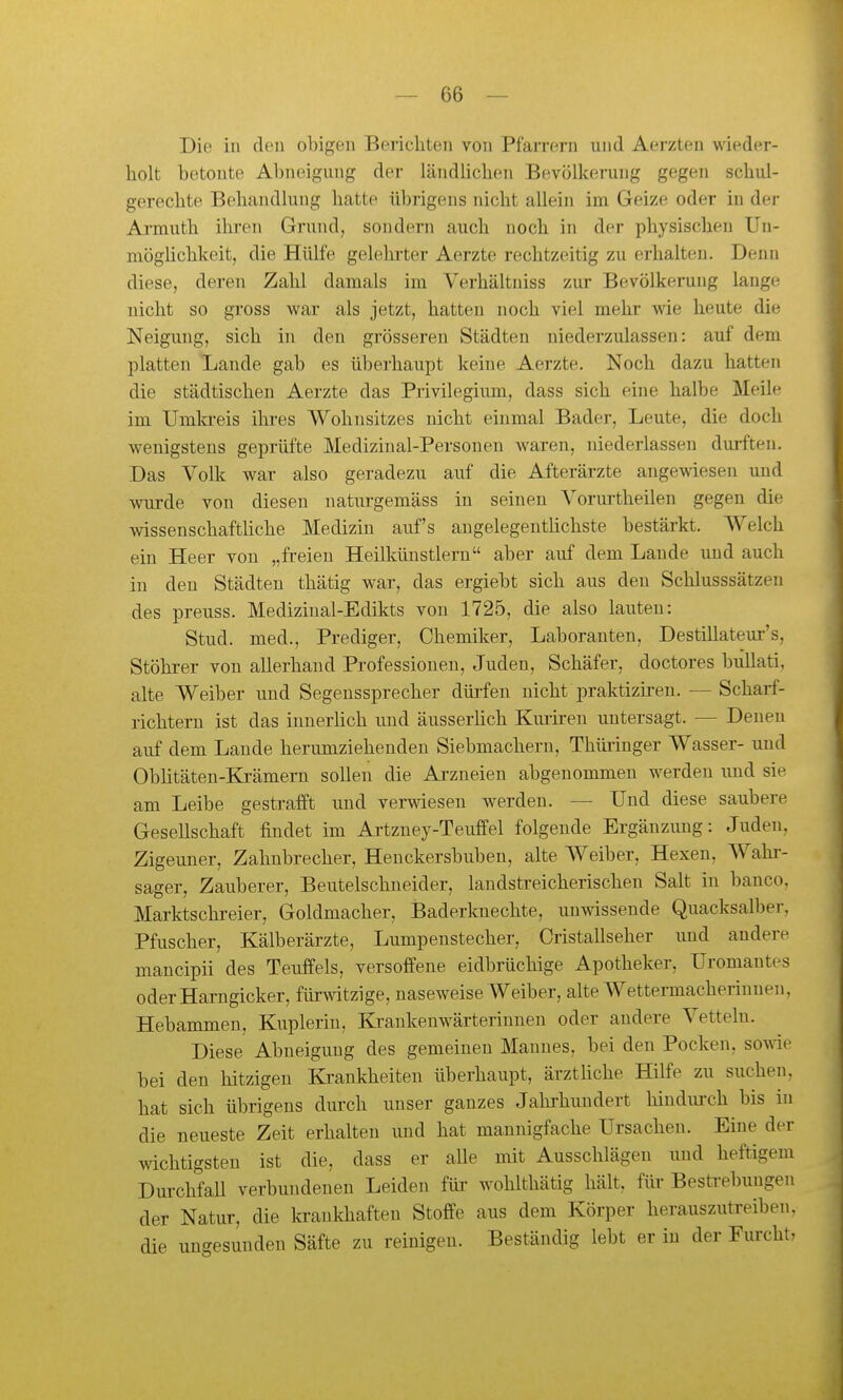 Die in den obigen Berichten von Pfarrern und Aerzten wieder- holt betoute Abneigung der ländlichen Bevölkerung gegen schul- gerechte Behandlung hatte übrigens nicht allein im Geize oder in der Ai'muth ihren Grund, sondern auch noch in der physischen Un- möglichkeit, die Hülfe gelehrter Aerzte rechtzeitig zu erhalten. Denn diese, deren Zahl damals im Verhältniss zur Bevölkerung lange nicht so gross war als jetzt, hatten noch viel mehr wie heute die Neigung, sich in den grösseren Städten niederzulassen: auf dem platten Lande gab es überhaupt keine Aerzte. Noch dazu hatten die städtischen Aerzte das Privilegium, dass sich eine halbe Meile im Umla-eis ikres Wohnsitzes nicht einmal Bader, Leute, die doch wenigstens geprüfte Medizinal-Personen waren, niederlassen durften. Das Volk war also geradezu auf die Afterärzte angewiesen und vnirde von diesen natui-gemäss in seinen Vorurtheilen gegen die wissenschaftüche Medizin aufs angelegentlichste bestärkt. Welch ein Heer von „freien Heilkünstlern aber auf dem Lande und auch in den Städten thätig war, das ergiebt sich aus den Schlusssätzen des preuss. Medizinal-Edikts von 1725, die also lauten: Stud. med., Prediger, Chemiker, Laboranten, Destillateur's, Stöhi-er von allerhand Professionen, Juden, Schäfer, doctores bullati, alte Weiber und Segenssprecher dürfen nicht praktiziren. — Scharf- richtern ist das innerlich und äusserhch Km'iren untersagt. — Denen auf dem Laude herumziehenden Siebmachern, Thüi-inger Wasser- und Oblitäten-Krämern sollen die Arzneien abgenommen werden und sie am Leibe gestrafft und verwiesen werden. — Und diese saubere Gesellschaft findet im Artzney-Teuffel folgende Ergänzung: Juden, Zigeuner, Zahnbrecher, Heuckersbuben, alte Weiber, Hexen, Wahr- sager, Zauberer, Beutelschneider, landstreicherischen Salt in banco, Marktschreier, Goldmacher, Baderknechte, unwissende Quacksalber, Pfuscher, Kälberärzte, Lumpenstecher, Cristallseher und andere mancipii des Teuffels, versoffene eidbrüchige Apotheker, Uromantes oderHarngicker, fürwitzige, naseweise Weiber, alte Wettermacherinnen, Hebammen, Kuplerin, Krankenwärteriunen oder andere Vetteln. Diese Abneigung des gemeinen Mannes, bei den Pocken, sovde bei den hitzigen Krankheiten überhaupt, ärzthche Hilfe zu suchen, hat sich übrigens durch unser ganzes Jahi'hundert hindiu'ch bis in die neueste Zeit erhalten und hat mannigfache Ursachen. Eine der wichtigsten ist die, dass er alle mit Ausschlägen und heftigem Dm-chfall verbundenen Leiden für wohlthätig hält, füi- Bestrebungen der Natur, die la-ankhaften Stoffe aus dem Körper herauszutreiben, die ungesunden Säfte zu reinigen. Beständig lebt er in der Furcht,