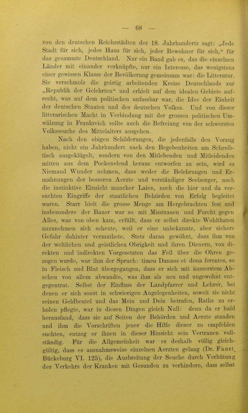 von den deutschen Reichsstädten des 18. Jahrhunderts sagt: „Jede Stadt für sich, jedes Haus für sich, jeder Bewohner für sich, für das gesammte Deutschland. Nur ein Band gab es, das die einzelnen Länder mit einander verknüpfte, nur ein Interesse, das wenigstens einer gewissen Klasse der Bevölkerung gemeinsam war: die Litteratur. Sie verschmolz die geistig arbeitenden Kreise Deutschlands zur „Republik der Gelehrten und erhielt auf dem idealen Gebiete auf- recht, was auf dem poHtischen unfassbar war, die Idee der Einheit der deutschen Staaten und des deutschen Volkes. Und von dieser litterarischen Macht in Verbindung mit der grossen politischen Um- wälzung in Franki-eich sollte auch die Befreiung von der schwersten Volksseuche des Mittelalters ausgehen. Nach den obigen Schilderungen, die jedenfalls den Vorzug haben, nicht ein Jahrhundert nach den Begebenheiten am Schreib- tisch ausgeklügelt, sondern von den Älitlebenden und Älitleidenden mitten aus dem Pockenelend heraus entworfen zu sein, wird es Niemand Wunder nehmen, dass weder die Belehrungen und Er- mahnungen der besseren Aerzte und verständiger Seelsorger, noch die instinktive Einsicht mancher Laien, noch die hier und da ver- suchten Eingriffe der staatlichen Behörden von Erfolg begleitet waren. Starr hielt die grosse Menge am Hergebrachten fest und insbesondere der Bauer war so mit Misstrauen und Eiu-cht gegen Alles, was von oben kam, erfüllt, dass er selbst dh'ekte Wohlthaten anzunehmen sich scheute, weil er eine unbekannte, aber sichere Gefahr dahinter vermuthete. Stets daran gewöhnt, dass ihm von der weltlichen und geistlichen Obrigkeit und ihren Dienern, von di- rekten und indirekten Vorgesetzten das Fell über die Ohren ge- zogen wurde, war ihm der Spruch: timeo Danaos et dona ferentes, so in Fleisch und Blut übergegangen, dass er sich mit äusserstem Ab- scheu von allem abwandte, was ihm als neu und ungewohnt ent- gegentrat. Selbst der Einfluss der Landpfan-er und Lehrer, bei denen er sich sonst in schwierigen Angelegenheiten, soweit sie nicht seinen Geldbeutel und das Mein und Dein betrafen, Raths zu er- holen pflegte, war in diesen Dingen gleich Null: denn da er bald herausfand, dass sie auf Seiten der Behörden und Aerzte standen und ihm die Vorschiiften jener die Hilfe dieser zu empfehlen suchten, entzog er ihnen in dieser Hinsicht sein Vertrauen voll- ständig. Für die Allgemeinheit war es deshalb völlig gleich- gültig, dass es ausnahmsweise einzelnen Aerzten gelang (Dr. Faust, Bückeburg VI. 125), die Ausbreitung der Seuche durch Verhütung des Verkehrs der Kranken mit Gesunden zu verhindern, dass selbst