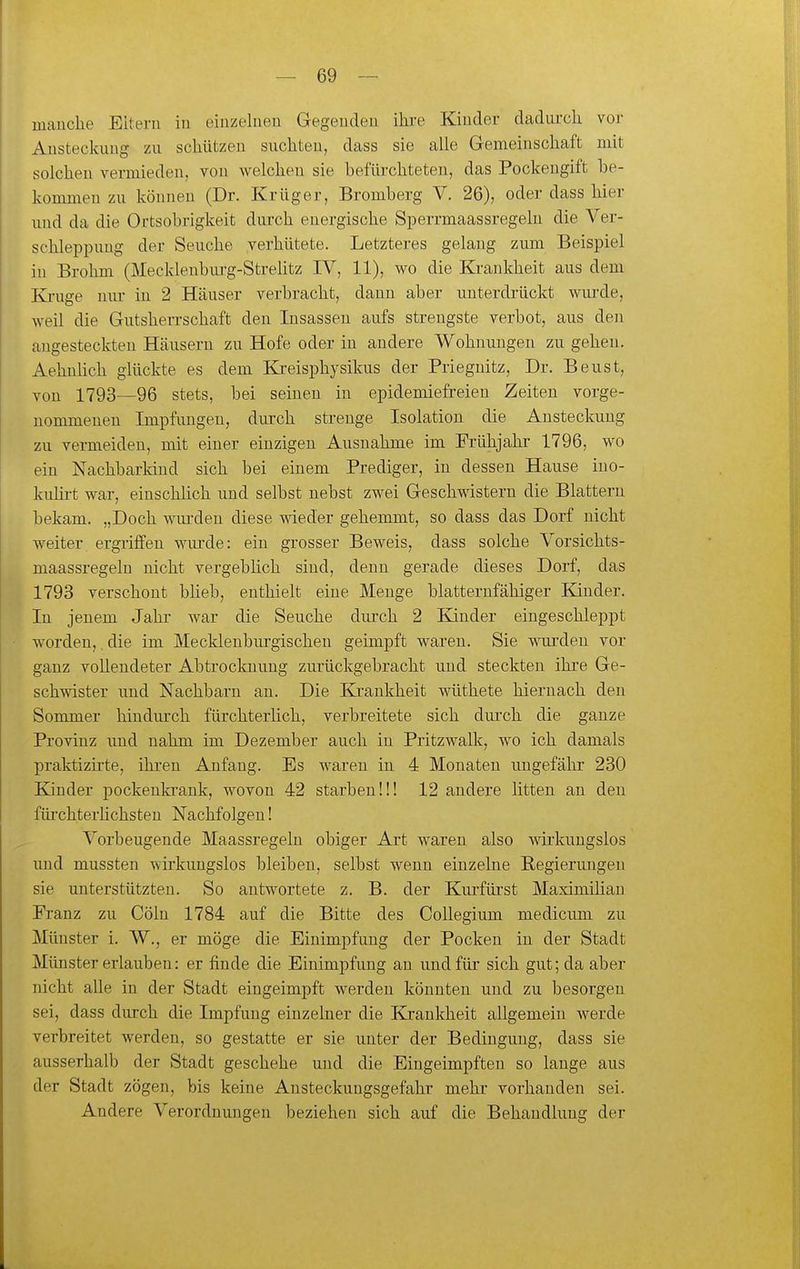 manche Eitern in einzelneu Gegenden ihre Kinder dadurch voi- Ansteckung zu schützen suchteu, dass sie alle Gemeinschaft mit solchen vermieden, von welchen sie befürchteten, das Pockeugift be- kommen zu können (Dr. Krüger, Bromberg V. 26), oder dass hier und da die Ortsobrigkeit durch energische Sperrmaassregelu die Ver- schleppung der Seuche verhütete. Letzteres gelaug zum Beispiel in Brohm (Mecklenburg-Streütz IV, 11), wo die Krankheit aus dem Kj-uge nur in 2 Häuser verbracht, dann aber unterdrückt wurde, weil die Gutsherrschaft den Insassen aufs strengste verbot, aus den angesteckten Hcäusern zu Hofe oder in andere Wohnungen zu gehen. Aehnlich glückte es dem Kreisphysikus der Priegnitz, Dr. Beust, von 1793—96 stets, bei seinen in epidemiefreien Zeiten vorge- nommenen Impfungen, durch strenge Isolation die Ansteckung zu vermeiden, mit einer einzigen Ausnahme im Frühjahr 1796, wo ein Nachbarkind sich bei einem Prediger, in dessen Hause ino- kulirt war, einschlich und selbst nebst zwei Geschwistern die Blattern bekam. „Doch wurden diese wieder gehemmt, so dass das Dorf nicht weiter, ergriffen wurde: ein grosser Beweis, dass solche Vorsichts- maassregeln nicht vergebHch sind, denn gerade dieses Dorf, das 1793 verschont büeb, enthielt eine Menge blatternfähiger Kinder. In jenem Jahr war die Seuche dui'ch 2 Kinder eingeschleppt worden, die im Mecklenburgischen geimpft waren. Sie wurden vor ganz vollendeter Abtrocknung zurückgebracht und steckten ihre Ge- schwister und Nachbarn an. Die Krankheit wüthete hiernach den Sommer hindurch fürchterlich, verbreitete sich durch die ganze Provinz und nahm im Dezember auch in Pritzwalk, wo ich damals praktizirte, ihren Anfang. Es waren in 4 Monaten ungefähr 230 Kinder pockenla-ank, wovon 42 starben!!! 12 andere litten an den füi'chterHchsten Nachfolgen! Vorbeugende Maassregeln obiger Art waren also wirkungslos und mussten wirkungslos bleiben, selbst wenn einzelne Regierungen sie unterstützten. So antwortete z. B. der Kurfürst MaximiHau Franz zu Cöln 1784 auf die Bitte des Collegium medicum zu Münster i. W., er möge die Einimpfung der Pocken in der Stadt Münster erlauben: er finde die Einimpfung an und für sich gut; da aber nicht alle in der Stadt eingeimpft werden könnten und zu besorgen sei, dass durch die Impfung einzelner die Krankheit allgemein Averde verbreitet werden, so gestatte er sie unter der Bedingung, dass sie ausserhalb der Stadt geschehe und die Eingeimpften so lange aus der Stadt zögen, bis keine Ansteckungsgefahr mehr vorhanden sei. Andere Verordnungen beziehen sich auf die Behandlung der