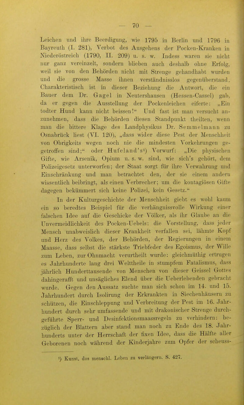 Leichen und ihi-e Beerdigung, wie 1795 in Berlin und 1796 in Bayreuth (I. 281), Verbot des Ausgehens der Pocken-Kranken in Niederöstreich (1790, II. 209) u. s. w. ludess waren sie nicht nur ganz vereinzelt, sondern blieben auch deshalb ohne Erfolg, weil sie von den Behörden nicht mit Strenge gehandhabt wurden und die grosse Masse ihnen verständnisslos gegenüberstand. Charakteristisch ist in dieser Beziehung die Antwort, die ein Bauer dem Dr. Gagel in Nentershausen (Hessen-Cassel) gab. da er gegen die Ausstellung der Pockenleichen eiferte: „Ein todter Hund kann nicht beissen! Und fast ist man versucht an- zunehmen, dass die Behörden diesen Standpunkt theilten, wenn man die bittere Klage des Landphysikus Dr. Semmelmann zu Osnabrück üest (VI. 120), „dass wider diese Pest der Menschheit von Obrigkeits wegen noch nie die mindesten Vorkehrun.gen ge- getroffen sind; oder Hufeland's^) Vorwuif: „Die physischen Gifte, wie Arsenik, Opium u. s. w. sind, wie sich's gehört, dem Polizeigesetz unterworfen; der Staat sorgt für ihre Verwahrung und Einschränkung und mau betrachtet den, der sie einem andern wissentHch beibringt, als einen Verbrecher; um die kontagiösen Gifte dagegen bekümmert sich keine Pohzei, kein Gesetz. In der Kulturgeschichte der Menschheit giebt es Avohl kaum ein so beredtes Beispiel für die verhänguissvolle Wirkung einer falschen Idee auf die Geschicke der Völker, als ihr Glaube au die Unvermeidhchkeit des Pocken-Uebels: die Vorstellung, dass jeder Mensch unabweislich dieser Krankheit verfallen sei, lähmte Kopf und Herz des Volkes, der Behörden, der Regierungen in einem Maasse, dass selbst die stärkste Triebfeder des Egoismus, der Wille zum Leben, zm* Ohnmacht verm-theilt wiu'de: gleichmüthig ertrugen es Jahrhunderte laug drei Welttheile in stumpfem Fatahsmus, dass jährhch Hunderttausende von Menschen von dieser Geissei Gottes dahingerafft und unsägliches Elend über die Ueberlebenden gebracht wurde. Gegen den Aussatz suchte mau sich schon im 14. und 15. Jahrhundert durch Isolirung der Erki-ankteu in Siecheuhäusern zu schützen, die Einschleppuug und Verbreitung der Pest im 16. Jahr- hundert durch sehr umfassende und mit drakonischer Strenge diu-ch- geführte SpeiT- und Desinfektionsmaassregeln zu verhindern: be- züghch der Blattern aber stand man noch zu Ende des 18. Jahr- hunderts unter der Hen-schaft der fixen Idee, dass die Hälfte aller Geborenen noch während der Kinderjahre zum Opfer der scheuss- 3) Kunst, das menBcU. Leben zu verlängern. S. 427.