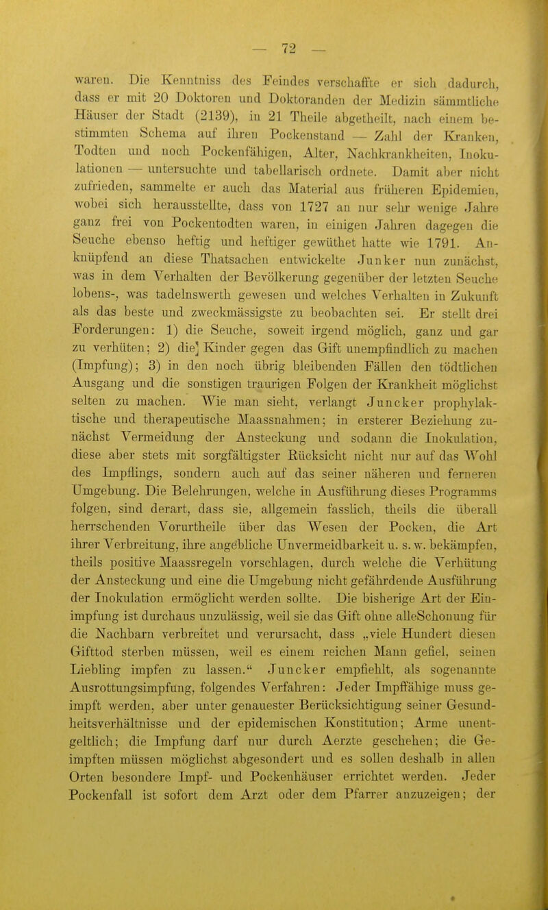 wareu. Die Keniitniss des Feindes verschaffte er sich dadurch, dass er mit 20 Doktoren und Doktoranden der Medizin sämmtlichc Häuser der Stadt (2139), in 21 Theile abgetheilt, nach einem be- stimmten Schema auf ihren Pockenstand — Zahl der Kranken, Todteu und noch Pockenfähigen, Alter, Nachkrankheiten, Inoku- lationen — untersuchte und tabellarisch ordnete. Damit aber nicht zufrieden, sammelte er auch das Material aus früheren Epidemien, wobei sich herausstellte, dass von 1727 an nur sehr wenige Jahi-e ganz frei von Pockentodten waren, in einigen Jahren dagegen die Seuche ebenso heftig und heftiger gewüthet hatte wie 1791. An- knüpfend an diese Thatsachen entwickelte Junker nun zunächst, was in dem Verhalten der Bevölkerung gegenüber der letzten Seuche lobens-, was tadelnswerth gewesen und welches Verhalten in Zukunft als das beste und zweclanässigste zu beobachten sei. Er stellt drei Forderungen: 1) die Seuche, soweit irgend mögüch, ganz und gar zu verhüten; 2) die] Eander gegen das Gift unempfindHch zu machen (Impfung); 3) in den noch übrig bleibenden Fällen den tödtücheu Ausgang und die sonstigen traurigen Folgen der Krankheit möghchst selten zu machen. Wie man sieht, verlaugt Juncker prophylak- tische und therapeutische Maassnahmen; in ersterer Beziehung zu- nächst Vermeidung der Ansteckung und sodann die Inokulation, diese aber stets mit sorgfältigster Eücksicht nicht nur auf das AVohl des Impflings, sondern auch auf das seiner näheren und ferneren Umgebung. Die Belehi-uugen, welche in Ausführung dieses Programms folgen, sind derart, dass sie, allgemein fasslich, theils die überall hen'schenden Vorurtheile über das Wesen der Pocken, die Art ihrer Verbreitung, ihre ange'bliche Unvermeidbarkeit u. s.w. bekämpfen, theils positive Maassregelu vorschlagen, durch welche die Verhütung der Ansteckung und eine die Umgebung nicht gefährdende Ausführung der Inokulation ermöghcht werden sollte. Die bisherige Art der Ein- impfung ist durchaus unzulässig, weil sie das Gift ohne alleSchonung für die Nachbarn verbreitet und verursacht, dass „viele Hundert diesen Gifttod sterben müssen, weil es einem reichen Mann gefiel, seineu Liebhng impfen zu lassen. Juncker empfiehlt, als sogenannte Ausrottungsimpfung, folgendes Verfahren: Jeder Impffähige muss ge- impft werden, aber unter genauester Berücksichtigung seiner Gesund- heitsverhältnisse und der epidemischen Konstitution; Arme unent- gelthch; die Impfung darf nur durch Aerzte geschehen; die Ge- impften müssen möglichst abgesondert und es sollen deshalb in allen Orten besondere Impf- und Pockenhäuser errichtet werden. Jeder Pockenfall ist sofort dem Arzt oder dem Pfarrer anzuzeigen; der