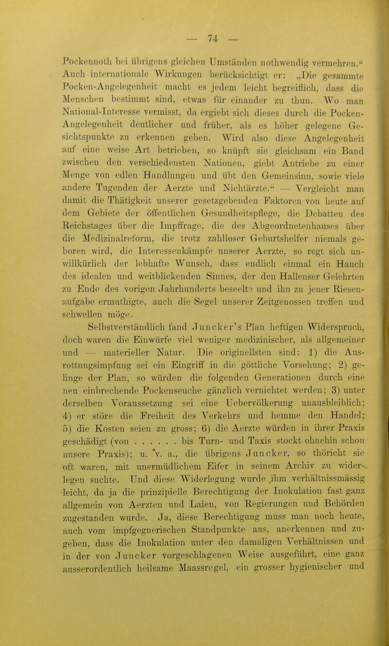 Pockeuuoth bei übrigens gleichen Umständen nothwenclig vermehren. Auch internationale Wirkungen berücksichtigt er: „Die gesammte Pocken-Angelegenheit macht es jedem leicht begreiflich, dass die Menschen bestimmt sind, etwas füi- einander zu thun. Wo man National-Interesse vermisst, da ergiebt sich dieses durch die Pocken- Angelegenheit deutlicher und früher, als es höher gelegene Ge- sichtspunkte zu erkennen geben. Wird also diese Angelegenheit auf eine weise Alt betrieben, so knüpft sie gleichsam ein Band zwischen den verschiedensten Nationen, giebt Antiiebe zu einer Menge von edlen Handlungen und übt den Gemeinsinn, sowie viele andere Tugenden der Aerzte und Nichtärzte. — Vergleicht man damit die Thätigkeit unserer gesetzgebenden Faktoren von heute auf dem Gebiete der öffentlichen Gesundheitspflege, die Debatten des Reichstages über die Impffrage, die des Abgeordnetenhauses über die Medizinah-eform, die trotz zahlloser Geburtshelfer niemals ge- boren wird, die Interessenkämpfe unserer Aerzte, so regt sich un- willlcürhch der lebhafte Wunsch, dass endlich einmal ein Hauch des idealen und weitbhckeudeu Sinnes, der den Hallenser Gelehrten zu Ende des vorigen Jahrhunderts beseelts und ihn zu jener Riesen- aufgabe ermuthigte, auch die Segel unserer Zeitgenossen treffen und schwellen möge. Selbstverstäudhch fand Juncker's Plan heftigen Widerspruch, doch waren die Einwürfe viel weniger medizinischer, als allgemeiner und — materieller Natur. Die originellsten sind: 1) die Aus- rottungsimpfung sei ein Eingriff in die göttliche Vorsehung; 2) ge- hnge der Plan, so würden die folgenden Generationen dirrch eine neu einbrechende Pockenseuche gänzlich vernichtet werden; 3) unter derselben Voraussetzung sei eine Uebervölkerung unausbleibKch; 4) er störe die Freiheit des Verkehrs und hemme den Handel; 5) die Kosten seien zu gross; 6) die Aerzte würden in ihrer Praxis geschädigt (von bis Turn- und Taxis stockt ohnehin schon unsere Praxis); u. V. a., die übrigens Juncker, so thöricht sie oft waren, mit unermüdhchem Eifer in seinem Archiv zu wider-- legen suchte. Und diese Widerlegung wurde ihm verhältnissmässig leicht, da ja die prinzipielle Berechtigung der Inokulation fast ganz allgemein von Aerzten und Laien, von Regierungen und Behörden zugestanden mu-de. Ja, diese Berechtigung muss man noch heute, auch vom impfgegnerischen Standpunkte aus, anerkennen und zu- geben, dass die Inokulation unter den damahgen Verhältnissen und in der von Juncker vorgeschlagenen Weise ausgeführt, eine ganz ausserordentlich heilsame Maassregel, ein grosser hygienischer und