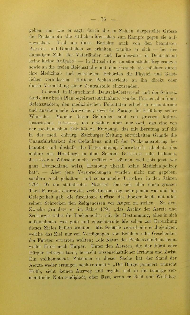 geben, um, wie er sagt, durch die in Zahlen dargestellte Grösse der Pockennoth alle sittlichen Menschen zum Kampfe gegen sie auf- zuwecken. Und um diese Berichte auch von den beamteten Aerzten und GeistUchen zu erhalten, wandte er sich — bei der damaligen Zahl der Vaterländer und Landesväter in Deutschland keine kleine Aufgabe! — in Bittschriften an sämmtUche Regierungen sowie an die freien Reichsstädte mit dem Gesuch, sie möchten durch ihre Medizinal- und geistlichen Behörden die Physici und Geist- lichen veranlassen, jährhche Pockenberichte an ihn direkt oder durch Vermittlung einer Zentralstelle einzusenden. Ueberau, in Deutschland, Deutsch-Oesterreich und der Schweiz fand Juncker's Plan begeisterte Aufnahme: von den Fürsten, den freien Reichsstädten, den medizinischen Fukultäten erhielt er emiunterude und anerkennende Antworten, sowie die Zusage der Erfüllung seiner Wünsche. Manche dieser Schreiben sind von grossem kultui-- historischen Interesse, ich erwähne aber nur zwei, das eine von der medizinischen Fakultät zu Freybiu'g, das mit Berufung auf die in der med. chirurg. Salzburger Zeitung entwickelten Gründe die Unausführbarkeit des Gedankens mit (!) der Pockenausrottung be- hauptet und deshalb die Unterstützung Juncker's ablehnt; das andere aus Hamburg, in dem Senator Günther sehr bedauert, Juncker's Wünsche nicht erfüllen zu können, Aveil „bis jetzt, wie ganz Deutschland weiss, Hamburg überall keine Medizinalpohzey hat. — Aber jene Versprechungen wurden nicht nur gegeben, sondern auch gehalten, und so sammelte Juncker in den Jahren 1791—97 ein statistisches Material, das sich über einen grossen Theil Europa's erstreckte, verhältnissmässig sehr genau war und ihm Gelegenheit gab, die fiu'chtbare Grösse des Pockenelends mit allen seinen Schrecken den Zeitgenossen vor Augen zu stellen. Zu dem Zwecke gründete er im Jalii'e 1791 „das Ai'chiv der Aerzte imd Seelsorger wider die Pockennoth, mit der Bestimmung, alles in sich aufzunehmen, was gute und einsichtsvolle Menschen ziu- Erreichung dieses Zieles Uefern wollten. Mit Schärfe verurtheilte er diejenigen, welche das Ziel niu* von Verfügungen, von Befehlen oder Geschenken der Fürsten erwarten wollten; „die Natm- der Pockeukrankheit kennt weder Fürst noch Büi-ger. Unter den Aerzten, die der Fürst oder Bürger befragen kann, herrscht wissenschaftlicher Irrthimi und Zwist. Ein vollkommenes Zutrauen in dieser Sache hat der Stand der Aerzte weder errungen noch verdient. „Der Büi-ger jammert, wünscht Hülfe, sieht keinen Ausweg und ergiebt sich in die traurige ver- meinthche Nothwendigkeit, oder lässt, wenn er Geld und Weltklug-