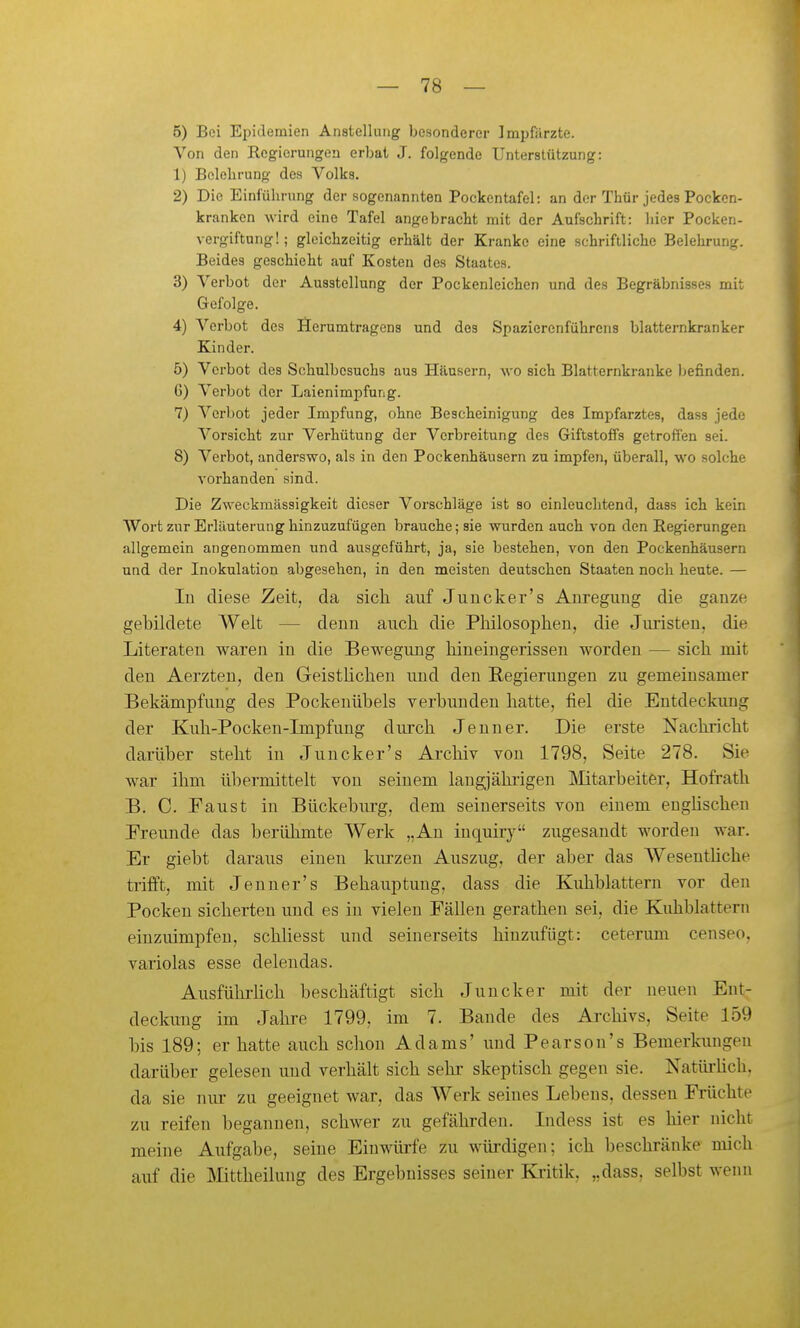 5) Bei Epidemien Anstellung besonderer Impfärzte. Von den Regierungen erbat J. folgende Unterstützung: 1) Belehrung des Volks. 2) Die Einführung der sogenannten Pockentafel: an der Thür jedes Pocken- kranken wird eine Tafel angebracht mit der Aufschrift: hier Pocken- vergiftung!; gleichzeitig erhält der Kranke eine schriftliche Belehrung. Beides geschieht auf Kosten des Staates. 3) Verbot der Ausstellung der Pockenleichen und des Begräbnisses mit Gefolge. 4) Verbot des Serumtragens und dos Spazierenführens blatternkranker Kinder. 5) Verbot des Schulbesuchs aus Häusern, wo sich Blatternkranke Ijefinden. G) Verbot der Laienimpfung. 7) Verbot jeder Impfung, ohne Bescheinigung des Impfarztes, dass jede Vorsicht zur Verhütung der Verbreitung des Giftstoffs getroffen sei. 8) Verbot, anderswo, als in den Pockenhäusern zu impfen, überall, wo solche vorhanden sind. Die Zweckmässigkeit dieser Vorschläge ist so einleuchtend, dass ich kein Wort zur Erläuterung hinzuzufügen brauche; sie wurden auch von den Regierungen allgemein angenommen und ausgeführt, ja, sie bestehen, von den Pockenhäusern und der Inokulation abgesehen, in den meisten deutschen Staaten noch heute. — In diese Zeit, da sich auf Juucker's Anregung die ganze gebildete Welt — denn auch die Philosophen, die Juristen, die Literaten waren in die Bewegung hineingerissen worden — sich mit den Aerzten, den Geistlichen und den Regierungen zu gemeinsamer Bekämpfung des Pockenübels verbunden hatte, fiel die Entdeckung der Kuh-Pocken-Impfung durch Jenner. Die erste Kachricht darüber steht in Juucker's Archiv von 1798, Seite 278. Sie war ihm übermittelt von seinem langjähi'igen ]\Iitarbeiter, Hofrath B. C. Faust in Bückebm-g, dem seinerseits von einem enghschen Freunde das berühmte Werk „Au inquiry zugesandt worden war. Er giebt daraus einen kiu'zen Auszug, der aber das Wesentliche trifft, mit Je nn er's Behauptung, dass die Kidiblattern vor den Pocken sicherten und es in vielen Fällen geratheu sei, die Kuhblattern einzuimpfen, schHesst und seinerseits hinzufügt: ceterum censeo, variolas esse delendas. AusführHch beschäftigt sich Juncker mit der neuen Ent- deckung im Jahre 1799, im 7. Bande des Ai-chivs, Seite 159 bis 189; er hatte auch schon Adams' und Pearson's Bemerkungen darüber gelesen und verhält sich sehr skeptisch gegen sie. Natürüch, da sie nur zu geeignet war, das Werk seines Lebens, dessen Früchte zu reifen begannen, schwer zu gefährden. Indess ist es hier nicht meine Aufgabe, seine Einwürfe zu würdigen; ich beschränke mich auf die IMittheiluug des Ergebnisses seiner Kiitik, „dass, selbst wenn