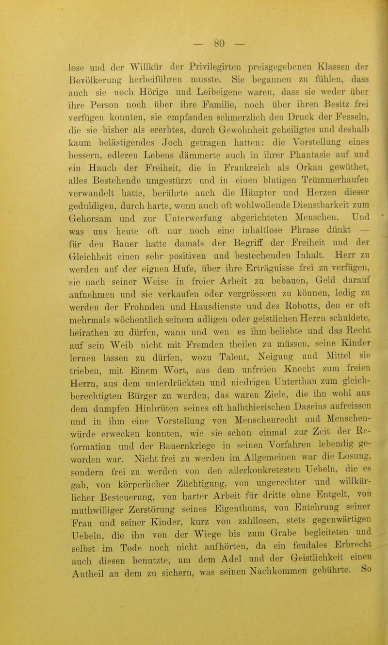 lose und der Willkür der Privilegirten preisgegebeneu Klassen der Bevölkerung herbeiführen musste. Sie begannen zu fühlen, dass auch sie noch Hörige und Leibeigene waren, dass sie weder übei- ilu-e Person noch über ihre Familie, noch über ihren Besitz frei veifügen konnten, sie empfanden schmerzlich den Druck der Fesseln, die sie bisher als ererbtes, durch Gewohnheit geheiligtes und deshalb kaum belästigendes Joch getragen hatten: die Vorstellung eines bessern, edleren Lebens dämmerte auch in ihrer Phantasie auf und ein Hauch der Freiheit, die in Frankreich als Orkan gewüthet. alles Bestehende umgestürzt und in einen blutigen Trümmerhaufen verwandelt hatte, berülii-te auch die Häupter vmd Herzen dieser gediüdigen, durch harte, wenn auch oft wohlwollende Dienstbarkeit zimi Gehorsam und zm- Unterwerfung abgerichteten Menschen. Und was uns heute oft nur noch eine inhaltlose Phrase dünkt — für den Bauer hatte damals der Begriff der Freiheit und der Gleichheit einen sehr positiven und bestechenden Inhalt. Herr zu werden auf der eignen Hufe, über ihre Erträgnisse frei zu verfügen, sie nach seiner Weise in freier Arbeit zu bebauen, Geld darauf aufnehmen und sie verkaufen oder vergrössern zu können, ledig zu werden der Frohnden und Hausdienste und des Robotts, den er oft mehrmals wöchentlich seinem adligen oder geistlichen Herrn schuldete, heirathen zu dürfen, wann und wen es ihm behebte und das Recht auf sein Weib nicht mit Fremden theilen zu müssen, seine Kinder lernen lassen zu dürfen, wozu Talent, Neigung und :Mittel sie trieben, mit Einem Wort, aus dem unfreien Knecht zum freien Herrn, aus dem unterdrückten und niedrigen Unterthan zum gleich- berechtigten Bürger zu werden, das waren Ziele, die ihn wohl aus dem dumpfen Hinbrüten seines oft halbthierischeu Daseins aufreissen und in ihm eine Vorstellung von Menschenrecht und Menschen- Avüi-de ei-wecken konnten, wie sie schon einmal zur Zeit der Re- formation und der Bauernkriege in seinen Vorfahi'en lebendig ge- worden war. Nicht frei zu werden im Allgemeinen war die Losung, sondern frei zu werden von den allerkonki-etesten Uebeln, die es gab, von körperlicher Züchtigung, von ungerechter und willküi*- licher Besteuerung, von harter Ai-beit für dritte ohne Entgelt, von muthwilhger Zerstörung seines Eigenthimis, von Entehrung seiner Frau und seiner Kinder, km-z von zahllosen, stets gegenwärtigen Uebeln, die ihn von der Wiege bis zum Grabe begleiteten und selbst im Tode noch nicht aufhörten, da ein feudales Erbrecht auch diesen benutzte, um dem Adel und der Geistlichkeit einen Antheil an dem zu sichern, was seinen Nachkommen gebührte. So