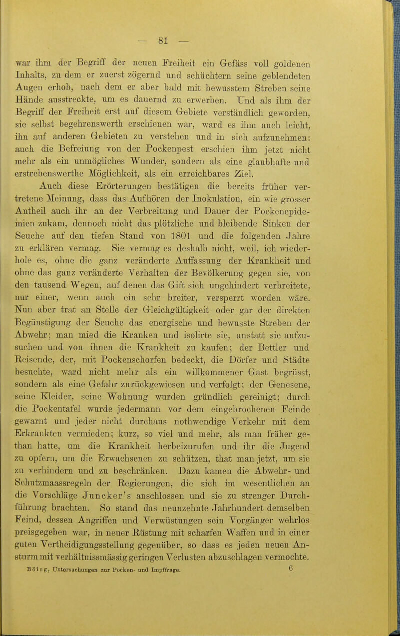 war ihm der Begriff der neuen Freiheit ein Grefäss voll goldenen Inhalts, zu dem er zuerst zögernd und schüchtern seine geblendeten Augen erhob, nach dem er aber bald mit bewusstem Streben seine Hände ausstreckte, um es dauernd zu erwerben. Und als ihm der Begriff der Freiheit erst auf diesem Grebiete verständlich geworden, sie selbst begehrenswerth erschienen wai-, ward es ihm auch leicht, ihn auf anderen Gebieten zu verstehen und in sich aufzunehmen: auch die Befreiung von der Pockenpest erschien ihm jetzt nicht mehr als ein unmögliches Wunder, sondern als eine glaubhafte und erstrebenswerthe Möglichkeit, als ein erreichbares Ziel. Auch diese Erörterungen bestätigen die bereits früher ver- tretene Meinung, dass das Aufhören der Inokulation, ein wie grosser Antheil auch ihr an der Verbreitung und Dauer der Pockenepide- inien zukam, dennoch nicht das plötzliche und bleibende Sinken der Seuche auf den tiefen Stand von 1801 und die folgenden Jahre zu erklären vermag. Sie vermag es deshalb nicht, weil, ich wieder- hole es, ohne die ganz veränderte Auffassung der Bj:ankheit und ohne das ganz veränderte Verhalten der Bevölkerung gegen sie, von den tausend Wegen, auf denen das Grift sich ungehindert verbreitete, nur einer, wenn auch ein sehr breiter, versperrt worden wäre. Nun aber trat an Stelle der Grleichgültigkeit oder gar der direkten Begünstigung der Seuche das energische und bewusste Streben der Abwehr; man mied die Kxanken und isohrte sie, anstatt sie aufzu- suchen und von ihnen die Krankheit zu kaufen; der Bettler und Reisende, der, mit Pockenschorfen bedeckt, die Dörfer und Städte besuchte, ward nicht mehr als ein willkommener Gast begrüsst, sondern als eine Gefahr zurückgewiesen und verfolgt; der Genesene, seine Kleider, seine Wohnung wurden gründlich gereinigt; durch die Pockentafel wurde jedermann vor dem eingebrochenen Feinde gewarnt und jeder nicht durchaus nothwendige Verkehr mit dem Erkrankten vermieden; kurz, so viel und mehr, als man früher ge- than hatte, um die Krankheit herbeizurufen und ihr die Jugend zu opfern, um die Erwachsenen zu schützen, that man jetzt, um sie zu verhindern und zu beschränken. Dazu kamen die Abwehr- und Schutzmaassregeln der Regierungen, die sich im wesentlichen an die Vorschläge Juncker's anschlössen und sie zu strenger Durch- fülunmg brachten. So stand das neunzehnte Jahrhundert demselben Feind, dessen Angriffen und Verwüstungen sein Vorgänger wehrlos preisgegeben war, in neuer Rüstung mit scharfen Waffen und in einer guten Vertheidigungsstellung gegenüber, so dass es jeden neuen An- sturm mit verhältnissmässig geringen Verlusten abzuschlagen vermochte. Boing, Untersuchungen zur Pocken- und Impffrage. 6