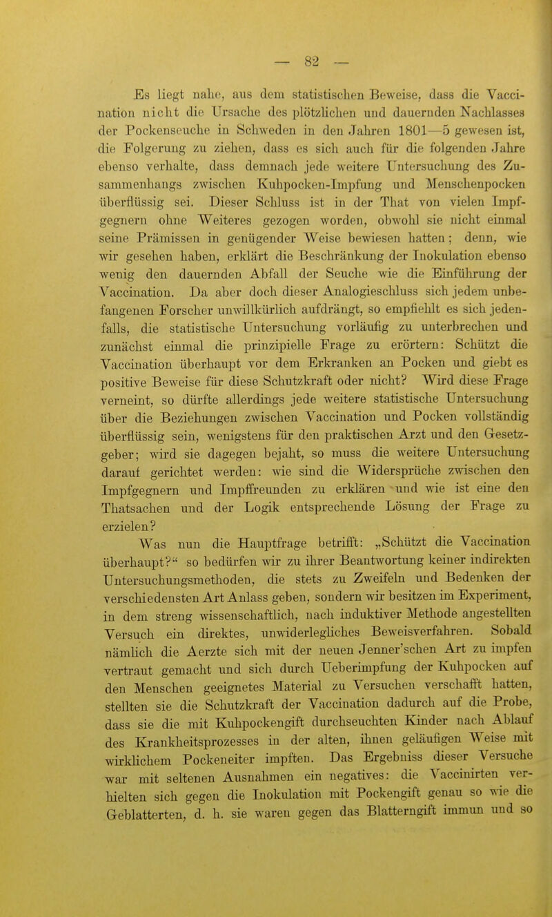 Es liegt nahe, aus dem statistischen Beweise, dass die Vacci- nation nicht die Ursache des plötzHchen und dauernden Nachlasses der Pockenseuche in Schweden in den Jahren 1801—5 gewesen ist, die Folgerung zu ziehen, dass es sich auch für die folgenden Jahre ebenso verhalte, dass demnach jede weitere Untersuchung des Zu- sammenhangs zwischen Kuhpocken-Impfung und Menschenpocken überflüssig sei. Dieser Schluss ist in der That von vielen Impf- gegnern ohne Weiteres gezogen worden, obwohl sie nicht einmal seine Prämissen in genügender Weise bewiesen hatten; denn, wie wir gesehen haben, erklärt die Beschränkung der Inokulation ebenso wenig den dauernden Abfall der Seuche wie die Einfülirung der Vaccinatiou. Da aber doch dieser Analogieschluss sich jedem unbe- fangenen Forscher unwillkürlich aufdrängt, so empfiehlt es sich jeden- falls, die statistische Untersuchung vorläufig zu unterbrechen und zunächst einmal die prinzipielle Frage zu erörtern: Schützt die Vaccination überhaupt vor dem Erkranken an Pocken und giebt es positive Beweise für diese Schutzkraft oder nicht? Wird diese Frage verneint, so dürfte allerdings jede weitere statistische Untersuchung über die Beziehungen zwischen Vaccination und Pocken vollständig überflüssig sein, wenigstens für den praktischen Arzt und den Gresetz- geber; wird sie dagegen bejaht, so muss die weitere Untersuchung darauf gerichtet werden: wie sind die Widersprüche zwischen den Impfgegnern und Impffreunden zu erklären und wie ist eine den Thatsachen und der Logik entsprechende Lösung der Frage zu erzielen ? Was nun die Hauptfrage betrifft: „Schützt die Vaccination überhaupt? so bedürfen wir zu ihi-er Beantwortung keiner indirekten Untersuchungsmethoden, die stets zu Zweifehi und Bedenken der verschiedensten Art Anlass geben, sondern wir besitzen im Experiment, in dem streng wissenschaftlich, nach induktiver Methode angestellten Versuch ein direktes, unwiderlegliches Beweisverfahren. Sobald nämlich die Aerzte sich mit der neuen Jenner'schen Art zu impfen vertraut gemacht und sich durch Ueberimpfung der Kuhpocken auf den Menschen geeignetes Material zu Versuchen verschafft hatten, stellten sie die Schutzkraft der Vaccination dadurch auf die Probe, dass sie die mit Kuhpockengift durchseuchten Kinder nach Ablauf des Krankheitsprozesses in der alten, ihnen geläufigen Weise mit wirklichem Pockeneiter impften. Das Ergebniss dieser Versuche war mit seltenen Ausnahmen ein negatives: die Vaccinirten ver- hielten sich gegen die Inokulation mit Pockengift genau so wie die Geblätterten, d. h. sie waren gegen das Blatterngift immun und so