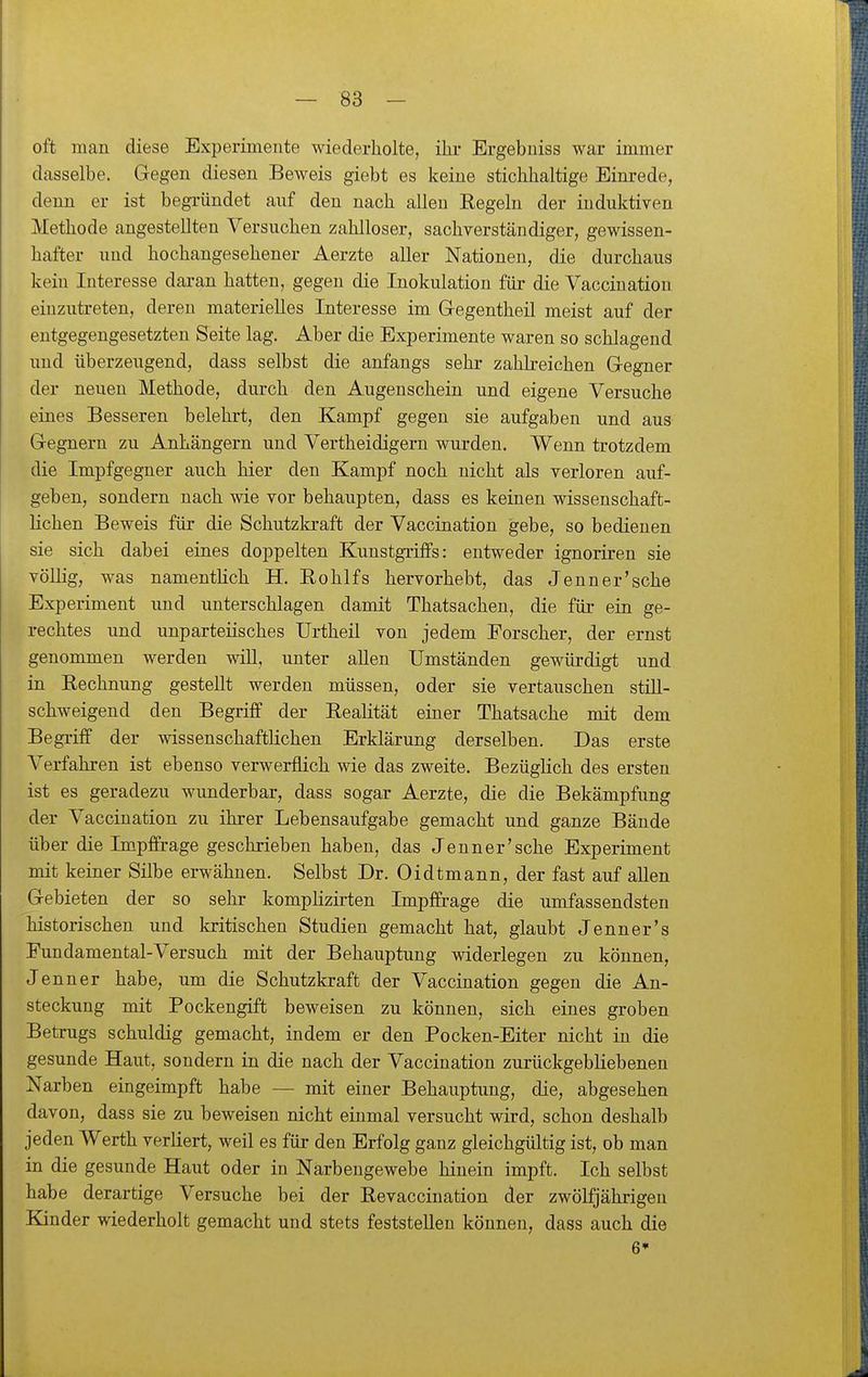 oft man diese Experimente wiederholte, ihr Ergebuiss war immer dasselbe. Gegen diesen Beweis giebt es keine stichhaltige Einrede, denn er ist begründet anf den nach allen Eegeln der induktiven Methode angestellten Versuchen zahlloser, sachverständiger, gewissen- hafter und hochangesehener Aerzte aller Nationen, die durchaus kein Interesse daran hatten, gegen die Inokulation für die Vacciuatiou einzutreten, deren materielles Interesse im Gegentheil meist auf der entgegengesetzten Seite lag. Aber die Experimente waren so schlagend und überzeugend, dass selbst die anfangs sehr zahk'eichen Gegner der neuen Methode, durch den Augenschein und eigene Versuche eines Besseren belehrt, den Kampf gegen sie aufgaben und aus Gegnern zu Anhängern und Vertheidigern wurden. Wenn trotzdem die Impfgegner auch hier den Kampf noch nicht als verloren auf- geben, sondern nach wie vor behaupten, dass es keinen wissenschaft- lichen Beweis für die Schutzkraft der Vaccination gebe, so bedienen sie sich dabei eines doppelten Kunstgriffs: entweder ignoriren sie völHg, was namenthch H. Rohlfs hervorhebt, das Jenner'sehe Experiment und unterschlagen damit Thatsachen, die für ein ge- rechtes und unparteiisches Urtheil von jedem Forscher, der ernst genommen werden wiU, unter allen Umständen gewürdigt und in Kechnung gestellt werden müssen, oder sie vertauschen still- schweigend den Begriff der Realität einer Thatsache mit dem Begriff der wissenschaftlichen Erklärung derselben. Das erste Verfahren ist ebenso verwerflich wie das zweite. Bezüglich des ersten ist es geradezu wunderbar, dass sogar Aerzte, die die Bekämpfung der Vaccination zu ihrer Lebensaufgabe gemacht und ganze Bände über die Impffrage geschrieben haben, das Jenner'sehe Experiment mit keiner Silbe erwähnen. Selbst Dr. Oidtmann, der fast auf allen Gebieten der so sehr komplizirten Impffrage die umfassendsten historischen und kritischen Studien gemacht hat, glaubt Jenner's Fundamental-Versuch mit der Behauptung widerlegen zu können, Jenner habe, um die Schutzkraft der Vaccination gegen die An- steckung mit Pockengift beweisen zu können, sich eines groben Betrugs schuldig gemacht, indem er den Pocken-Eiter nicht in die gesunde Haut, sondern in die nach der Vaccination zurückgebliebenen Narben eingeimpft habe — mit einer Behauptung, die, abgesehen davon, dass sie zu beweisen nicht einmal versucht wird, schon deshalb jeden Werth verliert, weil es für den Erfolg ganz gleichgültig ist, ob man in die gesunde Haut oder in Narbengewebe hinein impft. Ich selbst habe derartige Versuche bei der Revaccination der zwölfjähiigen Kinder wiederholt gemacht und stets feststellen können, dass auch die 6*