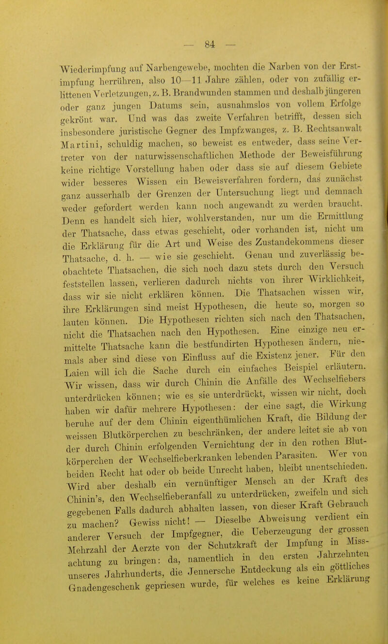 AViederinipfung auf Narbengewebe, mochten die Narben von der Erst- impfung herrühren, also 10—11 Jahre zählen, oder von zufällig er- littenen Verletzungen, z.B. Brandwunden stammen und deshalb jüngeren oder ganz jungen Datums seiu, ausnahmslos von vollem Erfolge gekrönt war. Und was das zweite Verfahren betrifft, dessen sich insbesondere juristische G-egner des Impfzwanges, z. B. Rechtsanwalt Martini, schuldig machen, so beweist es entweder, dass seine Ver- treter von der naturwissenschaftlichen Methode der Beweisführung keine richtige Vorstellung haben oder dass sie auf diesem Gebiete wider besseres Wissen ein Beweisverfahren fordern, das zunächst ganz ausserhalb der Grenzen der Untersuchung liegt und demnach weder gefordert werden kann noch angewandt zu werden braucht. Denn es handelt sich hier, wohlverstanden, nur um die Ermittlung der Thatsache, dass etwas geschieht, oder vorhanden ist, nicht um die Erklärung für die Art und Weise des Zustandekommens dieser Thatsache, d. h. — wie sie geschieht. Genau und zuverlässig be- obachtete Thatsachen, die sich noch dazu stets durch den Versuch feststellen lassen, verlieren dadurch nichts von ihi-er Wü-klichkeit, dass wir sie nicht erklären können. Die Thatsachen wissen wir, ihi-e Erklärungen sind meist Hypothesen, die heute so, morgen so lauten können. Die Hypothesen richten sich nach den Thatsachen. nicht die Thatsachen nach den Hypothesen. Eine einzige neu er- mittelte Thatsache kann die bestfundü-ten Hypothesen ändern, nie- mals aber sind diese von Einfluss auf die Existenz jener. Eur den Laien will ich die Sache durch ein einfaches Beispiel erläutern. Wir- wissen, dass wir dui-ch Chinin die Anfälle des Wechselfiebers unterdi-ücken können; wie es sie unterdrückt, wissen wir nicht doch haben wir dafür mehrere Hypothesen: der eine sagt, die ^ irkung beruhe auf der dem Chinin eigenthümlichen Kraft, die Büdung der weissen Blutkörperchen zu beschi-änken, der andere leitet sie ab von der dui-ch Chinin erfolgenden Vernichtung der in den rothen Blut- körperchen der Wechselfieberkranken lebenden Parasiten. Wer von beiden Recht hat oder ob beide Unrecht haben, bleibt unentschieden. Wii-d aber deshalb ein vernünftiger Mensch an der Kraft des Chinin's, den Wechselfieberanfall zu unterdi-ücken, gegebenen Falls dadurch abhalten lassen, von dieser Kraft Gebiauch zu machen? Gewiss nicht! - Dieselbe Abweisung verdient em anderer Versuch der Impfgegner, die Ueberzeugung der gro-n Mehrzahl der Aerzte von der Schutzkraft der iZ^t n achtune zu bringen: da, namenthch m den ersten Jalirzehn en : ::sVlhunderts, di'e Jennersche Entdeckung als ein g—s Gnadengeschenk gepriesen wurde, für welches es keine Erklarun.