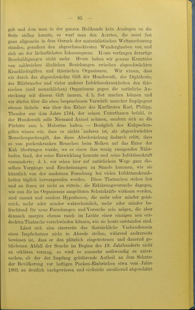 gab und dem man in der ganzen Heilkunde kein Analogon an die Seite stellen konnte, so warf man den Aerzten, die sonst fast ganz allgemein in dem G-eruch der materialistischen Weltanschauung standen, geradezu den abgeschmacktesten Wunderglauben vor, und zieh sie der lächerlichsten Inkonsequenz. Heute verfangen derartige Beschuldigungen nicht mehr. Heute haben wir genaue Kenntniss von zahlreichen ähnlichen Beziehungen zwischen abgeschwächten Ki-ankheitsgiften und thierischen Organismen. Wir wissen, dass wir durch das abgeschwächte Grift der Hundswuth, der Diphtherie, des Milzbrandes und vieler anderer Infektionsla-ankheiten den thie- rischen (und menschlichen) Organismus gegen die natürliche An- steckung mit diesem Grift immun, d. h. fest machen können und wir düi-fen über die oben besprochenen Vorwürfe mancher Impfgegner ebenso lächeln wie über den Erlass des Kiu-füi'sten Karl, Phüipp, Theodor aus dem Jahre 1784, der seinen Unterthanen befahl, in der Hundswuth solle Niemand Arznei nehmen, sondern sich an die Tüi-bitte zum h. Hubertus halten. — Bezüglich des Kuhpocken- giftes wissen wir, dass es nichts anderes ist, als abgeschwächtes Menschenpockengift, das diese Abschwächung dadurch erlitt, dass es von pockenkranken Menschen beim Melken auf das Euter der Kuh übertragen wurde, wo es einen ihm wenig zusagenden Nähr- boden fand, der seine Entwicklung hemmte und seine Infektionskraft verminderte; d. h. wir sehen hier auf natürlichem Wege ganz die- selben Vorgänge und Erscheinungen zu Stande kommen, wie sie künstlich von der modernen Forschung bei vielen Infektionskrank- heiten täglich hervorgerufen werden. Diese Thatsachen stehen fest und an ihnen ist nicht zu rütteln; die Erklärungsversuche dagegen, wie nun die im Organismus ausgelösten Schutzkräfte wirksam werden, sind sammt und sonders Hypothesen, die mehr oder minder geist- reich, mehr oder minder wahrscheinlich, mehr oder minder be- fruchtend für neue Forschungen und Versuche sein mögen, die aber dennoch morgen ebenso rasch im Lichte einer einzigen neu ent- deckten Thatsache verschwinden können, wie sie heute entstanden sind. Lässt sich also einerseits das thatsächliche Vorhandensein eines Impfschutzes nicht in Abrede stellen, während andrerseits bewiesen ist, dass er den plötzKch eingetretenen und dauernd ge- bliebenen Abfall der Seuche im Beginn des 19. Jahrhunderts nicht zu erklären vermag, so wird es nunmehr nothwendig zu unter- suchen, ob der der Impfung gebührende Autheil an dem Schutze der Bevölkerung vor heftigen Pocken-Einbrüchen etwa vom Jalu'e 1805 an deutlich nachgewiesen und vielleicht annähernd abgeschätzt