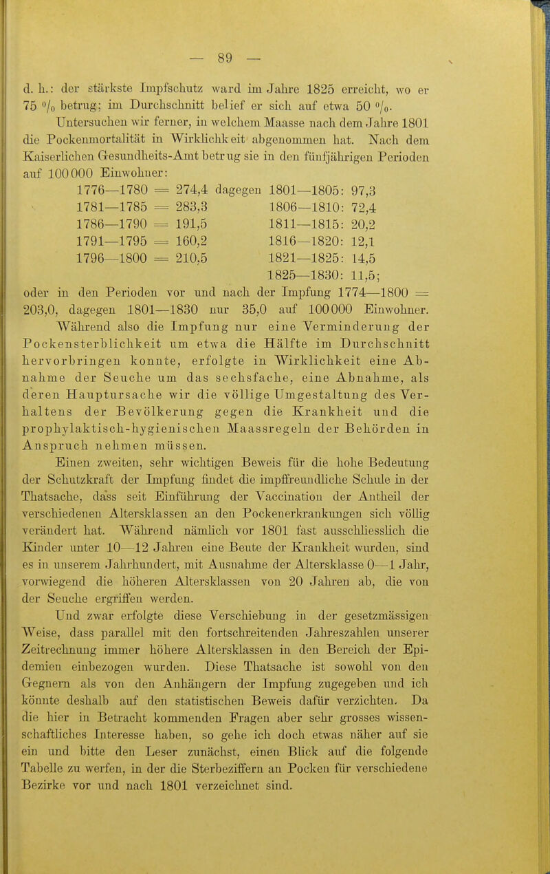 d. h.: der stärkste Imi^fscliutz ward im Jahre 1825 erreicht, wo er 75 ^lo betrug; im Dm-chschnitt beUef er sich auf etwa 50 o/o. Untersuchen wir ferner, iu welchem Maasse nach dem Jahre 1801 die Pockenmortalität in Wirklichk eit abgenommen hat. Nach dem Kaiserlichen Glesundheits-Amt betrug sie in den fünfjährigen Perioden auf 100000 Einwohner: 1776- -1780 = 274,4 dagegen 1801- -1805: 97,3 1781- -1785 = 283,3 1806- -1810: 72,4 1786- -1790 = 191,5 1811- -1815: 20,2 1791- -1795 = 160,2 1816- -1820: 12,1 1796- -1800 210,5 1821- -1825: 14,5 1825- -1830: 11,5; oder in den Perioden vor und nach der Impfung 1774—1800 = 203,0, dagegen 1801—1830 nur 35,0 auf 100000 Einwohner. Während also die Impfung nur eine Verminderung der Pockensterblichkeit um etwa die Hälfte im Durchschnitt hervorbringen konnte, erfolgte in Wirklichkeit eine Ab- nahme der Seuche um das sechsfache, eine Abnahme, als deren Hauptursache wir die völlige Umgestaltung des Ver- haltens der Bevölkerung gegen die Krankheit uud die prophylaktisch-hygienischen Maassregeln der Behörden in Anspruch nehmen müssen. Einen zweiten, sehr wichtigen Beweis für die hohe Bedeutung der Schutzkraft der Impfung findet die impffreundliche Schule in der Thatsache, dass seit Einfühiamg der Vaccinatiou der Antheil der verschiedenen Altersklassen an den Pockenerkrankungen sich vöUig verändert hat. Während nämlich vor 1801 fast ausschhesslich die Kinder unter 10—12 Jahren eine Beute der Ejankheit wui-den, sind es in unserem Jahi'hundert, mit Ausnahme der Altersklasse 0—1 Jahr, voi-wiegend die höheren Altersklassen von 20 Jahren ab, die von der Seuche ergriffen werden. Und zwar erfolgte diese Verschiebung in der gesetzmässigen Weise, dass parallel mit den fortschreitenden Jahreszahlen unserer Zeitrechnung immer höhere Altersklassen in den Bereich der Epi- demien einbezogen wurden. Diese Thatsache ist sowohl von den Gegnern als von den Anhängern der Impfung zugegeben und ich könnte deshalb auf den statistischen Beweis dafür verzichten. Da die hier in Betracht kommenden Fragen aber sehr grosses wissen- schaftliches Interesse haben, so gehe ich doch etwas näher auf sie ein und bitte den Leser zunächst, einen Blick auf die folgende Tabelle zu werfen, in der die Sterbeziffern an Pocken für verschiedene Bezirke vor und nach 1801 verzeichnet sind.