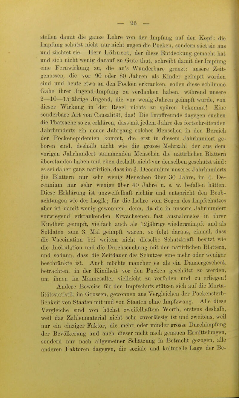 stellen damit die ganze Lehre von der Impfung auf den Kopf: die Impfung schützt nicht nur nicht gegen die Pocken, sondern säet sie aus und züchtet sie. Herr Löhnert, der diese Entdeckung gemacht hat und sich nicht wenig darauf zu Gute thut, schreibt damit der Impfung eine Fernwirkung zu, die an's Wunderbare grenzt: unsere Zeit- genossen, die vor 90 oder 80 Jahi-en als Kinder geimpft worden sind und heute etwa an den Pocken erki-anken, sollen diese schlimme Gabe ihrer Jugend-Impfung zu verdanken haben, während unsere 2—10—15jährige Jugend, die vor wenig Jahren geimpft wurde, von dieser Wirkung in der Regel nichts zu spüren bekommt! Eine sonderbare Art von Causalität, das! Die ImpfFreunde dagegen suchen die Thatsache so zu erklären, dass mit jedem Jahre des fortschreitenden Jahrhunderts ein neuer Jahrgang solcher Menschen in den Bereich der Pockenepidemien kommt, die erst in diesem Jahi-hundert ge- boren sind, deshalb nicht wie die grosse Mehrzahl der aus dem vorigen Jahrhundert stammenden Menschen die natürlichen Blattern überstanden haben und eben deshalb nicht vor denselben geschützt sind: es sei daher ganz natürlich, dass im 3. Deceuuium unseres Jahrhunderts die Blattern nur sehr wenig Menschen über 30 Jahre, im 4. De- cennium nur sehr wenige über 40 Jahi-e u. s. w. befallen hätten. Diese Erklärung ist unzweifelhaft richtig und entspricht den Beob- achtungen wie der Logik; füi- die Lehre vom Segen des Impfschutzes aber ist damit wenig gewonnen; denn, da die in unserm Jahrhundert vorwiegend erkrankenden Erwachsenen fast ausnahmslos in ihrer Kindheit geimpft, vielfach auch als 12jährige wiedergeimpft und als Soldaten zum 3. Mal geimpft waren, so folgt daraus, einmal, dass die Vaccination bei weitem nicht dieselbe Schutzkraft besitzt wie die Inokulation und die Durchseuchung mit den natürlichen Blattern, und sodann, dass die Zeitdauer des Schutzes eine mehr oder weniger beschränkte ist. Auch möchte mancher es als ein Danaergeschenk betrachten, in der Kindheit vor den Pocken geschützt zu werden, um ihnen im Mannesalter vielleicht zu verfallen und zu erliegen! Andere Beweise für den Impfschutz stützen sich auf die Morta- litätsstatistik im Grossen, gewonnen aus Vergleichen der Pockensterb- hchkeit von Staaten mit und von Staaten ohne Impfzwang. Alle diese Vergleiche sind von höchst zweifelhaftem Werth, erstens deshalb, weil das Zahlenmaterial nicht sehr zuverlässig ist und zweitens, weil nur ein einziger Faktor, die mehr oder minder grosse Durchimpfung der Bevölkerung und auch dieser nicht nach genauen Ermittelungen, sondern nur nach allgemeiner Schätzung in Betracht gezogen, alle anderen Faktoren dagegen, die soziale und kultui-elle Lage der Be-