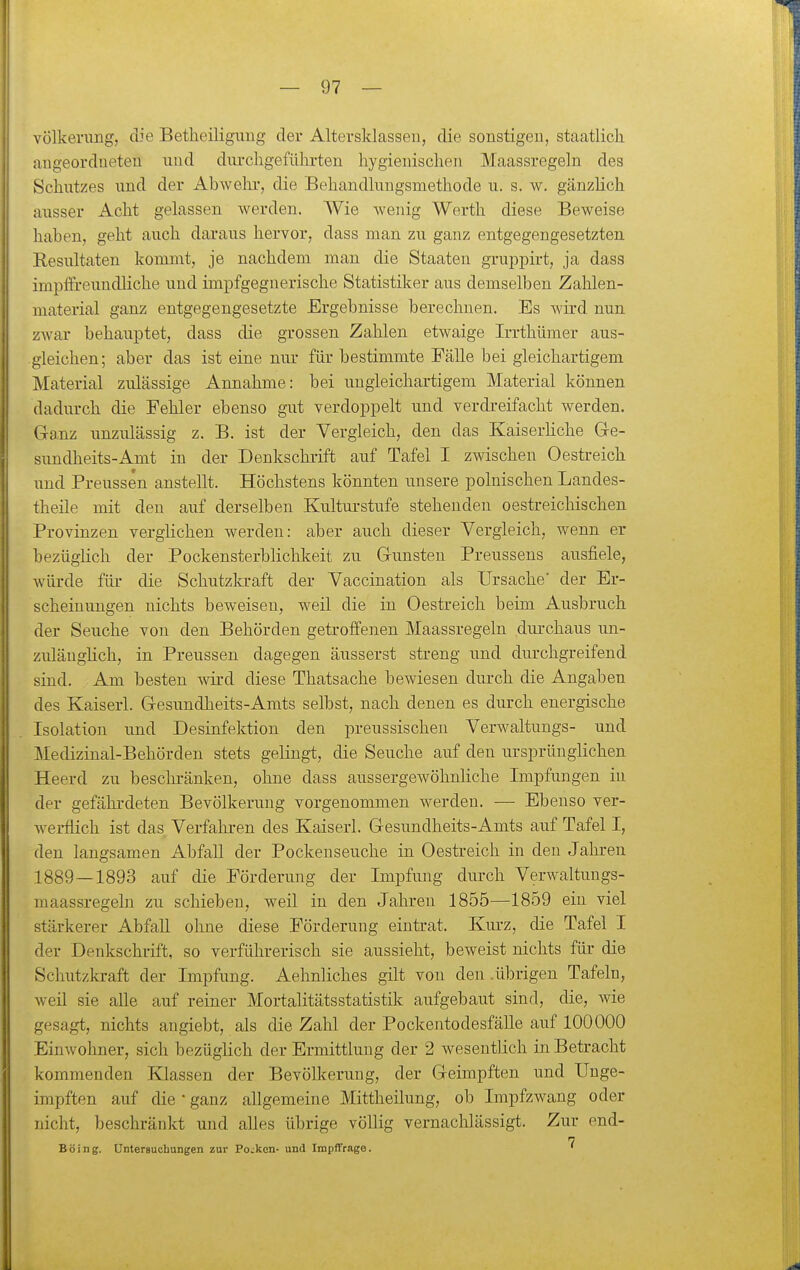 völkenmg, die Betheiligung der Altersklassen, die sonstigen, staatlich angeordneten und dm-chgefühi-ten hygienischen Maassregeln des Schutzes und der Abwehi*, die Behandlungsmethode u. s. w. gänzlich ausser Acht gelassen werden. Wie wenig Werth diese Beweise haben, geht auch daraus hervor, dass man zu ganz entgegengesetzten Resultaten kommt, je nachdem man die Staaten gruppirt, ja dass impffreundliche und impfgegnerische Statistiker aus demselben Zahlen- material ganz entgegengesetzte Ergebnisse berechnen. Es wird nun zwar behauptet, dass die grossen Zahlen etwaige Irrthümer aus- gleichen; aber das ist eine nur für bestimmte Fälle bei gleichartigem Material zulässige Annahme: bei ungleichartigem Material können dadurch die Fehler ebenso gut verdoppelt imd verdreifacht werden. Ganz unzulässig z. B. ist der Vergleich, den das Kaiserhche Gre- sundheits-Amt in der Denkschrift auf Tafel I zwischen Oestreich und Preussen anstellt. Höchstens könnten unsere polnischen Landes- theile mit den auf derselben Kulturstufe stehenden oestreichischen Provinzen verglichen werden: aber auch dieser Vergleich, wenn er bezüglich der Pockensterblichkeit zu Gunsten Preussens ausfiele, würde füi- die Schutzkraft der Vaccination als Ursache' der Er- scheinungen nichts beweisen, weil die in Oestreich beim Ausbruch der Seuche von den Behörden getroffenen Maassregeln durchaus un- zulänglich, in Preussen dagegen äusserst streng und durchgreifend sind. Am besten wird diese Thatsache bewiesen durch die Angaben des Kaiserl. Gesundheits-Amts selbst, nach denen es durch energische Isolation und Desinfektion den preussischen Verwaltungs- und Medizinal-Behörden stets gelingt, die Seuche auf den ursprünglichen Heerd zu beschränken, ohne dass aussergewöhnliche Impfungen in der gefährdeten Bevölkerung vorgenommen werden. — Ebenso ver- werflich ist das Verfahren des Kaiserl. Gesundheits-Amts auf Tafel I, den langsamen Abfall der Pockenseuche in Oestreich in den Jahren 1889—1893 auf die Förderung der Impfung durch Verwaltungs- maassregeln zu schieben, weil in den Jahren 1855—1859 ein viel stärkerer Abfall ohne diese Förderung eintrat. Kurz, die Tafel I der Denkschrift, so verführerisch sie aussieht, beweist nichts für die Schutzkraft der Impfung. Aehnliches gilt von den .übrigen Tafeln, weil sie alle auf reiner Mortalitätsstatistik aufgebaut sind, die, wie gesagt, nichts angiebt, als die Zahl der Pockentodesfälle aiif 100000 Einwohner, sich bezüglich der Ermittlung der 2 wesentlich in Betracht kommenden Klassen der Bevölkerung, der Geimpften und Unge- impften auf die • ganz allgemeine Mittheilung, ob Impfzwang oder nicht, beschränkt und alles übrige völlig vernachlässigt. Zur end- n Boing. Untersuchungen zur Pocken- und Impffrage. '