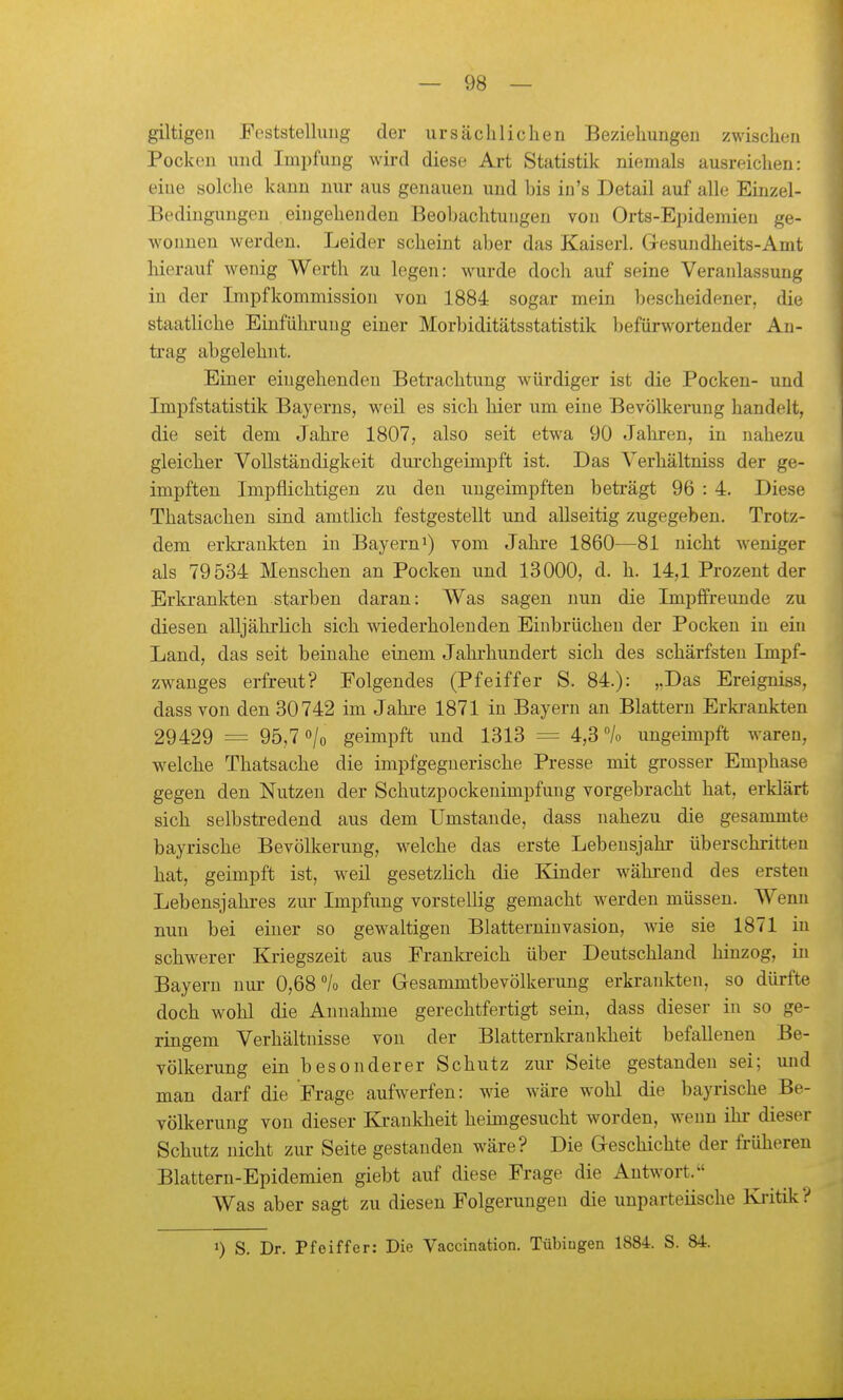giltigeu Feststellung der ursächlichen Beziehungen zwischen Pocken und Impfung wird diese Art Statistik niemals ausreichen: eine solche kann nur aus genauen und bis in's Detail auf alle Einzel- Bedingungen eingehenden Beobachtungen von Orts-Eiiidemieu ge- wonnen werden. Leider scheint aber das Kaiserl. Gesundheits-Amt hierauf wenig Werth zu legen: wurde doch auf seine Veranlassung in der Inipfkommission von 1884 sogar mein bescheidener, die staatliche Einführung einer Morbiditätsstatistik befürwortender An- trag abgelehnt. Einer eingehenden Betrachtung würdiger ist die Pocken- und Impfstatistik Bayerns, weil es sich hier um eine Bevölkerung handelt, die seit dem Jahre 1807, also seit etwa 90 Jahren, in nahezu gleicher Vollständigkeit durchgeinipft ist. Das Verhältniss der ge- impften Impflichtigen zu den uugeimpften beträgt 96 : 4. Diese Thatsachen sind amtlich festgestellt und allseitig zugegeben. Trotz- dem erkrankten in Bayern^) vom Jahre 1860—81 nicht weniger als 79534 Menschen an Pocken und 13000, d. h. 14,1 Prozent der Erkrankten starben daran: Was sagen nun die Impffreunde zu diesen alljährlich sich wiederholenden Einbrüchen der Pocken in ein Land, das seit beinahe einem Jahrhundert sich des schärfsten Impf- zw^auges erfreut? Folgendes (Pfeiffer S. 84.): „Das Ereigniss, dass von den 30742 im Jahi-e 1871 in Bayern an Blattern Erkrankten 29429 = 95,7 «/o geimpft und 1313 = 4,3 /o ungeimpft waren, w^elche Thatsache die impfgeguerische Presse mit grosser Emphase gegen den Nutzen der Schutzpockenimpfung vorgebracht hat, erklärt sich selbstredend aus dem Umstände, dass nahezu die gesammte bayrische Bevölkerung, w^elche das erste Lebensjahr überschritten hat, geimpft ist, weil gesetzlich die Kinder während des ersten Lebensjahi-es ziu- Impfung vorstellig gemacht werden müssen. Wenn nun bei einer so gewaltigen Blatterninvasion, wie sie 1871 in schwerer Kriegszeit aus Franki-eich über Deutschland hinzog, in Bayern nur 0,68 °/o der Gesammtbevölkerung erkrankten, so dürfte doch wohl die Annahme gerechtfertigt sein, dass dieser in so ge- ringem Verhältnisse von der Blatternkrankheit befallenen Be- völkerung ein besonderer Schutz zur Seite gestanden sei; und man darf die Frage aufwerfen: wie wäre wohl die bayrische Be- völkerung von dieser Krankheit heimgesucht worden, wenn ihr dieser Schutz nicht zur Seite gestanden wäre? Die Geschichte der früheren Blattern-Epidemien giebt auf diese Frage die Antwort.' Was aber sagt zu diesen Folgerungen die unparteiische Ki-itik? 0 S. Dr. Pfeiffer: Die Vaccination. Tübingen 1884. S. 84.