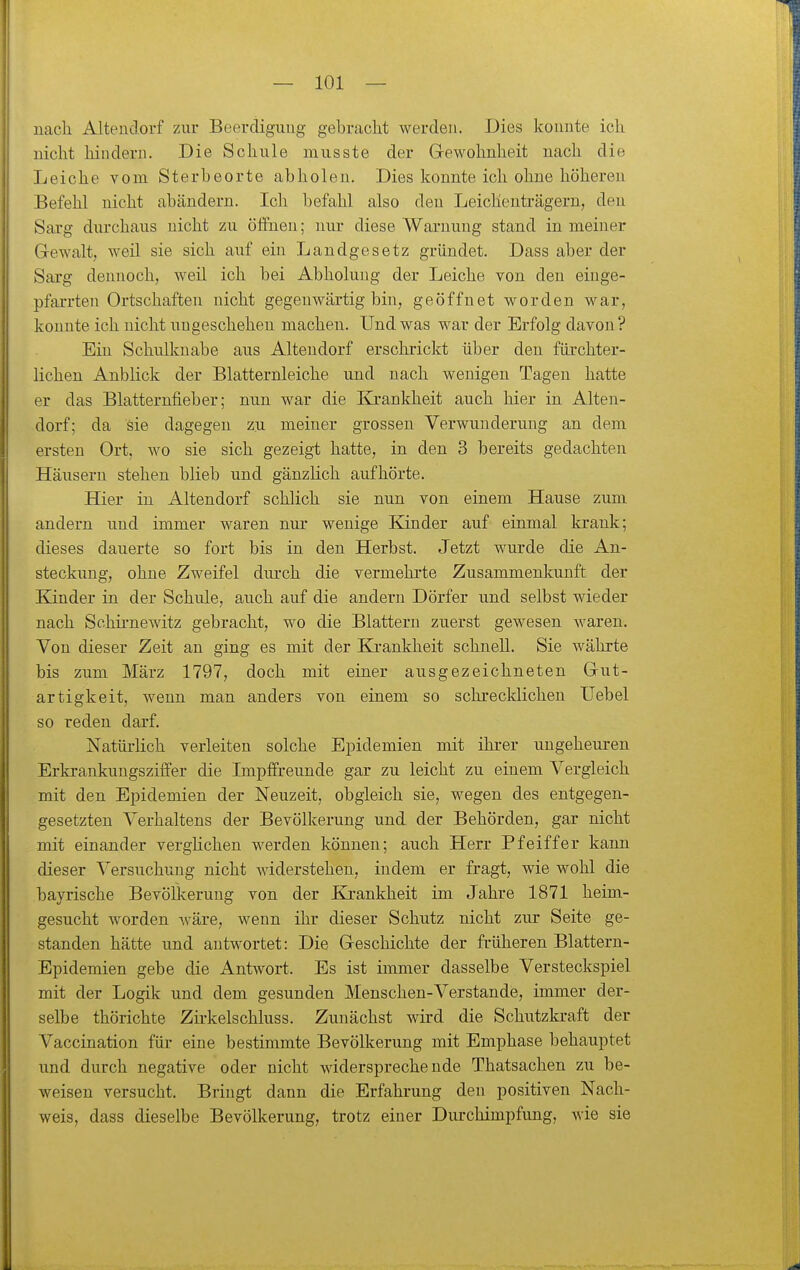 nach Altendorf zur Beerdigung gebraclit werden. Dies konnte ich nicht hinderu. Die Schule niusste der Gewohnheit nach die Leiche vom Sterbeorte abholen. Dies konnte ich ohne höheren Befehl nicht abändern. Ich befahl also den Leichenträgern, den Sarg durchaus nicht zu öffnen; nur diese Warnung stand in meiner Gewalt, weil sie sich auf ein Landgesetz gründet. Dass aber der Saig dennoch, weil ich bei Abholung der Leiche von den einge- pfarrten Ortschaften nicht gegenwärtig bin, geöffnet worden M^ar, konnte ich nicht ungeschehen machen. Und was war der Erfolg davon? Ein Schulknabe aus Altendorf erschrickt über den fürchter- lichen Anblick der Blatternleiche und nach wenigen Tagen hatte er das Blatternfieber; nun war die Krankheit auch hier in Alten- dorf; da sie dagegen zu meiner grossen Verwunderung an dem ersten Ort, wo sie sich gezeigt hatte, in den 3 bereits gedachten Häusern stehen blieb und gänzlich aufhörte. Hier in Altendorf schlich sie nun von einem Hause zum andern und immer waren nur wenige Kinder auf einmal krank; dieses dauerte so fort bis in den Herbst. Jetzt wurde die An- steckung, ohne Zweifel durch die vermehrte Zusammenkunft der Kinder in der Schule, auch auf die andern Dörfer und selbst wieder nach Sohh-newitz gebracht, wo die Blattern zuerst gewesen Avaren. Von dieser Zeit an ging es mit der Ki-ankheit schnell. Sie währte bis zum März 1797, doch mit einer ausgezeichneten Gut- artigkeit, wenn man anders von einem so schrecldichen Uebel so reden darf. Natürlich verleiten solche Epidemien mit ihrer ungeheuren Erkrankungszifier die LnpfFreunde gar zu leicht zu einem Vergleich mit den Epidemien der Neuzeit, obgleich sie, wegen des entgegen- gesetzten Verhaltens der Bevölkerung und der Behörden, gar nicht mit einander verghchen werden können; auch Herr Pfeiffer kann dieser Versuchung nicht widerstehen, indem er fragt, wie wohl die bayrische Bevölkerung von der Ki-ankheit im Jahre 1871 heim- gesucht worden wäre, wenn ihr dieser Schutz nicht zur Seite ge- standen hätte und antwortet: Die Geschichte der früheren Blattern- Epidemien gebe die Antwort. Es ist immer dasselbe Versteckspiel mit der Logik und dem gesunden Menschen-Verstände, immer der- selbe thörichte Zk-kelschluss. Zunächst wird die Schutzkraft der Vaccination für eine bestimmte Bevölkerung mit Emphase behauptet und durch negative oder nicht widersprechende Thatsachen zu be- weisen versucht. Bringt dann die Erfahrung den positiven Nach- weis, dass dieselbe Bevölkerung, trotz einer Durchimpfung, wie sie