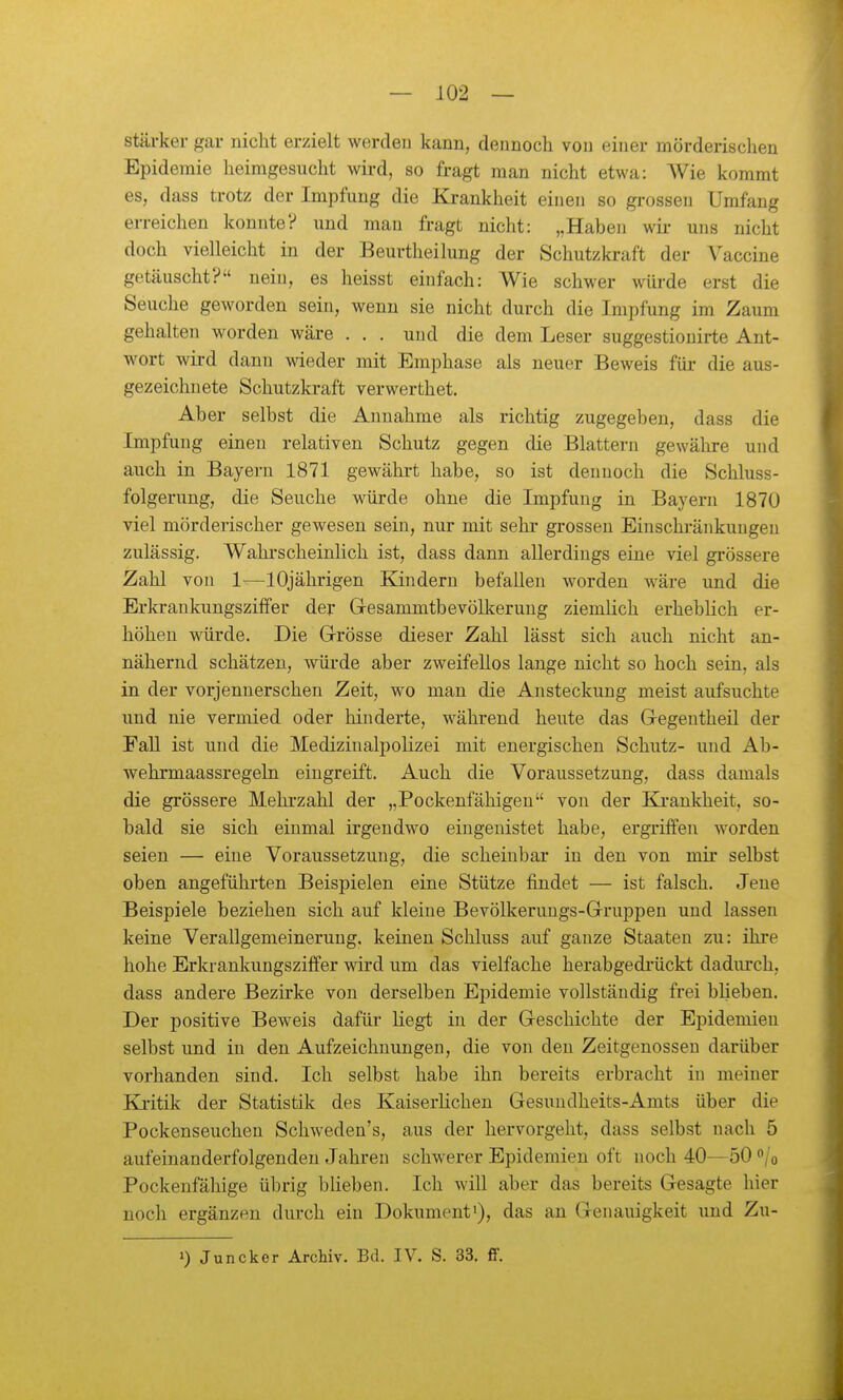 stärker gar nicht erzielt werden kann, dennoch von einer mörderischen Epidemie heimgesucht wird, so fragt man nicht etwa: AVie kommt es, dass trotz der Impfimg die Krankheit einen so grossen Umfang erreichen konnte? und man fragt nicht: „Haben wii- uns nicht doch vielleicht in der Beurtheilung der Schutzkraft der Vaccine getäuscht? nein, es heisst einfach: Wie schwer würde erst die Seuche geworden sein, wenn sie nicht durch die Impfung im Zaum gehalten worden wäre . , . und die dem Leser suggestionirte Ant- wort wird dann wieder mit Emphase als neuer Beweis fiii- die aus- gezeichnete Schutzkraft verwerthet. Aber selbst die Annahme als richtig zugegeben, dass die Impfung einen relativen Schutz gegen die Blattern gewähre und auch in Bayern 1871 gewähi-t habe, so ist dennoch die Schluss- folgerung, die Seuche würde ohne die Impfung in Bayern 1870 viel mörderischer gewesen sein, nur mit sehr grossen Einschränkungen zulässig. Wahl-scheinlich ist, dass dann allerdings eine viel grössere Zahl von 1—10jährigen Kindern befallen worden wäre und die Erkrankungsziffer der Gesammtbevölkerung ziemlich erheblich er- höhen würde. Die Grösse dieser Zahl lässt sich auch nicht an- nähernd schätzen, wüi-de aber zweifellos lange nicht so hoch sein, als in der vorjennerschen Zeit, wo man die Ansteckung meist aufsuchte und nie vermied oder hinderte, während heute das Gregentheil der Fall ist und die Medizinalpolizei mit energischen Schutz- und Ab- wehrmaassregeln eingreift. Auch die Voraussetzung, dass damals die grössere Mehi'zahl der „Pockenfähigeu von der Krankheit, so- bald sie sich einmal irgendwo eingenistet habe, ergriffen worden seien — eine Voraussetzung, die scheinbar in den von mir selbst oben angeführten Beispielen eine Stütze findet — ist falsch. Jene Beispiele beziehen sich auf kleine Bevölkeruugs-Gruppen und lassen keine Verallgemeinerung, keinen Schluss auf ganze Staaten zu: ihre hohe Erkrankungsziffer wird um das vielfache herabgedi'ückt dadurch, dass andere Bezirke von derselben Epidemie vollständig frei blieben. Der positive Beweis dafür liegt in der Geschichte der Epidemien selbst und in den Aufzeichnungen, die von den Zeitgenossen darüber vorhanden sind. Ich selbst habe ihn bereits erbracht in meiner Kritik der Statistik des Kaiserlichen Gesundheits-Amts über die Pockenseuchen Schweden's, aus der hervorgeht, dass selbst nach 5 aufeinanderfolgenden Jahren schwerer Epidemien oft noch 40—50 /o Pockenfähige übrig blieben. Ich will aber das bereits Gesagte hier noch ergänzen durch ein Dokument'), das an Genauigkeit und Zu- 1) Juncker Archiv. Bd. IV. S. 33. ff.