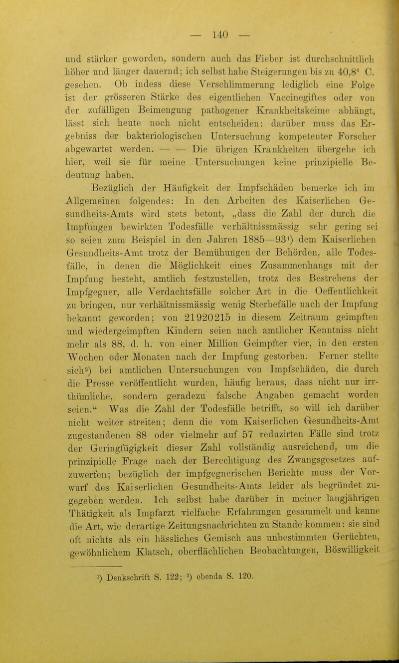 und stärker geworden, sondern auch das Fieber ist durclischnittlicli höher und länger dauernd; ich sell)st habe Steigerungen bis zu 40,8 C. gesehen. Ob indess diese Verschlimmerung lediglicli eine Folge ist der grösseren Stärke des eigentlichen Vaccinegiftes oder von der zufälligen Beimengung pathogeuer Krankheitskeime abhängt, lässt sich heute noch nicht entscheiden: darüber muss das Er- gebniss der bakteriologischen Untersuchung kompetenter Forscher abgewartet werden. Die übrigen Krankheiten übergehe ich hier, weil sie für meine Untersuchungen keine prinzipielle Be- deutung haben. Bezüghch der Häufigkeit der Impfschäden bemerke ich im Allgemeinen folgendes: In deu Ai-beiten des Kaiserüchen Ge- sundheits-Amts wird stets betont, „dass die Zahl der durch die Impfungen bewirkten Todesfälle verhältnissmässig sehr- gering sei so seien zum Beispiel in deu Jahren 1885—93') dem KaiserUchen Gesundheits-Amt trotz der Bemühungen der Behörden, alle Todes- fälle, in denen die Möglichkeit eines Zusammenhangs mit der Impfling besteht, amtlich festzustellen, trotz des Bestrebens der Impfgegner, alle Verdachtsfälle solcher Ai-t in die Oeffentüchkeit zu bringen, nui- verhältnissmässig wenig Sterbefälle nach der Impfung bekannt geworden; von 21920215 in diesem Zeitraum geimpften und wiedergeimpften Kindern seien nach amthcher Keuntniss nicht mehr als 88, d. h. von einer Million Geimpfter vier, in den ersten Wochen oder Monaten nach der Impfung gestorben. Ferner stellte sich2) bei amtlichen Untersuchungen von Impfschäden, die durch die Presse veröffentHcht wurden, häufig heraus, dass nicht nur in-- thümhche, sondern geradezu falsche Angaben gemacht worden seien. Was die Zahl der Todesfälle betrifft, so will ich darüber nicht weiter streiten; denn die vom Kaiserlichen Gesundheits-Amt zugestandenen 88 oder vielmehr auf 57 reduzirten Fälle sind trotz der Geringfügigkeit dieser Zahl vollständig ausreichend, um die prinzipielle Frage nach der Berechtigimg des Zwangsgesetzes auf- zuwerfen; bezüglich der impfgegnerischen Berichte muss der Vor- wurf des Kaiserlichen Gesuudheits-Amts leider als begründet zu- gegeben werden. Ich selbst habe darüber in meiner langjährigen Thätigkeit als Impfarzt vielfache Erfahiimgen gesammelt und kenne die Art, wie derartige Zeitungsnachrichten zu Stande kommen: sie sind oft nichts als ein hässliches Gemisch aus unbestimmten Gerüchten. gewöhnUchem Klatsch, oberflächlichen Beobachtungen, BöswiUigkeit 1) Denkschrift S. 122; ebenda S. 120.