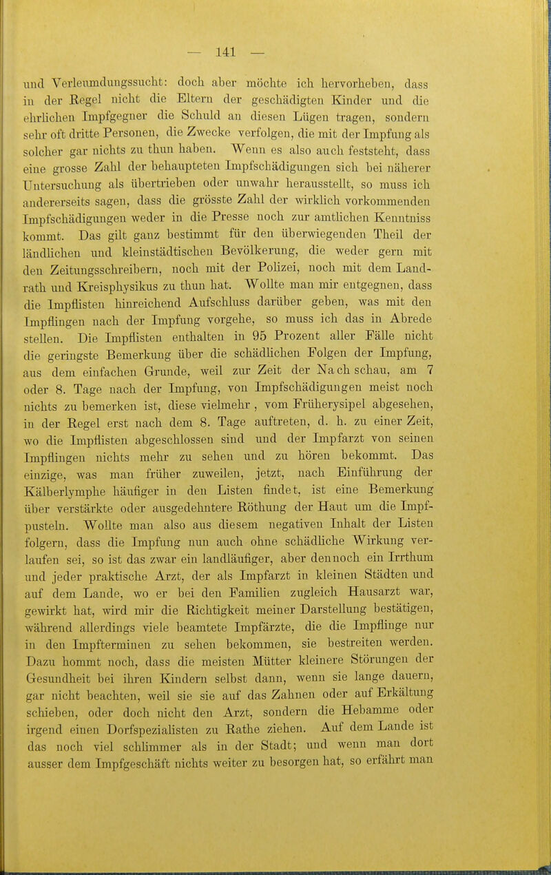 und Veiieumduugssuclit: doch aber möchte ich hervorheben, dass in der Begel nicht die Eltern der geschädigten Kinder und die ehrlichen Impfgeguer die Schuld an diesen Lügen tragen, sondern sehr oft dritte Personen, die Zwecke verfolgen, die mit der Impfung als solcher gar nichts zu thun haben. Wenn es also auch feststeht, dass eine grosse Zahl der behaupteten Impfschädigungen sich bei näherer Untersuchung als übertrieben oder unwahr herausstellt, so muss ich andererseits sagen, dass die grösste Zahl der wirklich vorkommenden Impfschädigungen weder in die Presse noch zur amtHchen Kenntniss kommt. Das gilt ganz bestimmt für den überwiegenden Theil der ländhchen und kleinstädtischen Bevölkerung, die weder gern mit den Zeitungsschi-eibern, noch mit der Polizei, noch mit dem Land- rath und Kreisphysikus zu thun hat. Wollte man mir entgegnen, dass die Impflisten hinreichend Aufschluss darüber geben, was mit den Impflingen nach der Impfung vorgehe, so muss ich das in Abrede stellen. Die Impflisten enthalten in 95 Prozent aller Fälle nicht die geringste Bemerkung über die schädhchen Folgen der Impfung, aus dem einfachen Grunde, weil zur Zeit der Na ch schau, am 7 oder 8. Tage nach der Impfung, von Impfschädiguugen meist noch nichts zu bemerken ist, diese vielmehr , vom Früherysipel abgesehen, in der Regel erst nach dem 8. Tage auftreten, d. h. zu einer Zeit, wo die Impflisten abgeschlossen sind und der Impfarzt von seinen Impflingen nichts mehr zu sehen und zu hören bekommt. Das einzige, was mau früher zuweilen, jetzt, nach Einführung der Kälberlymphe häufiger in den Listen findet, ist eine Bemerkung über verstärkte oder ausgedehntere Röthung der Haut um die Impf- pusteln. Wollte man also aus diesem negativen Inhalt der Listen folgern, dass die Impfung nun auch ohne schädüche Wirkung ver- laufen sei, so ist das zwar ein landläufiger, aber dennoch ein Irrthum und jeder praktische Arzt, der als Impfarzt in kleinen Städten und auf dem Laude, wo er bei den Famihen zugleich Hausarzt war, gewirkt hat, wird mir die Richtigkeit meiner Darstellung bestätigen, während allerdings viele beamtete Impfärzte, die die Impflinge nur in den Impftermiuen zu sehen bekommen, sie bestreiten werden. Dazu hommt noch, dass die meisten Mütter kleinere Störungen der Gesundheit bei ihren Kindern selbst dann, wenn sie lange dauern, gar nicht beachten, weil sie sie auf das Zahnen oder auf Erkältung schieben, oder doch nicht den Arzt, sondern die Hebamme oder irgend einen Dorfspezialisten zu Eathe ziehen. Auf dem Lande ist das noch viel schhmmer als in der Stadt; und wenn man dort ausser dem Impfgeschäft nichts weiter zu besorgen hat, so erfähi-t man