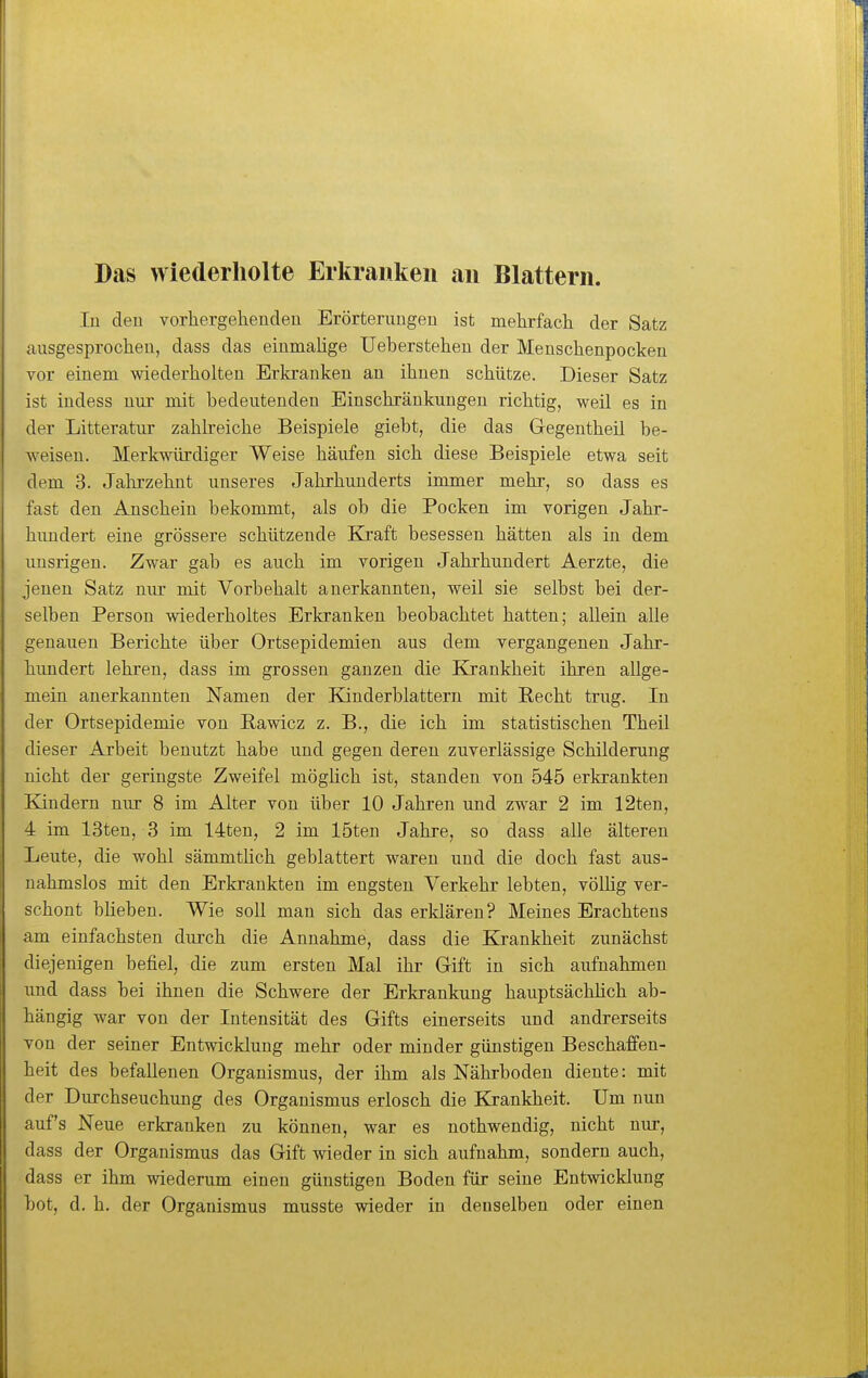 Das wiederholte Erkranken an Blattern. In deu vorhergehendeu Erörterungen ist mehrfach der Satz ausgesprochen, dass das einmalige Ueberstehen der Menschenpocken vor einem wiederholten Erkranken an ihnen schütze. Dieser Satz ist indess nur mit bedeutenden Einschränkungen richtig, weil es in der Litteratur zahh'eiche Beispiele giebt, die das Gegentheil be- weisen. Merkwürdiger Weise häufen sich diese Beispiele etwa seit dem 3. Jalirzehnt unseres Jahrhunderts immer mehr, so dass es fast den Anschein bekommt, als ob die Pocken im vorigen Jahr- hundert eine grössere schützende Kraft besessen hätten als in dem imsrigen. Zwar gab es auch im vorigen Jahrhundert Aerzte, die jenen Satz nur mit Vorbehalt anerkannten, weil sie selbst bei der- selben Person wiederholtes Erkranken beobachtet hatten; allein alle genauen Berichte über Ortsepidemien aus dem vergangenen Jahr- hundert lehren, dass im grossen ganzen die Krankheit ihren allge- mein anerkannten Namen der Kinderblattern mit Recht trug. In der Ortsepidemie von Pawicz z. B., die ich im statistischen Theil dieser Arbeit benutzt habe und gegen deren zuverlässige Schilderung nicht der geringste Zweifel möghch ist, standen von 545 erkrankten Kindern nur 8 im Alter von über 10 Jahren und zwar 2 im 12ten, 4 im 13ten, 3 im 14ten, 2 im 15ten Jahre, so dass alle älteren Leute, die wohl sämmthch geblättert waren und die doch fast aus- nahmslos mit den Erkrankten im engsten Verkehr lebten, vöUig ver- schont blieben. Wie soll man sich das erklären? Meines Erachtens am einfachsten durch die Annahme, dass die Ejrankheit zunächst diejenigen befiel, die zum ersten Mal ihr Gift in sich aufnahmen und dass bei ihnen die Schwere der Erkrankung hauptsächlich ab- hängig war von der Intensität des Gifts einerseits und andrerseits von der seiner Entwicklung mehr oder minder günstigen Beschaffen- heit des befallenen Organismus, der ihm als Nährboden diente: mit der Durchseuchung des Organismus erlosch die Krankheit. Um nun auf's Neue erkranken zu können, war es nothwendig, nicht nur, dass der Organismus das Gift wieder in sich aufnahm, sondern auch, dass er ihm wiederum einen günstigen Boden für seine Entwicklung bot, d. h. der Organismus musste wieder in denselben oder einen