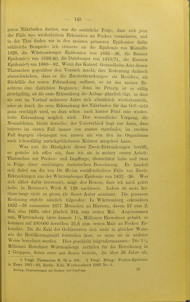 guten Nälirbodeu darbot, war die natüiiiche Folge, dass sich jetzt die Fälle von Aviederholtem Erkranken an Pocken vermehrten, und in der That finden wir in den meisten grösseren Epidemien dafür zahh-eiche Beispiele: ich erinnere an die Epidemie von Marseille 1828, die Württemberger Epidemien von 1832—36, die Bonner Epidemie!) von 1839/40, die Duisburger von 1870/71, die Essener Epidemie^) von 1880—82. Wenn das Kaiserl. Gesundheits-Amt diesen Thatsachen gegenüber den Versuch macht, ihre Bedeutung dadurch abzuschwächen, dass es die Zweiterkrankungen als Recidive, als Rückfälle der ersten Erkrankung auffasst, so ist das meines Er- achtens eine thörichtes Beginnen; denn im Prinzip ist es völüg gleichgültig, ob die erste Erkrankung die Anlage gänzlich tilgt, so dass sie erst im Verlauf mehrerer Jahre sich allmähhch wiederherstellt, oder ob durch die erste Erkrankung der Nährboden für das Gift nicht ganz erschöpft wird, so dass schon nach kurzer Frist eine wieder- holte Erla'ankuug möglich wird. Der wesentKche Vorgang, die Neuinfektion, bleibt derselbe; der Unterschied liegt nur- darin, dass letztere im ersten Fall immer von aussen stattfindet, im zweiten Fall dagegen e'bensogut von aussen als von den im Organismus noch lebensfähig zuilickgebüebenen Keimen ausgehen kann. Was nun die Häufigkeit dieser Zweit-Erkrankuugen betrifft, so gestehe ich offen ein, dass ich sie in meiner ersten Arbeit: Thatsachen zui- Pocken- und Impffrage, überschätzt habe und zwar in Folge einer unrichtigen statistischen Berechnung. Es handelt sich dabei um die von Dr. Heim veröffentlichten Fälle von Zweit- Erkrankungen aus der Württemberger Epidemie von 1832—36. Wer sich näher dafür interessirt, möge den Beweis, dass ich mich geirrt habe, in Reissner's Werk S. 129 nachlesen. Indess ist mein Irr- thum lange nicht so gross, als dieser Autor annimmt. Die genauere Rechnung ergiebt nämlich folgendes: In Württemberg erkrankten 1832—36 zusammen 1677 Menschen an Blattern, davon 57 zum 2. Mal, also 1620, oder jährlich 314, zum ersten Mal. Angenommen nun, Württemberg hätte damals I1/2 Millionen Einwohner gehabt, so kommen auf 100 000 derselben 21,6 zum ersten Male an Pocken Er- krankte. Da die Zahl der Geblätterten sich nicht in gleicher Weise wie die Bevölkerungszahl feststellen iässt, so muss sie in anderer Weise berechnet werden. Dies geschieht folgendermaassen : Die 1^/2 Millionen Bewohner Württembergs zerfallen für die Berechnung in 2 Gruppen, deren erste aus denen besteht, die über 36 Jahre alt, 0 Vergl. Thatsachen S. 72 u. 101. -) Vergl. Boing: Pocken-Epidemie in Essen 1881—82, Berlin. Klin. Wochenschrift 1883 Nr. 4. Boing, Untersuchungen zur Pocken- und Impffrage.