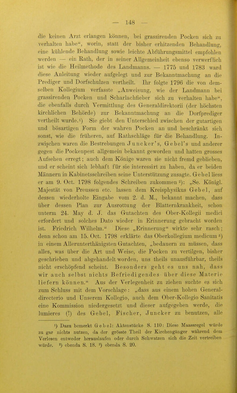 die keinen Arzt erlangen können, bei grassirenden Pocken sich zu verhalten habe, worin, statt der bisher erhitzenden Behandlung, eine kühlende Behandlung sowie leichte Abführungsmittel empfohlen werden — ein Eath, der in seiner Allgemeinheit ebenso vei-werflich ist wie die Heilmethode des Landmanns. — 1775 und 1783 ward diese Anleitung wieder aufgelegt und zur Bekanntmachung an die Prediger und Dorfschulzen vertheilt. Ihr folgte 1796 die von dem- selben Kollegium verfasste „Anweisung, wie der Landmann bei grassirenden Pocken und Scharlachfieber sich zu verhalten habe, die ebenfalls durch Vermittlung des Generaldirektorii (der höchsten kirchlichen Behörde) zui' Bekanntmachung an die Dorfprediger vertheilt wurde.i) Sie giebt den Unterschied zwischen der gutartigen und bösartigen Form der wahren Pocken an und beschränkt sich sonst, wie die früheren, auf Rathschläge für die Behandlung. In- zwischen waren die Bestrebungen Juncker's, Gebel's und anderer gegen die Pockenpest allgemein bekannt geworden und hatten grosses Aufsehen erregt; auch dem Könige waren sie nicht fremd gebüeben, und er scheint sich lebhaft für* sie interessirt zu haben, da er beiden Männern in Kabinetsschreibeu seine Unterstützung zusagte. Gebel Hess er am 9. Oct. 1798 folgendes Schreiben zukommen 2): „Se. Königl. Majestät von Preussen etc. lassen dem Ki-eisphysikus Gebel, auf dessen wiederholte Eingabe vom 2. d. M., bekannt machen, dass über dessen Plan zui Ausrottung der Blatternkrankheit, schon unterm 24. May d. J. das Gutachten des Ober-KoUegii medici erfordert und solches Dato wieder in Erinnerung gebracht worden ist. Friedrich Wilhelm. Diese „Erinnerung mrkte sehr rasch; denn schon am 15. Oct. 1798 erklärte das Oberkollegium medicum 3) in einem Allerunterthänigsten Gutachten, „bedauern zu müssen, dass alles, was über die Art und Weise, die Pocken zu vertilgen, bisher geschrieben und abgehandelt worden, uns theils unausführbar, theils nicht erschöpfend scheint. Besonders geht es uns nah, dass wir auch selbst nichts Befriedigendes- über diese Materie liefern können. Aus der Verlegenheit zu ziehen suchte es sich zum Schluss mit dem Vorschlage: „dass aus einem hohen General- directerio und Unserem Kollegio, auch dem Ober-Kollegio Sanitatis eine Kommission niedergesetzt und dieser aufgegeben werde, die lumieres (!) des Gebel, Fischer, Juncker zu benutzen, alle 1) Dazu bemerkt Gebel: Aktenstücke S. HO: Diese Maassregel würde zu gar niclits nutzen, da der grösste Tbeil der Kirchengänger während dem Verlesen entweder borauslaufen oder durcb Schwatzen sich die Zeit vertreiben würde. ebenda S. 18. 3) ebenda S. 20.