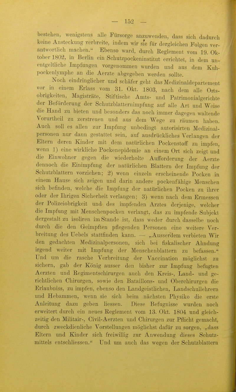 bestellen, wenigstens alle Fürsorge anzuwenden, dass sich dadurch keine Ansteckung verbreite, indem wir sie für dergleichen Folgen ver- antwortlich machen. Ebenso ward, durch Reglement vom 19. Ok- tober 1802, in Berlin ein Schutzpockeninstitut errichtet, in dem un- entgeltliche Impfungen vorgenommen wurden und aus dem Kuh- pockenlymphe an die Aerzte abgegeben werden sollte. Noch eindringlicher und schäfer geht das Medizinaldepartement vor in einem Erlass vom 31. Okt. 1803, nach dem alle Oits- obrigkeiteu, Magisträte, Stiftische Amts- und Patrimouialgerichte der Beförderung der Schutzblatternimpfung auf alle Art und Weise die Haud zu bieten und besonders das noch immer dagegen waltende Vorurtheil zu zerstreuen und aus dem Wege zu räumen haben. Auch soll es allen zur Impfung unbedingt autorisirten Medizinal- personen nur dann gestattet sein, auf ausdrückhches Verlangen der Eltern deren Kinder mit dem natürlichen Pockenstoff zu impfen, wenn ]) eine wirkliche Pockenepidemie an einem Ort sich zeigt und die Einwohner gegen die wiederholte Auiforderung der Aerzte dennoch die Einimpfung der natürhchen Blattern der Impfung der Schutzblatteru vorziehen; 2) wenn einzeln erscheinende Pocken in einem Hause sich zeigen und darin andere pockenfähige Menschen sich befinden, welche die Impfung der natürhchen Pocken zu ihrer oder der Ihrigen Sicherheit verlangen; 3) wenn nach dem Ermessen der Polizeiobrigkeit und des impfenden Arztes derjenige, welcher die Impfung mit Menschenpockeu verlangt, das zu impfende Subjekt dergestalt zu isoHren im Stande ist, dass weder durch dasselbe noch durch die den Geimpften pflegenden Personen eine weitere Ver- breitung des Uebels stattfinden kann. — „Ausserdem verbieten Wir den gedachten Medizinalpersonen, sich bei fiskalischer Ahndung irgend weiter mit Impfung der Meuschenblattern zu befassen.-' Und um die rasche Verbreitung der Vaccination möglichst zu sichern, gab der König ausser den bisher zur Impfung befugten Aerzten und Regimentschirurgen auch den Ki-eis-, Land- und ge- richtüchen Chirurgen, sowie den Bataillons- und Oberchii'urgen die Erlaubuiss, zu impfen, ebenso den Landgeistlichen, Landschullehrern und Hebammen, wenn sie sich beim nächsten Physiko die erste Anleitung dazu geben Hessen. Diese Befugnisse wurden noch erweitert durch ein neues Reglement vom 13. Okt. 1804 und gleich- zeitig den Militair-, Civil-Aerzten und Chirui-gen zur Pflicht gemacht, durch zweckdienüche Vorstellungen möghchst dafür zu sorgen, „dass Eltern und Kinder sich freiwilHg zur Anwendung dieses Schutz- mittels entschliesseu. Und um auch das wegen der Schutzblattern