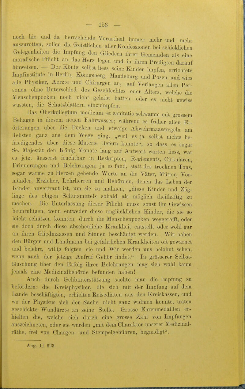 — 158 — noch hie und da herrschende Vonutheil immer mehr und mehr anszm-otten, sollen die aeistlichen aller Konfessionen hei schickücheu Gelegenheiten die Impfnng den Ghedern ihrer Gemeinden als eine morahsche Pflicht an das Herz legen nnd in ihi-en Predigten darauf hinweisen. - Der König selbst liess seine Kinder impfen, errichtete Impfinstitute m BerHn, Königsberg, Magdeburg und Posen und wies alle Physiker, Aerzte und Chirm-gen au, auf Verlangen aUen Per- sonen ohne Unterschied des Geschlechtes oder Alters, welche die Meuschenpockeu noch nicht gehabt hatten oder es nicht gewiss wussten, die Schutzblattern einzuimpfen. Das Oberkollegium medicum et sanitatis schwamm mit grossem Behagen in diesem neuen Paln-wasser; während es früher allen Er- örterungen über die Pocken und etwaige Abwehrmaassregeln am hebsten ganz aus dem Wege ging, „weil es ja selbst nichts be- fi-iedigendes über diese Materie Hefern konnte, so dass es sogar Se. Majestät den König Monate lang auf Autwort warten Hess, war es jetzt äusserst fruchtbar in Eeskiipten, Reglements, Cirkiüaren, Erinnerungen und Belehrungen, ja es fand, statt des ti'ocknen Tons, sogar warme zu Herzen gehende Worte an die Väter, Mütter, Vor- münder, Erzieher, Lehrherren und Behörden, denen das Leben der Kinder anvertraut ist, um sie zu mahnen, „diese Kinder und Zög- hnge des obigen Schutzmittels sobald als möghch theilhaftig zu machen. Die Unterlassung dieser Pflicht muss sonst ihr Gewissen beunruhigen, wenn entweder diese uuglückhchen Kinder, die sie so leicht schützen konnten, diu'ch die Menschenpocken weggerafft, oder sie doch durch diese abscheiiHche Krankheit entstellt oder wohl gar an ihren Güedmaassen und Sinnen beschädigt werden. Wir haben den Büi-ger und Landmann bei gefährhchen Ki-ankheiten oft gewarnet und belehi't, wilHg folgten sie und Wir werden uns belohnt sehen, Avenn auch der jetzige Aufruf Gehör findet. In grösserer Selbst- täuschung über den Erfolg ihrer Belehrungen mag sich wohl kaum jemals eine Medizinalbehörde befunden haben! Auch durch Geldimterstützung suchte mau die Impfung zu befördern: die Ki'eisphysiker, die sich mit der Impfung auf dem Lande beschäftigten, erhielten Reisediäten aus den Ej-eiskassen, und wo der Physikus sich der Sache nicht ganz widmen konnte, traten gescliickte Wundärzte an seine Stehe. Grosse Ehrenmedaillen er- hielten die, welche sich dvu'ch eine grosse Zahl von Impfungen auszeichneten, oder sie wurden „mit dem Charakter unserer Medizinal- räthe, frei von Chargen- und Stempelgebühren, begnadigt. Aug. II 623.