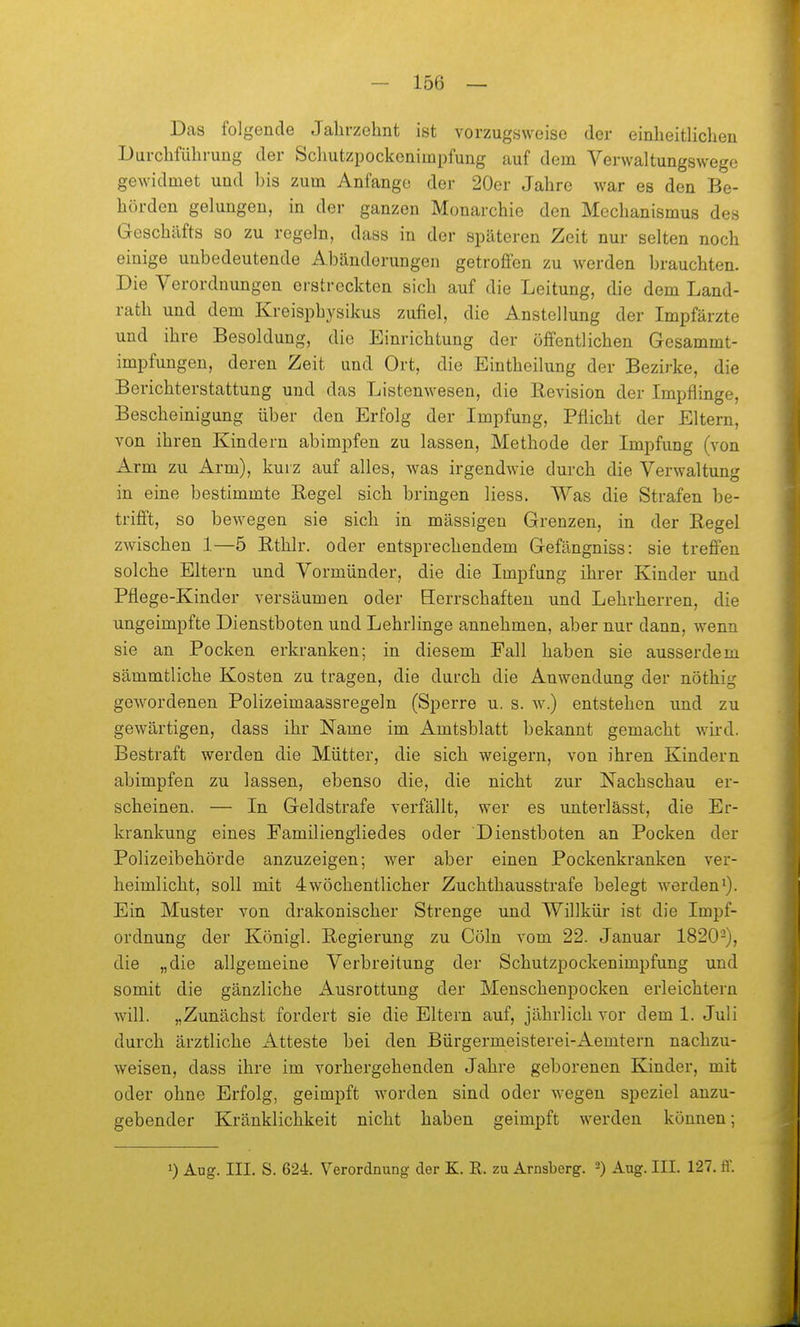 Das folgende Jahrzehnt ist vorzugsweise der einheitlichen Durchführung der Schutzpockenimpfung auf dem Verwaltungswege gewidmet und l)is zum Anfange der 20er Jahre war es den Be- hörden gelungen, in der ganzen Monarchie den Mechanismus des Geschäfts so zu regeln, dass in der späteren Zeit nur selten noch einige unbedeutende Abänderungen getroffen zu werden brauchten. Die Verordnungen erstreckten sich auf die Leitung, die dem Land- rath und dem Kreisphysikus zufiel, die Anstellung der Impfärzte und ihre Besoldung, die Einrichtung der öffentlichen Gesammt- impfungen, deren Zeit und Ort, die Eintheilung der Bezirke, die Berichterstattung und das Listenwesen, die Revision der Impflinge, Bescheinigung über den Erfolg der Impfung, Pflicht der Eltern, von ihren Kindern abimpfen zu lassen, Methode der Impfung (von Arm zu Arm), kurz auf alles, was irgendwie durch die Verwaltung in eine bestimmte Kegel sich bringen liess. Was die Strafen be- trifft, so bewegen sie sich in massigen Grenzen, in der Hegel zwischen 1—5 Ethlr. oder entsprechendem Gefängniss: sie treffen solche Eltern und Vormünder, die die Impfung ihrer Kinder und Pflege-Kinder versäumen oder Berrschafteu und Lehrherren, die ungeimpfte Dienstboten und Lehrlinge annehmen, aber nur dann, wenn sie an Pocken erkranken; in diesem Fall haben sie ausserdem sämmtliche Kosten zu tragen, die durch die Anwendung der nöthig gewordenen Polizeimaassregeln (Sperre u. s. w.) entstehen und zu gewärtigen, dass ihr Name im Amtsblatt bekannt gemacht wird. Bestraft werden die Mütter, die sich weigern, von ihren Kindern abimpfen zu lassen, ebenso die, die nicht zur Nachschau er- scheinen. — In Geldstrafe verfällt, wer es untei'lässt, die Er- krankung eines Familiengliedes oder Dienstboten an Pocken der Polizeibehörde anzuzeigen; wer aber einen Pockenkranken ver- heimlicht, soll mit 4wöchentlicher Zuchthausstrafe belegt werdeni). Ein Muster von drakonischer Strenge und Willkür ist die Impf- ordnung der Königl. E-egierung zu Cöln vom 22. Januar 1820-), die „die allgemeine Verbreitung der Schutzpockenimpfung und somit die gänzliche Ausrottung der Menschenpocken erleichtern will. „Zunächst fordert sie die Eltern auf, jährlich vor dem 1. Juli durch ärztliche Atteste bei den Bürgermeisterei-Aemtern nachzu- weisen, dass ihre im vorhergehenden Jahre geborenen Kinder, mit oder ohne Erfolg, geimpft worden sind oder wegen speziel anzu- gebender Kränklichkeit nicht haben geimpft werden können; 1) Aug. III. S. 624. Verordnung der K. R. zu Arnsberg. 2) Aug. III. 127. ff.