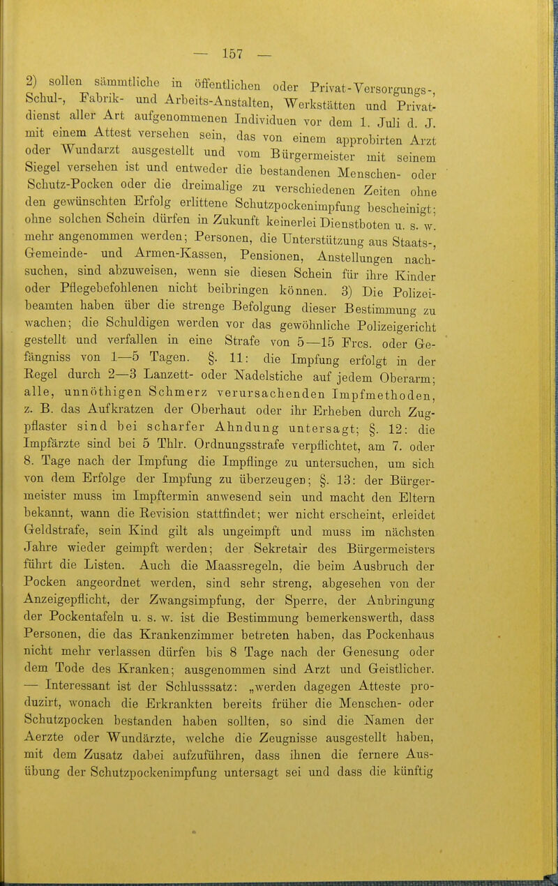 2) sollen sämmtlicLe in öffentliclien oder Privat-Versorgungs- Schul-, Fabrik- und Arbeits-Anstalten, Werkstätten und Privat- dienst aller Art aufgenommenen Individuen vor dem 1 Juli d J mit einem Attest versehen sein, das von einem approbirten Arzt oder Wundarzt ausgestellt und vom Bürgermeister mit seinem Siegel versehen ist und entweder die bestandenen Menschen- oder Schutz-Pocken oder die dreimalige zu verschiedenen Zeiten ohne den gewünschten Erfolg erlittene Schutzpockenimpfung bescheinigt- ohne solchen Schein dürfen in Zukunft keinerlei Dienstboten u. s. w'. mehr angenommen werden; Personen, die Unterstützung aus Staats-, Gemeinde- und Armen-Kassen, Pensionen, Anstellungen nach- suchen, sind abzuweisen, wenn sie diesen Schein für ihre Kinder oder Pflegebefohlenen nicht beibringen können. 3) Die Polizei- beamten haben über die strenge Befolgung dieser Bestimmung zu wachen; die Schuldigen werden vor das gewöhnliche Polizeigericht gestellt und verfallen in eine Strafe von 5—15 Pres, oder Ge- fängniss von 1—5 Tagen. §. 11: die Impfung erfolgt in der B,egel durch 2—3 Lanzett- oder Nadelstiche auf jedem Oberarm; alle, unnöthigen Schmerz verursachenden Impfmethoden, z. B. das Aufkratzen der Oberhaut oder ihr Erheben durch Zug- pflaster sind bei scharfer Ahndung untersagt; §. 12: die Impfärzte sind bei 5 Thlr. Ordnungsstrafe verpflichtet, am 7. oder 8. Tage nach der Impfung die Impflinge zu untersuchen, um sich von dem Erfolge der Impfung zu überzeugen; §. 13: der Bürger- meister muss im Impftermin anwesend sein und macht den Eltern bekannt, wann die Revision stattfindet; wer nicht erscheint, erleidet Geldstrafe, sein Kind gilt als ungeimpft und muss im nächsten Jahre wieder geimpft werden; der Sekretair des Bürgermeisters führt die Listen. Auch die Maassregeln, die beim Ausbruch der Pocken angeordnet werden, sind sehr streng, abgesehen von der Anzeigepflicht, der Zwangsimpfung, der Sperre, der Anbringung der Pockentafeln u. s. w. ist die Bestimmung bemerkenswerth, dass Personen, die das Krankenzimmer betreten haben, das Pockenhaus nicht mehr verlassen dürfen bis 8 Tage nach der Genesung oder dem Tode des Kranken; ausgenommen sind Arzt und Geistlicher. — Interessant ist der Schlusssatz: „werden dagegen Atteste pro- duzirt, wonach die Erkrankten bereits früher die Menschen- oder Schutzpocken bestanden haben sollten, so sind die Namen der Aerzte oder Wundärzte, welche die Zeugnisse ausgestellt haben, mit dem Zusatz dabei aufzuführen, dass ihnen die fernere Aus- übung der Schutzpockenimpfung untersagt sei und dass die künftig