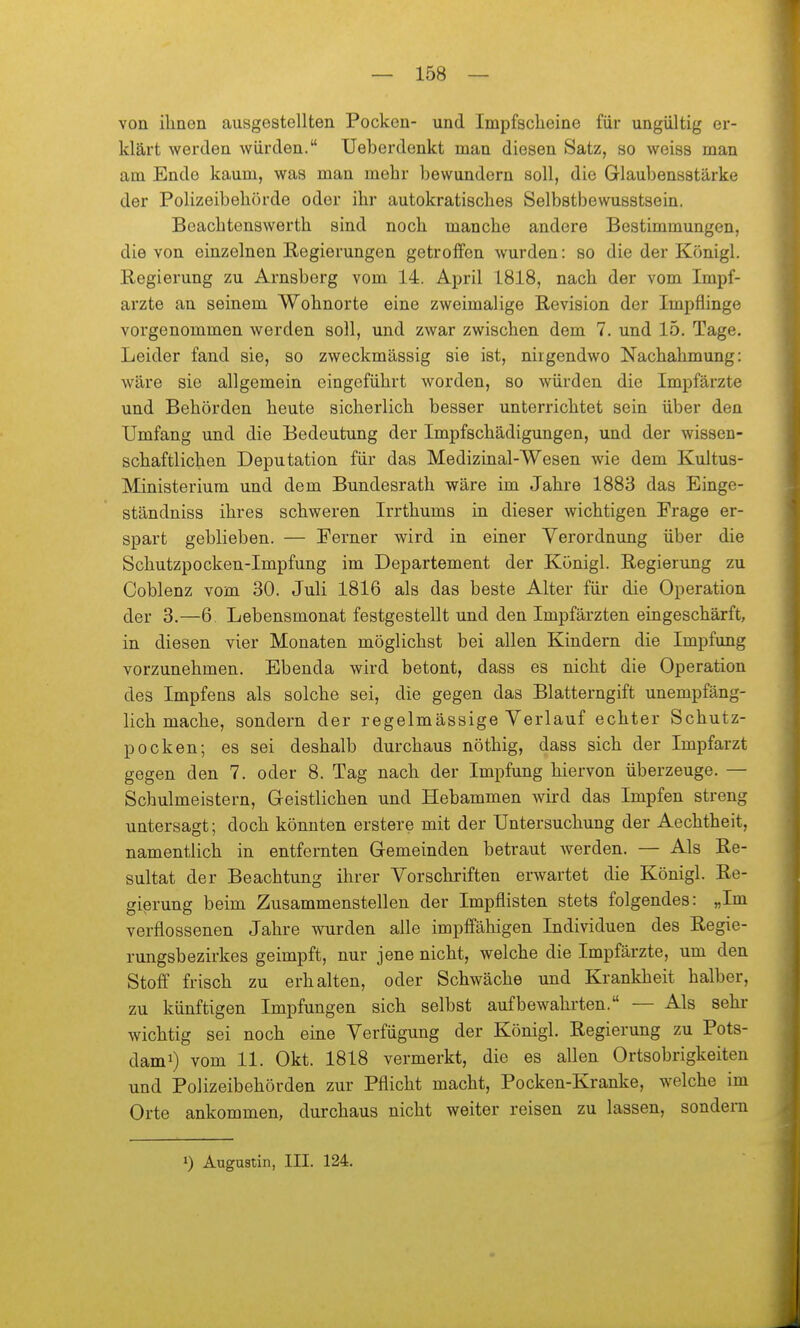 von ihnen ausgestellten Pocken- und Impfscheine für ungültig er- klärt werden würden. Ueberdenkt man diesen Satz, so weiss man am Ende kaum, was man mehr bewundern soll, die Glaubensstärke der Polizeibehörde oder ihr autokratisches Selbstbewusstsein. Beachtenswerth sind noch manche andere Bestimmungen, die von einzelnen Regierungen getroffen wurden: so die der Königl. Regierung zu Arnsberg vom 14. April 1818, nach der vom Impf- arzte an seinem Wohnorte eine zweimalige Revision der Impflinge vorgenommen werden soll, und zwar zwischen dem 7. und 15. Tage. Leider fand sie, so zweckmässig sie ist, nirgendwo Nachahmung: wäre sie allgemein eingeführt worden, so würden die Impfärzte und Behörden heute sicherlich besser unterrichtet sein über den Umfang und die Bedeutung der Impfschädigungen, und der wissen- schaftlichen Deputation für das Medizinal-Wesen wie dem Kultus- Ministerium und dem Bundesrath wäre im Jahre 1883 das Einge- ständniss ihres schweren Irrthums in dieser wichtigen Frage er- spart geblieben. — Ferner wird in einer Verordnung über die Schutzpocken-Impfung im Departement der Königl. Regierung zu Coblenz vom 30. Juli 1816 als das beste Alter für die Operation der 3.—6. Lebensmonat festgestellt und den Impfärzten eingeschärft, in diesen vier Monaten möglichst bei allen Kindern die Impfung vorzunehmen. Ebenda wird betont, dass es nicht die Operation des Impfens als solche sei, die gegen das Blatterngift unempfäng- lich mache, sondern der regelmässige Verlauf echter Schutz- pocken; es sei deshalb durchaus nöthig, dass sich der Impfarzt gegen den 7. oder 8. Tag nach der Impfung hiervon überzeuge. — Schulmeistern, Geistlichen und Hebammen wird das Impfen streng untersagt; doch könnten erstere mit der Untersuchung der Aechtheit, namentlich in entfernten Gemeinden betraut werden. — Als Re- sultat der Beachtung ihrer Vorschriften erwartet die Königl. Re- gierung beim Zusammenstellen der Impflisten stets folgendes: „Im verflossenen Jahre wurden alle impffähigen Individuen des Regie- rungsbezirkes geimpft, nur jene nicht, welche die Impfärzte, um den Stoff frisch zu erhalten, oder Schwäche und Krankheit halber, zu künftigen Impfungen sich selbst aufbewahrten. — Als sehr wichtig sei noch eine Verfügung der Königl. Regierung zu Pots- dam^) vom 11. Okt. 1818 vermerkt, die es allen Ortsobrigkeiten und Polizeibehörden zur Pflicht macht, Pocken-Kranke, welche im Orte ankommen, durchaus nicht weiter reisen zu lassen, sondern 1) Augustin, III. 124.