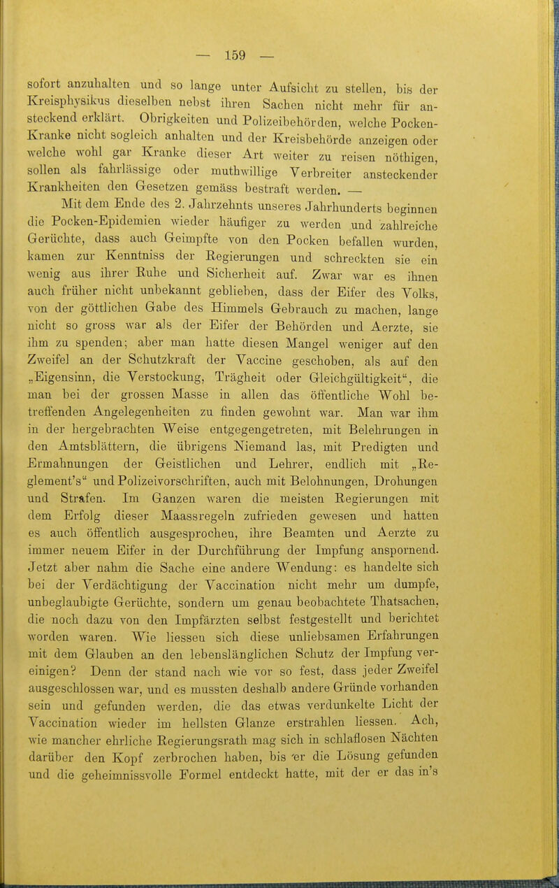 sofort anzuhalten und so lange unter Aufsicht zu stellen, bis der Kreisphysikus dieselben nebst ihren Sachen nicht mehr für an- steckend erklärt. Obrigkeiten und Polizeibehörden, welche Pocken- Kranke nicht sogleich anhalten und der Kreisbehörde anzeigen oder welche wohl gar Kranke dieser Art weiter zu reisen nöthigen, sollen als fahrlässige oder muthwillige Verbreiter ansteckender Krankheiten den Gesetzen gemäss bestraft werden. Mit dem Ende des 2. Jahrzehnts unseres Jahrhunderts beginnen die Pocken-Epidemien wieder häufiger zu werden und zahlreiche Gerüchte, dass auch Geimpfte von den Pocken befallen wurden, kamen zur Kenntniss der Regierungen und schreckten sie ein wenig aus ihrer Ruhe und Sicherheit auf. Zwar war es ihnen auch früher nicht unbekannt geblieben, dass der Eifer des Volks, von der göttlichen Gabe des Himmels Gebrauch zu machen, lange nicht so gross war als der Eifer der Behörden und Aerzte, sie ihm zu spenden; aber man hatte diesen Mangel weniger auf den Zweifel an der Schutzkraft der Vaccine geschoben, als auf den „Eigensinn, die Verstockung, Trägheit oder Gleichgültigkeit, die man bei der grossen Masse in allen das öffentliche Wohl be- treffenden Angelegenheiten zu finden gewohnt war. Man war ihm in der hergebrachten Weise entgegengetreten, mit Belehrungen in den Amtsblättern, die übrigens Niemand las, mit Predigten und Ermahnungen der Geistlichen und Lehrer, endlich mit „Re- glement's und Polizeivorschriften, auch mit Belohnungen, Drohungen und Strafen. Im Ganzen waren die meisten Regierungen mit dem Erfolg dieser Maassregeln zufrieden gewesen und hatten es auch öffentlich ausgesprochen, ihre Beamten und Aerzte zu immer neuem Eifer in der Durchführung der Impfung anspornend. Jetzt aber nahm die Sache eine andere Wendung: es handelte sich bei der Verdächtigung der Vaccination nicht mehr um dumpfe, unbeglaubigte Gerüchte, sondern um genau beobachtete Thatsachen, die noch dazu von den Impfärzten selbst festgestellt und berichtet worden waren. Wie Hessen sich diese unliebsamen Erfahrungen mit dem Glauben an den lebenslänglichen Schutz der Impfung ver- einigen? Denn der stand nach wie vor so fest, dass jeder Zweifel ausgeschlossen war, und es mussten deshalb andere Gründe vorhanden sein und gefunden werden, die das etwas verdunkelte Licht der Vaccination wieder im hellsten Glänze erstrahlen Hessen. Ach, wie mancher ehrliche Regierungsrath mag sich in schlaflosen Nächten darüber den Kopf zerbrochen haben, bis 'er die Lösung gefunden und die geheimnissvolle Formel entdeckt hatte, mit der er das m's