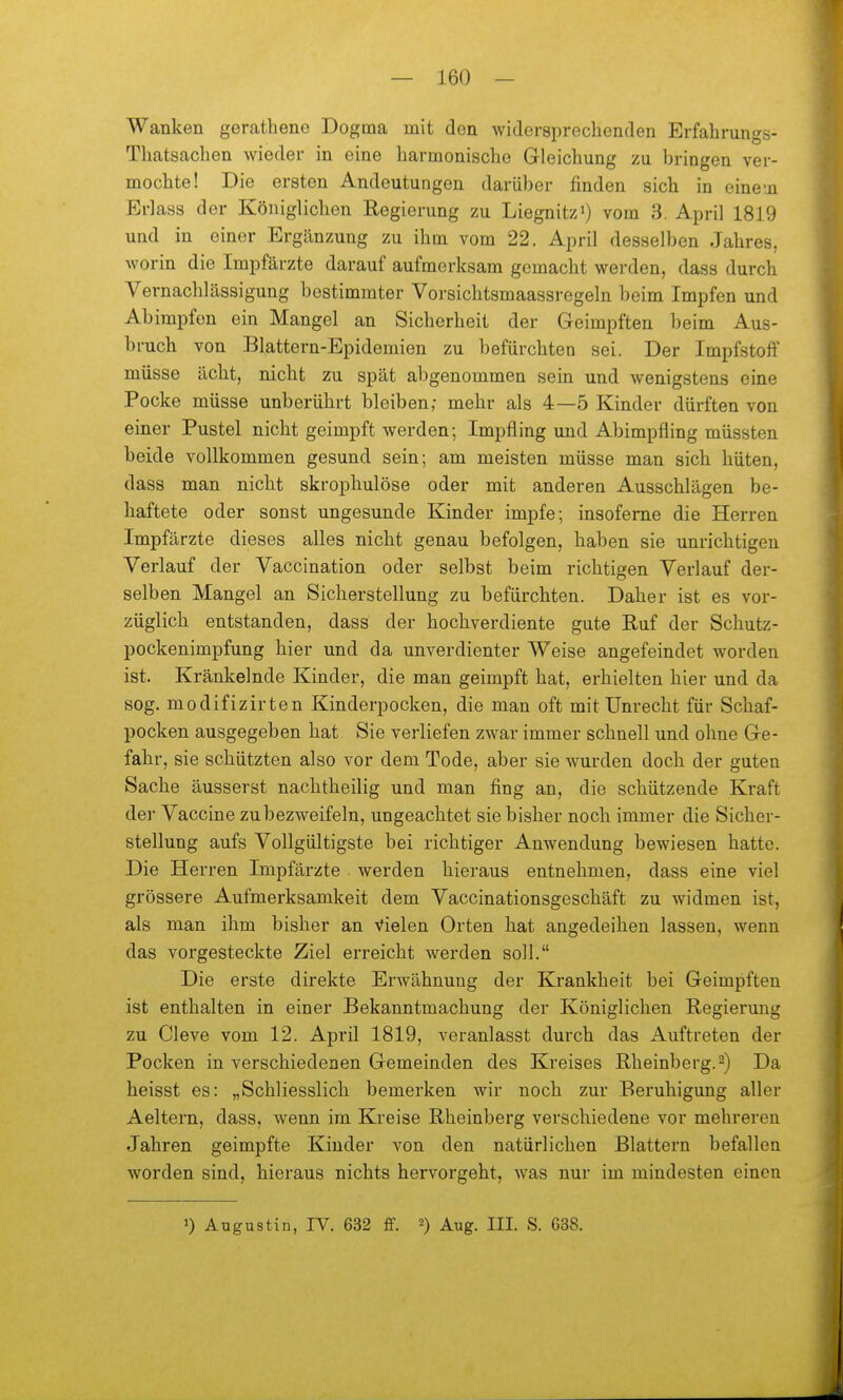 Wanken gerathene Dogma mit den widersprechenden Erfabrungs- Thatsacben wieder in eine barmoniscbe Gleicbung zu bringen ver- mocbte! Die ersten Andeutungen darüber finden sich in eine-ji Erlass der Königlicben Regierung zu Liegnitz') vom 3. April 1819 und in einer Ergänzung zu ihm vom 22. April desselben Jahres, worin die Impfärzte darauf aufmerksam gemacht werden, dass durch Vernachlässigung bestimmter Vorsichtsmaassregeln beim Impfen und Abimpfen ein Mangel an Sicherheit der Geimpften beim Aus- bruch von Blattern-Epidemien zu befürchten sei. Der Impfstoff müsse ächt, nicht zu spät abgenommen sein und wenigstens eine Pocke müsse unberührt bleiben; mehr als 4—5 Kinder dürften von einer Pustel nicht geimpft werden; Impfling und Abimpfling müssten beide vollkommen gesund sein; am meisten müsse man sich hüten, dass man nicht skrophulöse oder mit anderen Ausschlägen be- haftete oder sonst ungesunde Kinder impfe; insofeme die Herren Impfärzte dieses alles nicht genau befolgen, haben sie unrichtigen Verlauf der Vaccination oder selbst beim richtigen Verlauf der- selben Mangel an Sicherstellung zu befürchten. Daher ist es vor- züglich entstanden, dass der hochverdiente gute Ruf der Schutz- pockenimpfung hier und da unverdienter Weise angefeindet worden ist. Kränkelnde Kinder, die man geimpft hat, erhielten hier und da sog. modifizirten Kinderpocken, die man oft mit Unrecht für Schaf- pocken ausgegeben hat Sie verliefen zwar immer schnell und ohne Ge- fahr, sie schützten also vor dem Tode, aber sie wurden doch der guten Sache äusserst nachtheilig und man fing an, die schützende Kraft der Vaccine zubezweifeln, ungeachtet sie bisher noch immer die Sicher- stellung aufs Vollgültigste bei richtiger Anwendung bewiesen hatte. Die Herren Impfärzte werden hieraus entnehmen, dass eine viel grössere Aufmerksamkeit dem Vaccinationsgeschäft zu widmen ist, als man ihm bisher an Vielen Orten hat angedeihen lassen, wenn das vorgesteckte Ziel erreicht werden soll. Die erste direkte Erwähnung der Krankheit bei Geimpften ist enthalten in einer Bekanntmachung der Königlichen Regiermig zu Cleve vom 12. April 1819, veranlasst durch das Auftreten der Pocken in verschiedenen Gemeinden des Kreises Rheinberg.2) Da heisst es: „Schliesslich bemerken wir noch zur Beruhigung aller Aeltern, dass, wenn im Kreise Rheinberg verschiedene vor mehreren Jahren geimpfte Kinder von den natürlichen Blattern befallen worden sind, hieraus nichts hervorgeht, was nur im mindesten einen 1) Augustin, IV. 632 ff. 2) Aug. III. S. 638.
