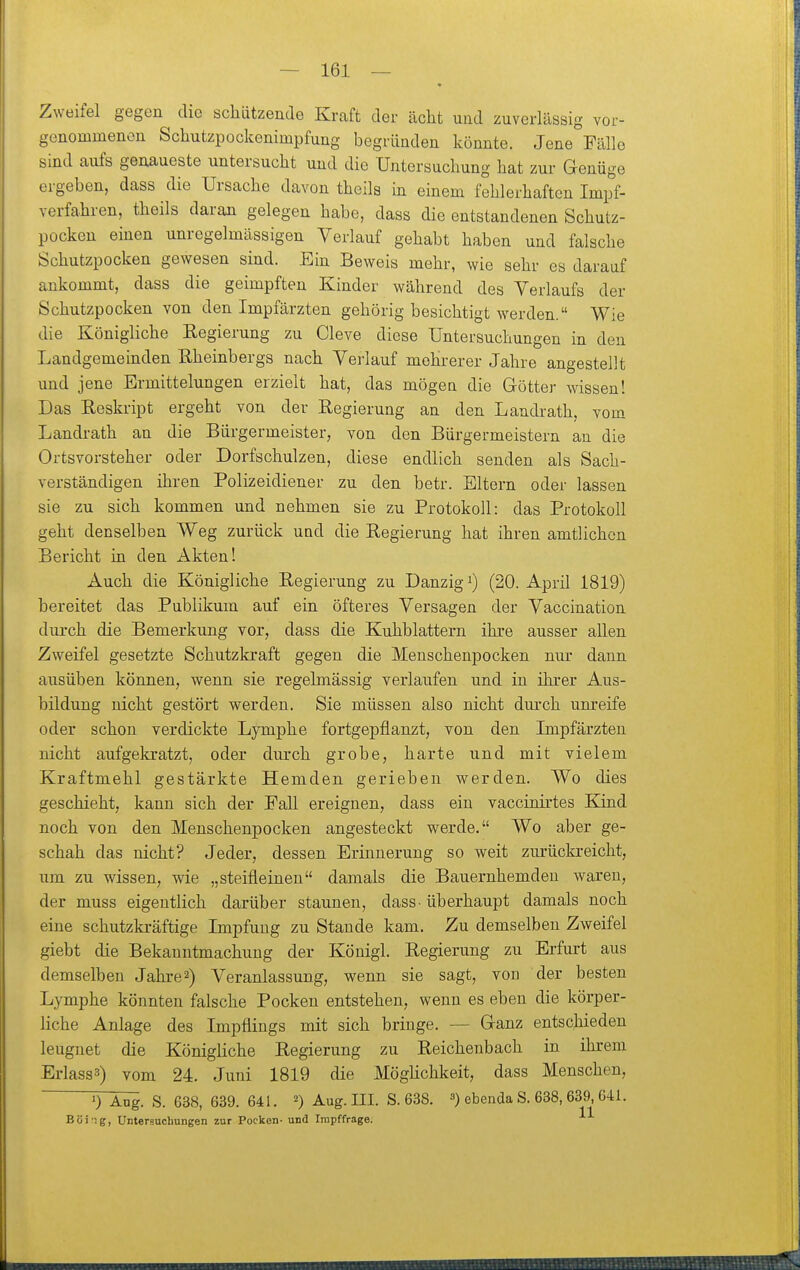 Zweifel gegen die schützende Kraft der acht und zuverlässig vor- genommenen Schutzpockenimpfung begründen könnte. Jene Fälle sind aufs genaueste untersucht und die Untersuchung hat zur Genüge ergeben, dass die Ursache davon theils in einem fehlerhaften Impf- verfahren, theils daran gelegen habe, dass die entstandenen Schutz- pocken einen unregelmässigen Verlauf gehabt haben und falsche Schutzpocken gewesen sind. Ein Beweis mehr, wie sehr es darauf ankommt, dass die geimpften Kinder während des Verlaufs der Schutzpocken von den Impfärzten gehörig besichtigt werden. Wie die Königliche Regierung zu Cleve diese Untersuchungen in den Landgemeinden Rheinbergs nach Verlauf mehrerer Jahre angestellt und jene Ermittelungen erzielt hat, das mögen die Götter wissen! Das Reskript ergeht von der Regierung an den Landrath, vom Landrath an die Bürgermeister, von den Bürgermeistern an die Ortsvorsteher oder Dorfschulzen, diese endlich senden als Sach- verständigen ihren Polizeidiener zu den betr. Eltern oder lassen sie zu sich kommen und nehmen sie zu Protokoll: das Protokoll geht denselben Weg zurück und die Regierung hat ihren amtlichen Bericht in den Akten! Auch die Königliche Regierung zu Danzigi) (20. April 1819) bereitet das Publikum auf ein öfteres Versagen der Vaccination durch die Bemerkung vor, dass die Kuhblattern ihre ausser allen Zweifel gesetzte Schutzkraft gegen die Menschenpocken nur dann ausüben können, wenn sie regelmässig verlaufen und in ihrer Aus- bildung nicht gestört werden. Sie müssen also nicht durch unreife oder schon verdickte Lymphe fortgepflanzt, von den Impfärzten nicht aufgekratzt, oder durch grobe, harte und mit vielem Kraftmehl gestärkte Hemden gerieben werden. Wo dies geschieht, kann sich der Pali ereignen, dass ein vaccinirtes Kind noch von den Menschenpocken angesteckt werde. Wo aber ge- schah das nicht? Jeder, dessen Erinnerung so weit zurückreicht, um zu wissen, wie „steifleinen damals die Bauernhemden waren, der muss eigentlich darüber staunen, dass- überhaupt damals noch eine schutzkräftige Impfung zu Stande kam. Zu demselben Zweifel giebt die Bekanntmachung der Königl. Regierung zu Erfurt aus demselben Jahre2) Veranlassung, wenn sie sagt, von der besten Lymphe könnten falsche Pocken entstehen, wenn es eben die körper- Hche Anlage des Impflings mit sich bringe. — Ganz entschieden leugnet die Königliche Regierung zu Reichenbach in ihrem Erlasss) vom 24. Juni 1819 die MögHchkeit, dass Menschen, Ö~Ä^. S. 638, 639. 641. ^) Aug. III. S. 638. 3) ebenda S. 638, 639, 641. Böig, Untersuchungen zur Pocken- und Irapffrage.