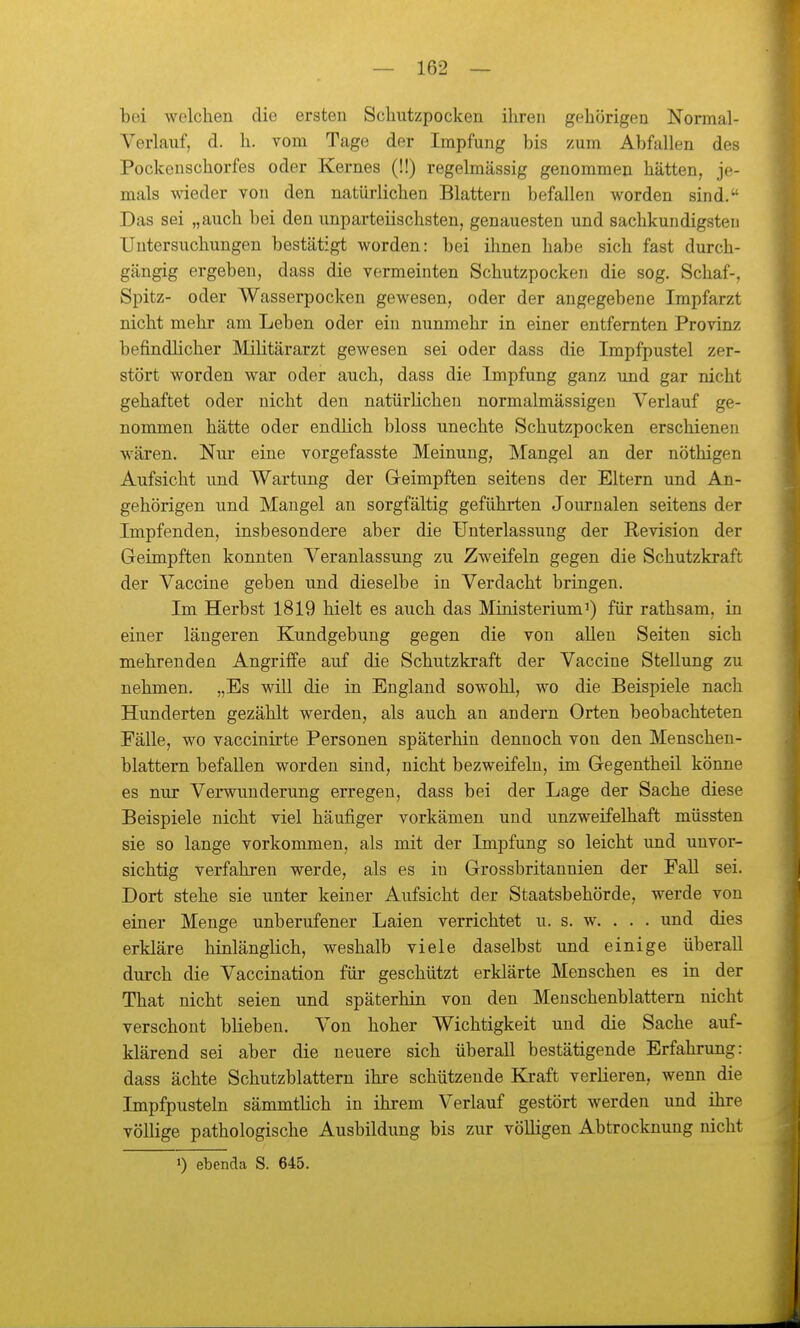 bei welchen die ersten Schutzpocken ihren gehörigen Normal- Verlauf, d. h. vom Tage der Impfung bis zum Abfallen des Pockeuschorfes oder Kernes (!!) regelmässig genommen hätten, je- mals wieder von den natürlichen Blattern befallen worden sind. Das sei „auch bei den unparteiischsten, genauesten und sachkundigsten Untersuchungen bestätigt worden: bei ihnen habe sich fast durch- gängig ergeben, dass die vermeinten Schutzpocken die sog. Schaf-, Spitz- oder Wasserpocken gewesen, oder der angegebene Irapfarzt nicht mehr am Leben oder ein nunmehr in einer entfernten Provinz befindHcher Militärarzt gewesen sei oder dass die Impfpustel zer- stört worden war oder auch, dass die Impfung ganz und gar nicht gehaftet oder nicht den natürhchen normalmässigen Verlauf ge- nommen hätte oder endlich bloss unechte Schutzpocken erschienen wären. Nur eine vorgefasste Meinung, Mangel an der nöthigen Aufsicht und Wartung der Greimpften seitens der Eltern und An- gehörigen und Maugel an sorgfältig geführten Journalen seitens der Impfenden, insbesondere aber die Unterlassung der Revision der Geimpften konnten Veranlassung zu Zweifeln gegen die Schutzkraft der Vaccine geben und dieselbe in Verdacht bringen. Im Herbst 1819 hielt es auch das Ministerium^) für rathsam, in einer längeren Kundgebung gegen die von allen Seiten sich mehrenden Angriffe auf die Schutzkraft der Vaccine Stellung zu nehmen. „Es will die in England sowohl, wo die Beispiele nach Hunderten gezählt werden, als auch an andern Orten beobachteten Fälle, wo vaccinirte Personen späterhin dennoch von den Menschen- blattern befallen worden sind, nicht bezweifeln, im Gegentheil könne es nur Verwunderung erregen, dass bei der Lage der Sache diese Beispiele nicht viel häufiger vorkämen und unzweifelhaft müssten sie so lange vorkommen, als mit der Impfung so leicht und unvor- sichtig verfahren werde, als es in Grossbritannien der Fall sei. Dort stehe sie unter keiner Aufsicht der Staatsbehörde, werde von einer Menge unberufener Laien verrichtet u. s. w. . . . und dies erkläre hinlänglich, weshalb viele daselbst und einige überall durch die Vaccination für geschützt erklärte Menschen es in der That nicht seien und späterhin von den Menschenblattern nicht verschont blieben. Von hoher Wichtigkeit und die Sache auf- klärend sei aber die neuere sich überall bestätigende Erfahrung: dass ächte Schutzblattern ihre schützende Kraft verlieren, wenn die Impfpusteln sämmtlich in ihrem Verlauf gestört werden und ihre völlige pathologische Ausbildung bis zur völligen Abtrocknung nicht 1) ebenda S. 645.