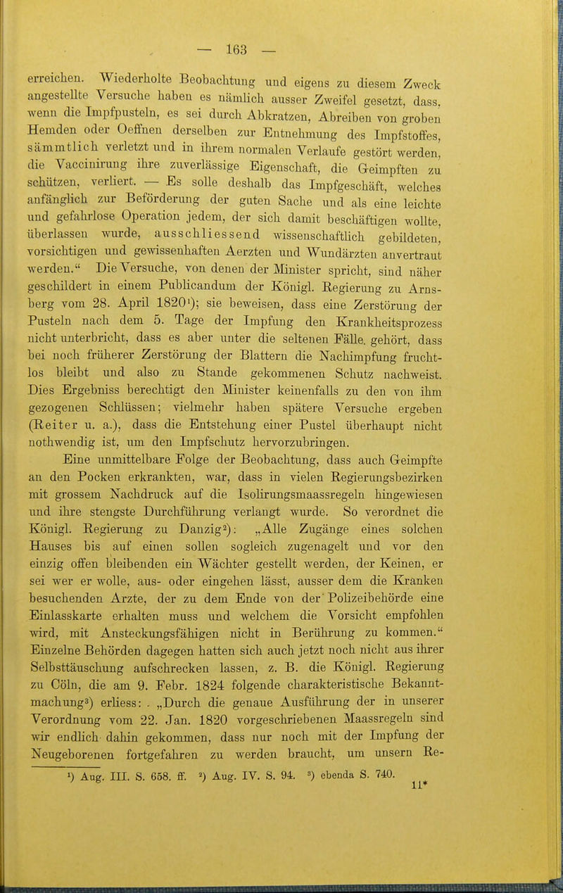 erreichen. Wiederholte Beobachtung und eigens zu diesem Zweck angestellte Versuche haben es nämlich ausser Zweifel gesetzt, dass, wenn die Impfpusteln, es sei dui-ch Abkratzen, Abreiben von groben Hemden oder Oeffnen derselben zur Entnehmung des Impfstoffes, sämmtlich verletzt und in ihrem normalen Verlaufe gestört werden' die Vaccinü-uug ihre zuverlässige Eigenschaft, die Geimpften zu schützen, verHert. — Es solle deshalb das Impfgeschäft, welches anfänglich zur Beförderung der guten Sache und als eine leichte und gefahrlose Operation jedem, der sich damit beschäftigen wollte, überlassen wurde, ausschliessend wissenschaftlich gebildeten, vorsichtigen und gewissenhaften Aerzten und Wundärzten anvertraut werden. Die Versuche, von denen der Älinister spricht, sind näher geschildert in einem Publicandum der Königl. Regierung zu Arns- berg vom 28. April 1820'); sie beweisen, dass eine Zerstörung der Pusteln nach dem 5. Tage der Impfung den Krankheitsprozess nicht unterbricht, dass es aber unter die seltenen Fälle, gehört, dass bei noch früherer Zerstörung der Blattern die Nachimpfung frucht- los bleibt und also zu Stande gekommenen Schutz nachweist. Dies Ergebniss berechtigt den Minister keinenfalls zu den von ihm gezogenen Schlüssen; vielmehr haben spätere Versuche ergeben (Reiter u. a.), dass die Entstehung einer Pustel überhaupt nicht nothwendig ist, um den Impfschutz hervorzubringen. Eine unmittelbare Folge der Beobachtung, dass auch Gleimpfte an den Pocken erkrankten, war, dass in vielen Regierungsbezirken mit grossem Nachdruck auf die Isolirungsmaassregeln hingewiesen und ihre stengste Durchführung verlangt wurde. So verordnet die Königl. Regierung zu Danzig^): „Alle Zugänge eines solchen Hauses bis auf einen sollen sogleich zugenagelt und vor den einzig offen bleibenden ein Wächter gestellt werden, der Keinen, er sei wer er wolle, aus- oder eingehen lässt, ausser dem die Elrankeu besuchenden Arzte, der zu dem Ende von der 'Polizeibehörde eine Einlasskarte erhalten muss und welchem die Vorsicht empfohlen wird, mit Ansteckungsfähigen nicht in Berührung zu kommen. Einzelne Behörden dagegen hatten sich auch jetzt noch nicht aus ihrer Selbsttäuschung aufschrecken lassen, z. B. die Königl. Regierung zu Cöln, die am 9. Febr. 1824 folgende charakteristische Bekannt- mach ungs) erliess: . „Durch die genaue Ausführung der in unserer Verordnung vom 22. Jan. 1820 vorgeschriebenen Maassregeln sind wir endUch dahin gekommen, dass nur noch mit der Impfung der Neugeborenen fortgefahren zu werden braucht, um unsern Re- 1) Aug. III. S. 658. ff. 2) Aug. IV. S. 94. ^) ebenda S. 740.